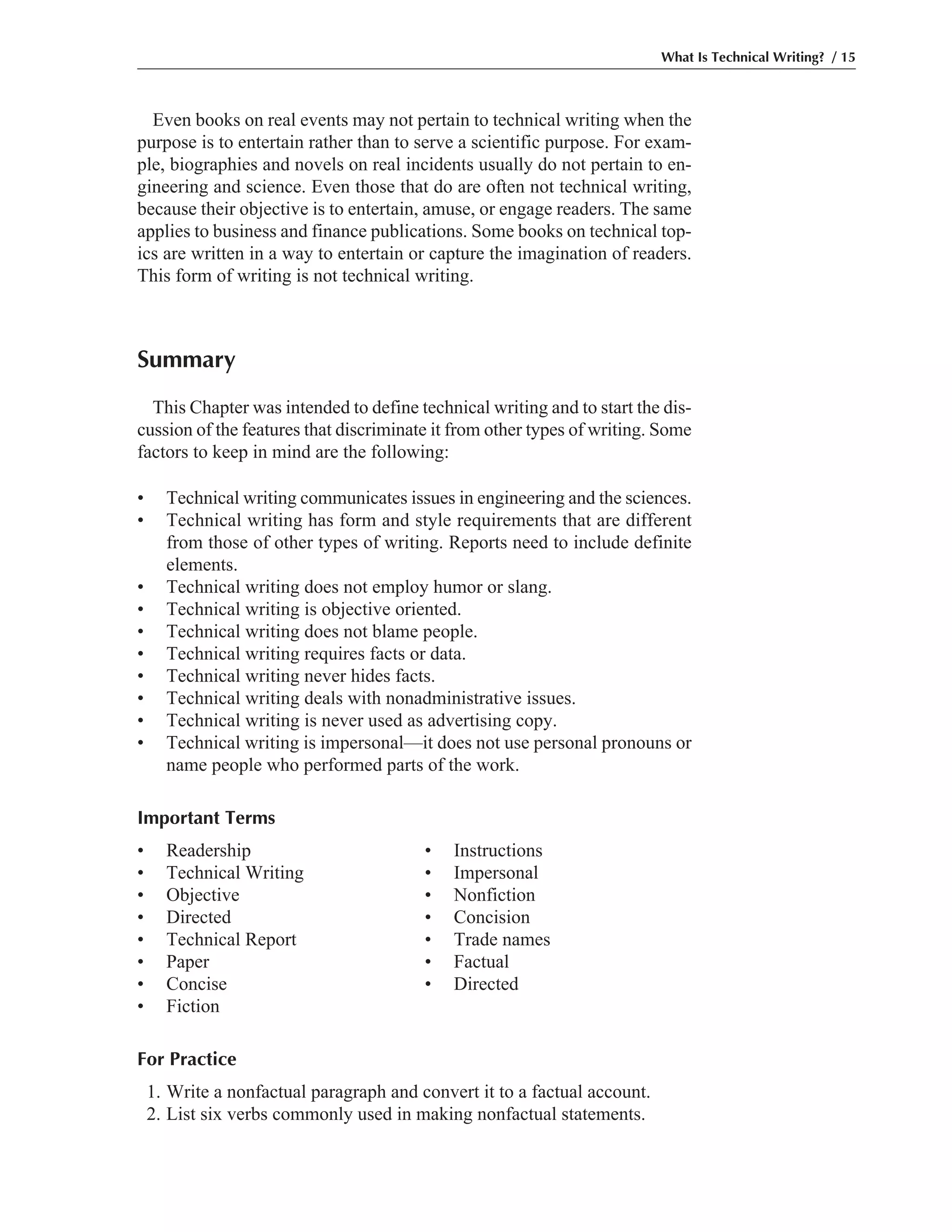 Even books on real events may not pertain to technical writing when the
purpose is to entertain rather than to serve a scientific purpose. For exam-
ple, biographies and novels on real incidents usually do not pertain to en-
gineering and science. Even those that do are often not technical writing,
because their objective is to entertain, amuse, or engage readers. The same
applies to business and finance publications. Some books on technical top-
ics are written in a way to entertain or capture the imagination of readers.
This form of writing is not technical writing.
Summary
This Chapter was intended to define technical writing and to start the dis-
cussion of the features that discriminate it from other types of writing. Some
factors to keep in mind are the following:
• Technical writing communicates issues in engineering and the sciences.
• Technical writing has form and style requirements that are different
from those of other types of writing. Reports need to include definite
elements.
• Technical writing does not employ humor or slang.
• Technical writing is objective oriented.
• Technical writing does not blame people.
• Technical writing requires facts or data.
• Technical writing never hides facts.
• Technical writing deals with nonadministrative issues.
• Technical writing is never used as advertising copy.
• Technical writing is impersonal—it does not use personal pronouns or
name people who performed parts of the work.
Important Terms
• Readership • Instructions
• Technical Writing • Impersonal
• Objective • Nonfiction
• Directed • Concision
• Technical Report • Trade names
• Paper • Factual
• Concise • Directed
• Fiction
For Practice
1. Write a nonfactual paragraph and convert it to a factual account.
2. List six verbs commonly used in making nonfactual statements.
What Is Technical Writing? / 15
 