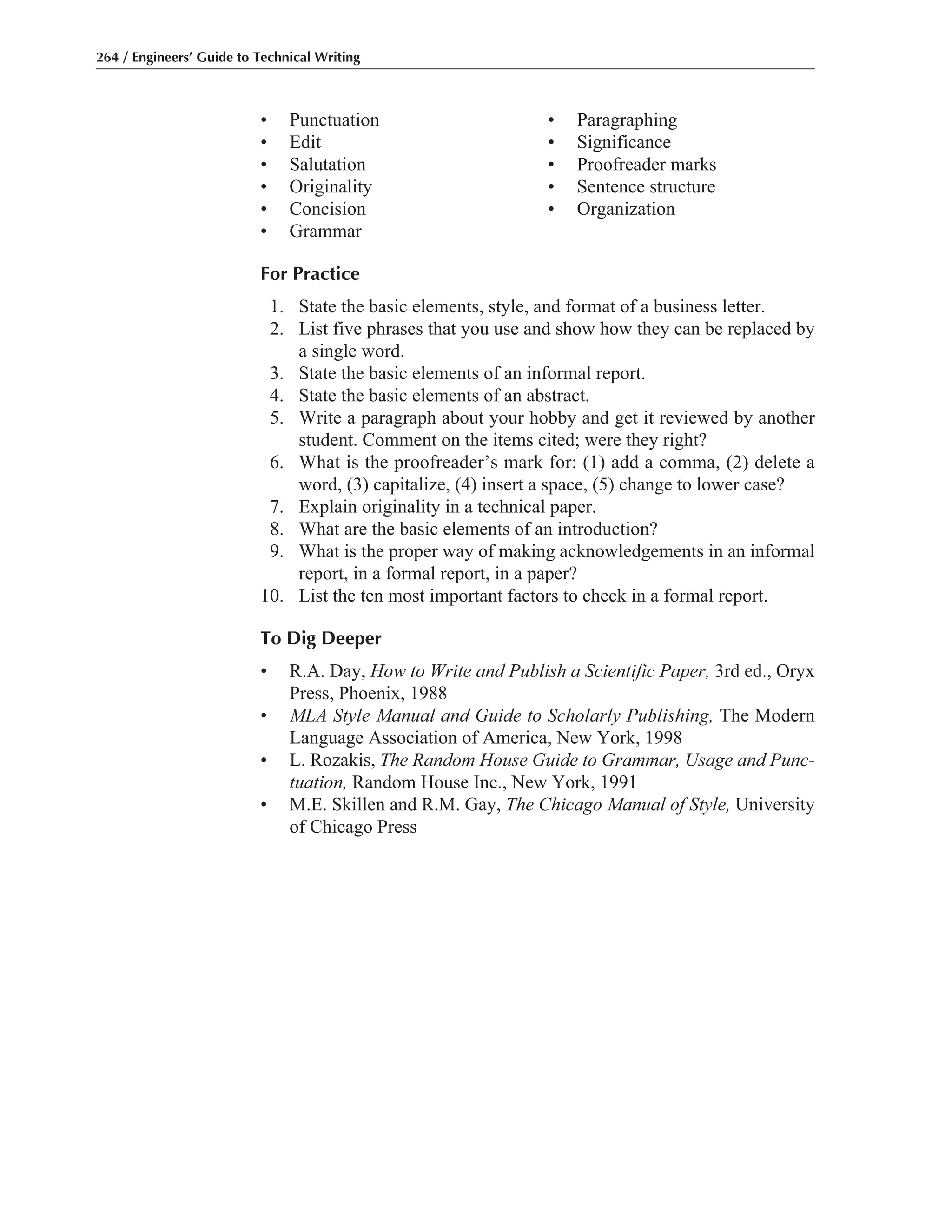 • Punctuation • Paragraphing
• Edit • Significance
• Salutation • Proofreader marks
• Originality • Sentence structure
• Concision • Organization
• Grammar
For Practice
1. State the basic elements, style, and format of a business letter.
2. List five phrases that you use and show how they can be replaced by
a single word.
3. State the basic elements of an informal report.
4. State the basic elements of an abstract.
5. Write a paragraph about your hobby and get it reviewed by another
student. Comment on the items cited; were they right?
6. What is the proofreader’s mark for: (1) add a comma, (2) delete a
word, (3) capitalize, (4) insert a space, (5) change to lower case?
7. Explain originality in a technical paper.
8. What are the basic elements of an introduction?
9. What is the proper way of making acknowledgements in an informal
report, in a formal report, in a paper?
10. List the ten most important factors to check in a formal report.
To Dig Deeper
• R.A. Day, How to Write and Publish a Scientific Paper, 3rd ed., Oryx
Press, Phoenix, 1988
• MLA Style Manual and Guide to Scholarly Publishing, The Modern
Language Association of America, New York, 1998
• L. Rozakis, The Random House Guide to Grammar, Usage and Punc-
tuation, Random House Inc., New York, 1991
• M.E. Skillen and R.M. Gay, The Chicago Manual of Style, University
of Chicago Press
264 / Engineers’ Guide to Technical Writing
 