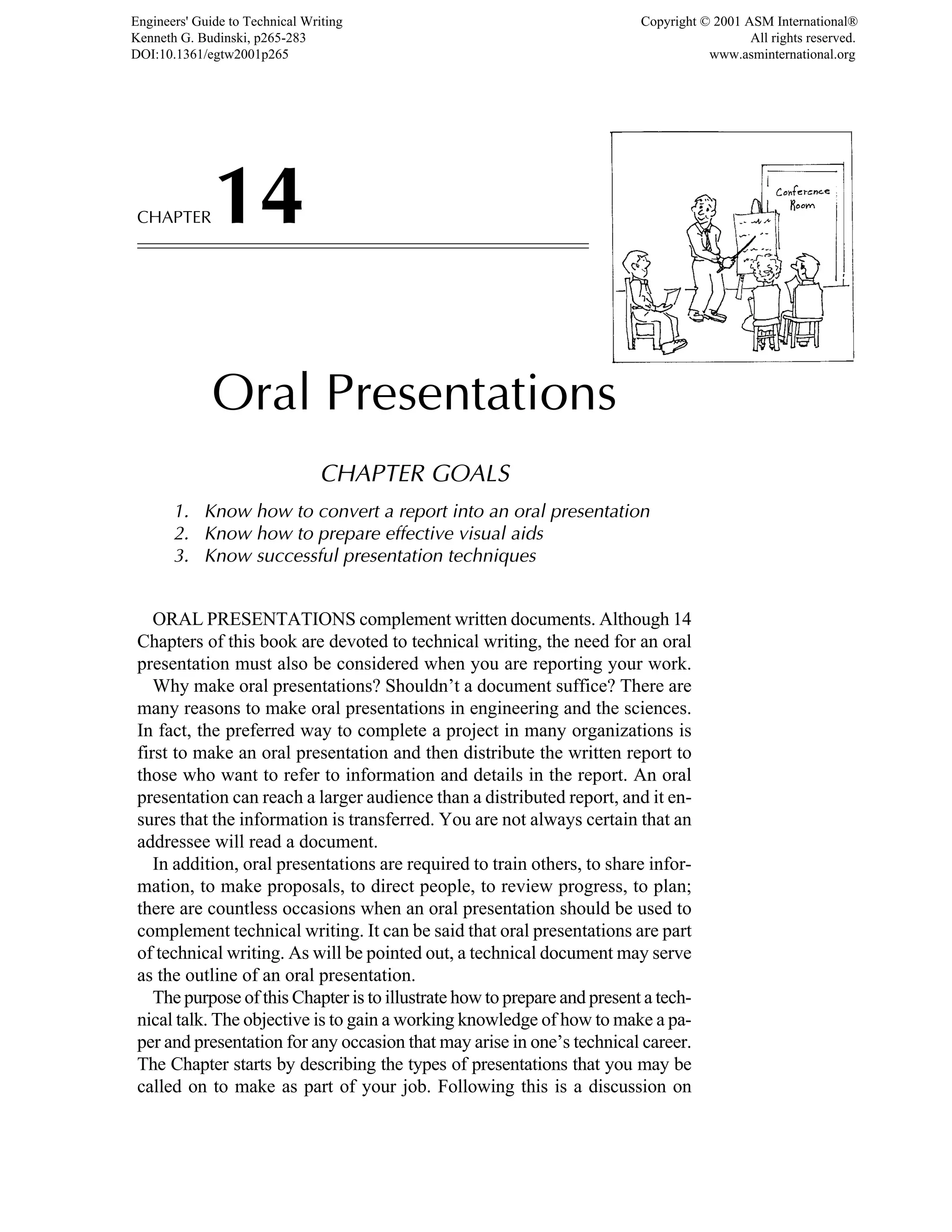 CHAPTER14
Oral Presentations
CHAPTER GOALS
1. Know how to convert a report into an oral presentation
2. Know how to prepare effective visual aids
3. Know successful presentation techniques
ORAL PRESENTATIONS complement written documents. Although 14
Chapters of this book are devoted to technical writing, the need for an oral
presentation must also be considered when you are reporting your work.
Why make oral presentations? Shouldn’t a document suffice? There are
many reasons to make oral presentations in engineering and the sciences.
In fact, the preferred way to complete a project in many organizations is
first to make an oral presentation and then distribute the written report to
those who want to refer to information and details in the report. An oral
presentation can reach a larger audience than a distributed report, and it en-
sures that the information is transferred. You are not always certain that an
addressee will read a document.
In addition, oral presentations are required to train others, to share infor-
mation, to make proposals, to direct people, to review progress, to plan;
there are countless occasions when an oral presentation should be used to
complement technical writing. It can be said that oral presentations are part
of technical writing. As will be pointed out, a technical document may serve
as the outline of an oral presentation.
The purpose of this Chapter is to illustrate how to prepare and present a tech-
nical talk. The objective is to gain a working knowledge of how to make a pa-
per and presentation for any occasion that may arise in one’s technical career.
The Chapter starts by describing the types of presentations that you may be
called on to make as part of your job. Following this is a discussion on
Engineers' Guide to Technical Writing
Kenneth G. Budinski, p265-283
DOI:10.1361/egtw2001p265
Copyright © 2001 ASM International®
All rights reserved.
www.asminternational.org
 