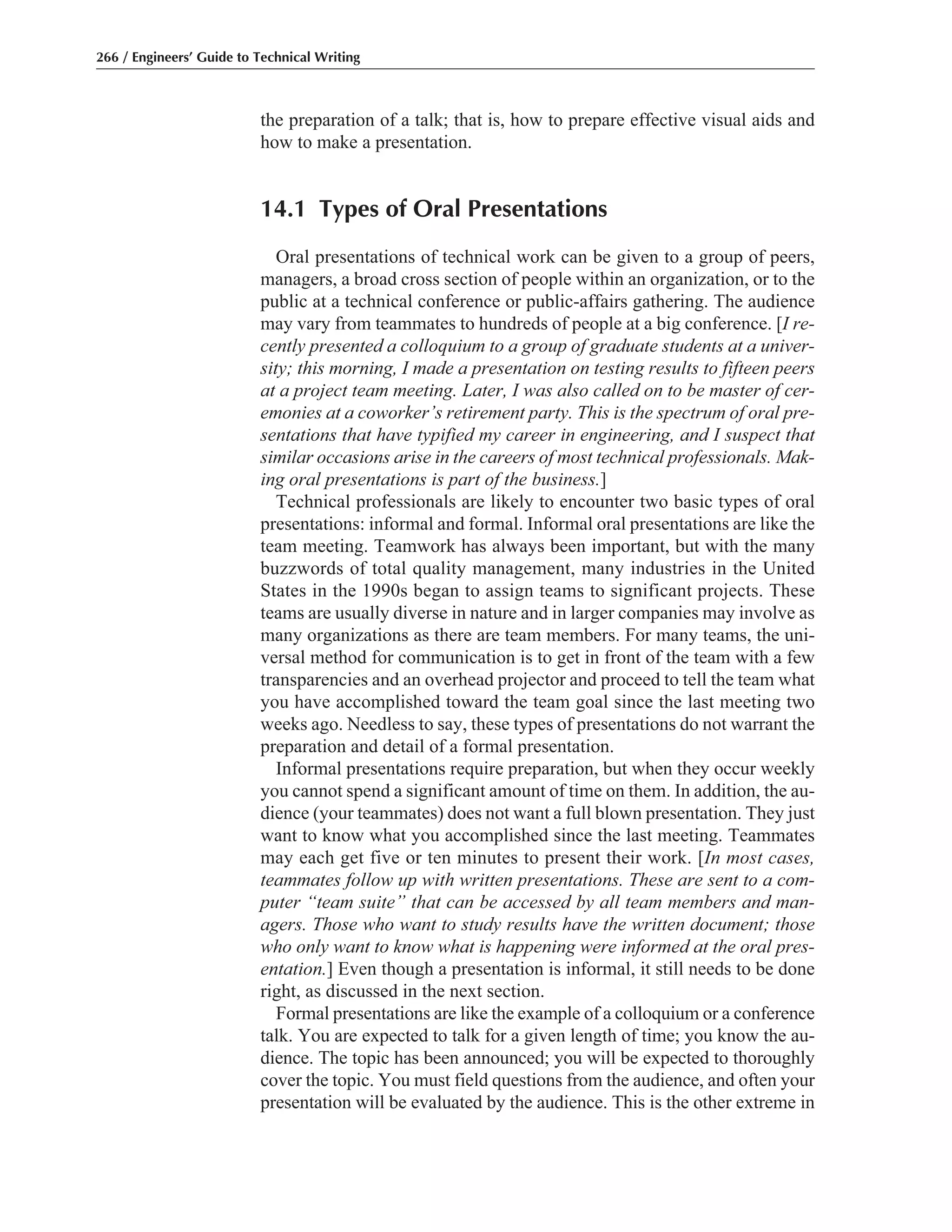 the preparation of a talk; that is, how to prepare effective visual aids and
how to make a presentation.
14.1 Types of Oral Presentations
Oral presentations of technical work can be given to a group of peers,
managers, a broad cross section of people within an organization, or to the
public at a technical conference or public-affairs gathering. The audience
may vary from teammates to hundreds of people at a big conference. [I re-
cently presented a colloquium to a group of graduate students at a univer-
sity; this morning, I made a presentation on testing results to fifteen peers
at a project team meeting. Later, I was also called on to be master of cer-
emonies at a coworker’s retirement party. This is the spectrum of oral pre-
sentations that have typified my career in engineering, and I suspect that
similar occasions arise in the careers of most technical professionals. Mak-
ing oral presentations is part of the business.]
Technical professionals are likely to encounter two basic types of oral
presentations: informal and formal. Informal oral presentations are like the
team meeting. Teamwork has always been important, but with the many
buzzwords of total quality management, many industries in the United
States in the 1990s began to assign teams to significant projects. These
teams are usually diverse in nature and in larger companies may involve as
many organizations as there are team members. For many teams, the uni-
versal method for communication is to get in front of the team with a few
transparencies and an overhead projector and proceed to tell the team what
you have accomplished toward the team goal since the last meeting two
weeks ago. Needless to say, these types of presentations do not warrant the
preparation and detail of a formal presentation.
Informal presentations require preparation, but when they occur weekly
you cannot spend a significant amount of time on them. In addition, the au-
dience (your teammates) does not want a full blown presentation. They just
want to know what you accomplished since the last meeting. Teammates
may each get five or ten minutes to present their work. [In most cases,
teammates follow up with written presentations. These are sent to a com-
puter “team suite” that can be accessed by all team members and man-
agers. Those who want to study results have the written document; those
who only want to know what is happening were informed at the oral pres-
entation.] Even though a presentation is informal, it still needs to be done
right, as discussed in the next section.
Formal presentations are like the example of a colloquium or a conference
talk. You are expected to talk for a given length of time; you know the au-
dience. The topic has been announced; you will be expected to thoroughly
cover the topic. You must field questions from the audience, and often your
presentation will be evaluated by the audience. This is the other extreme in
266 / Engineers’ Guide to Technical Writing
 