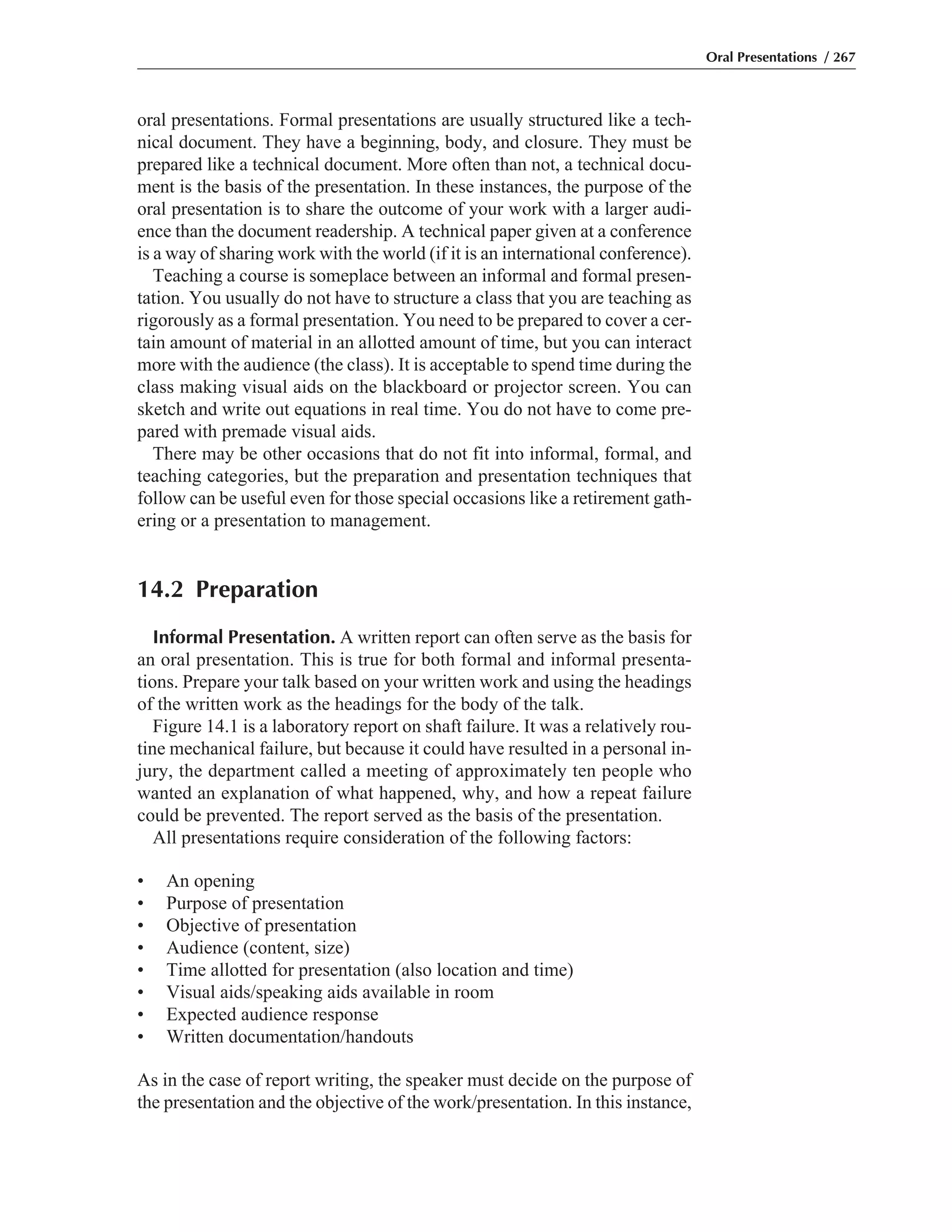 oral presentations. Formal presentations are usually structured like a tech-
nical document. They have a beginning, body, and closure. They must be
prepared like a technical document. More often than not, a technical docu-
ment is the basis of the presentation. In these instances, the purpose of the
oral presentation is to share the outcome of your work with a larger audi-
ence than the document readership. A technical paper given at a conference
is a way of sharing work with the world (if it is an international conference).
Teaching a course is someplace between an informal and formal presen-
tation. You usually do not have to structure a class that you are teaching as
rigorously as a formal presentation. You need to be prepared to cover a cer-
tain amount of material in an allotted amount of time, but you can interact
more with the audience (the class). It is acceptable to spend time during the
class making visual aids on the blackboard or projector screen. You can
sketch and write out equations in real time. You do not have to come pre-
pared with premade visual aids.
There may be other occasions that do not fit into informal, formal, and
teaching categories, but the preparation and presentation techniques that
follow can be useful even for those special occasions like a retirement gath-
ering or a presentation to management.
14.2 Preparation
Informal Presentation. A written report can often serve as the basis for
an oral presentation. This is true for both formal and informal presenta-
tions. Prepare your talk based on your written work and using the headings
of the written work as the headings for the body of the talk.
Figure 14.1 is a laboratory report on shaft failure. It was a relatively rou-
tine mechanical failure, but because it could have resulted in a personal in-
jury, the department called a meeting of approximately ten people who
wanted an explanation of what happened, why, and how a repeat failure
could be prevented. The report served as the basis of the presentation.
All presentations require consideration of the following factors:
• An opening
• Purpose of presentation
• Objective of presentation
• Audience (content, size)
• Time allotted for presentation (also location and time)
• Visual aids/speaking aids available in room
• Expected audience response
• Written documentation/handouts
As in the case of report writing, the speaker must decide on the purpose of
the presentation and the objective of the work/presentation. In this instance,
Oral Presentations / 267
 