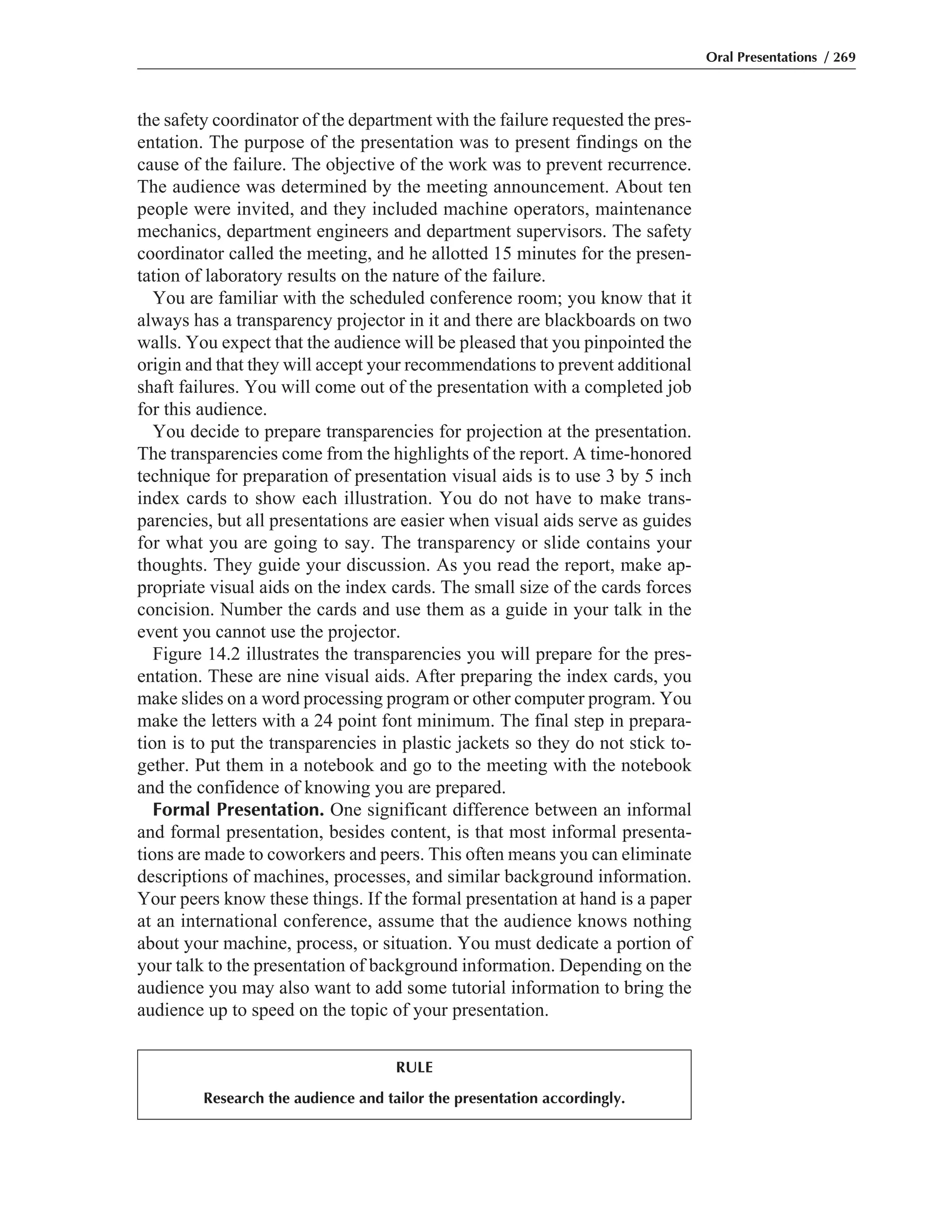 the safety coordinator of the department with the failure requested the pres-
entation. The purpose of the presentation was to present findings on the
cause of the failure. The objective of the work was to prevent recurrence.
The audience was determined by the meeting announcement. About ten
people were invited, and they included machine operators, maintenance
mechanics, department engineers and department supervisors. The safety
coordinator called the meeting, and he allotted 15 minutes for the presen-
tation of laboratory results on the nature of the failure.
You are familiar with the scheduled conference room; you know that it
always has a transparency projector in it and there are blackboards on two
walls. You expect that the audience will be pleased that you pinpointed the
origin and that they will accept your recommendations to prevent additional
shaft failures. You will come out of the presentation with a completed job
for this audience.
You decide to prepare transparencies for projection at the presentation.
The transparencies come from the highlights of the report. A time-honored
technique for preparation of presentation visual aids is to use 3 by 5 inch
index cards to show each illustration. You do not have to make trans-
parencies, but all presentations are easier when visual aids serve as guides
for what you are going to say. The transparency or slide contains your
thoughts. They guide your discussion. As you read the report, make ap-
propriate visual aids on the index cards. The small size of the cards forces
concision. Number the cards and use them as a guide in your talk in the
event you cannot use the projector.
Figure 14.2 illustrates the transparencies you will prepare for the pres-
entation. These are nine visual aids. After preparing the index cards, you
make slides on a word processing program or other computer program. You
make the letters with a 24 point font minimum. The final step in prepara-
tion is to put the transparencies in plastic jackets so they do not stick to-
gether. Put them in a notebook and go to the meeting with the notebook
and the confidence of knowing you are prepared.
Formal Presentation. One significant difference between an informal
and formal presentation, besides content, is that most informal presenta-
tions are made to coworkers and peers. This often means you can eliminate
descriptions of machines, processes, and similar background information.
Your peers know these things. If the formal presentation at hand is a paper
at an international conference, assume that the audience knows nothing
about your machine, process, or situation. You must dedicate a portion of
your talk to the presentation of background information. Depending on the
audience you may also want to add some tutorial information to bring the
audience up to speed on the topic of your presentation.
Oral Presentations / 269
RULE
Research the audience and tailor the presentation accordingly.
 