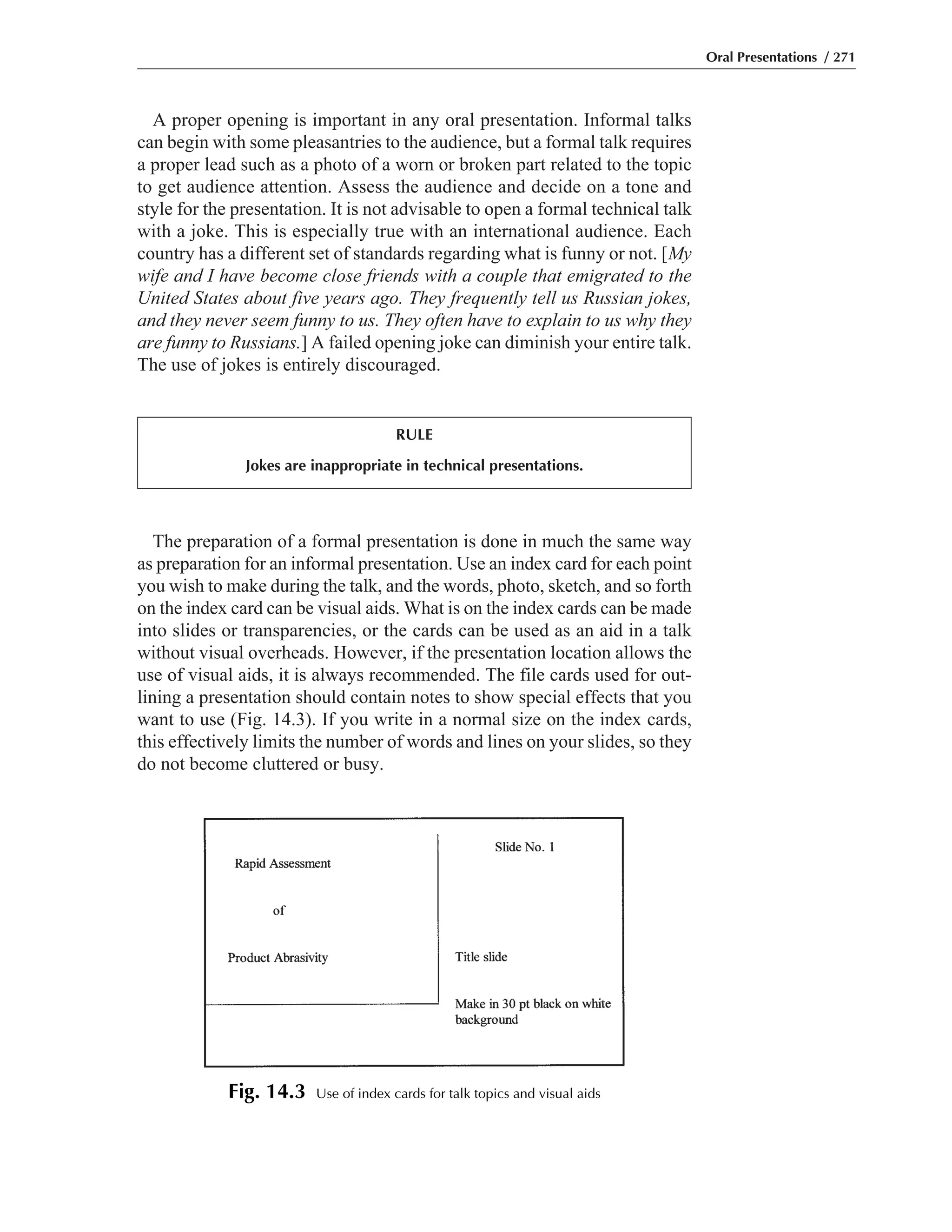 The preparation of a formal presentation is done in much the same way
as preparation for an informal presentation. Use an index card for each point
you wish to make during the talk, and the words, photo, sketch, and so forth
on the index card can be visual aids. What is on the index cards can be made
into slides or transparencies, or the cards can be used as an aid in a talk
without visual overheads. However, if the presentation location allows the
use of visual aids, it is always recommended. The file cards used for out-
lining a presentation should contain notes to show special effects that you
want to use (Fig. 14.3). If you write in a normal size on the index cards,
this effectively limits the number of words and lines on your slides, so they
do not become cluttered or busy.
A proper opening is important in any oral presentation. Informal talks
can begin with some pleasantries to the audience, but a formal talk requires
a proper lead such as a photo of a worn or broken part related to the topic
to get audience attention. Assess the audience and decide on a tone and
style for the presentation. It is not advisable to open a formal technical talk
with a joke. This is especially true with an international audience. Each
country has a different set of standards regarding what is funny or not. [My
wife and I have become close friends with a couple that emigrated to the
United States about five years ago. They frequently tell us Russian jokes,
and they never seem funny to us. They often have to explain to us why they
are funny to Russians.] A failed opening joke can diminish your entire talk.
The use of jokes is entirely discouraged.
Oral Presentations / 271
RULE
Jokes are inappropriate in technical presentations.
Fig. 14.3 Use of index cards for talk topics and visual aids
 