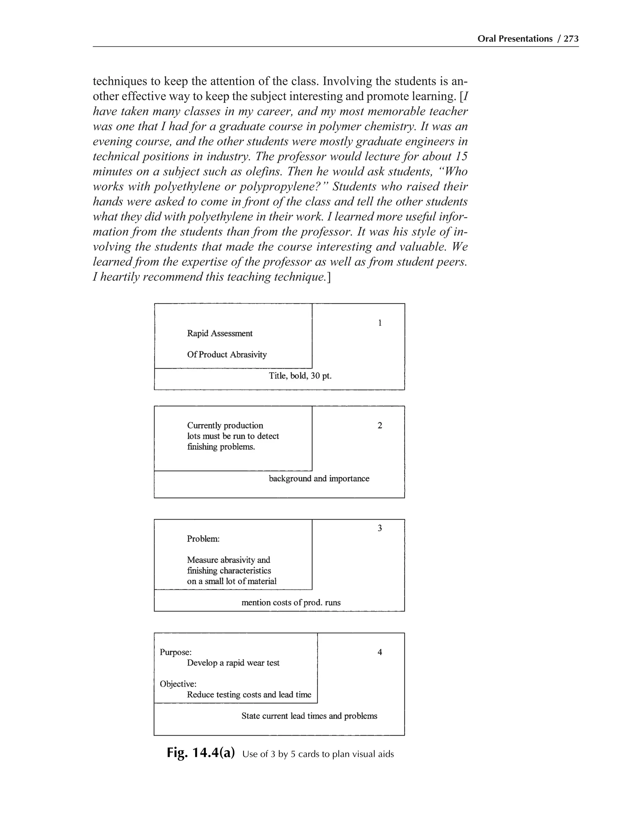 techniques to keep the attention of the class. Involving the students is an-
other effective way to keep the subject interesting and promote learning. [I
have taken many classes in my career, and my most memorable teacher
was one that I had for a graduate course in polymer chemistry. It was an
evening course, and the other students were mostly graduate engineers in
technical positions in industry. The professor would lecture for about 15
minutes on a subject such as olefins. Then he would ask students, “Who
works with polyethylene or polypropylene?” Students who raised their
hands were asked to come in front of the class and tell the other students
what they did with polyethylene in their work. I learned more useful infor-
mation from the students than from the professor. It was his style of in-
volving the students that made the course interesting and valuable. We
learned from the expertise of the professor as well as from student peers.
I heartily recommend this teaching technique.]
Oral Presentations / 273
Fig. 14.4(a) Use of 3 by 5 cards to plan visual aids
 