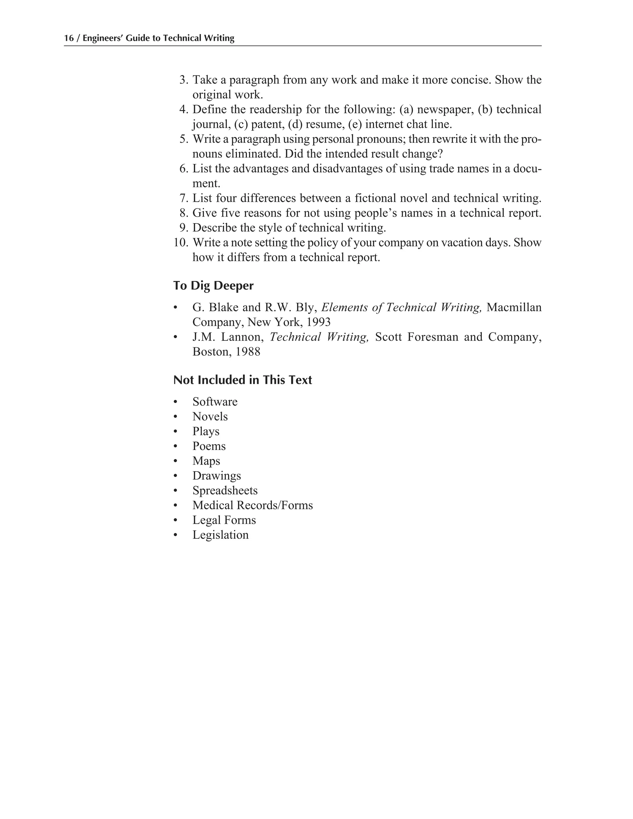 3. Take a paragraph from any work and make it more concise. Show the
original work.
4. Define the readership for the following: (a) newspaper, (b) technical
journal, (c) patent, (d) resume, (e) internet chat line.
5. Write a paragraph using personal pronouns; then rewrite it with the pro-
nouns eliminated. Did the intended result change?
6. List the advantages and disadvantages of using trade names in a docu-
ment.
7. List four differences between a fictional novel and technical writing.
8. Give five reasons for not using people’s names in a technical report.
9. Describe the style of technical writing.
10. Write a note setting the policy of your company on vacation days. Show
how it differs from a technical report.
To Dig Deeper
• G. Blake and R.W. Bly, Elements of Technical Writing, Macmillan
Company, New York, 1993
• J.M. Lannon, Technical Writing, Scott Foresman and Company,
Boston, 1988
Not Included in This Text
• Software
• Novels
• Plays
• Poems
• Maps
• Drawings
• Spreadsheets
• Medical Records/Forms
• Legal Forms
• Legislation
16 / Engineers’ Guide to Technical Writing
 