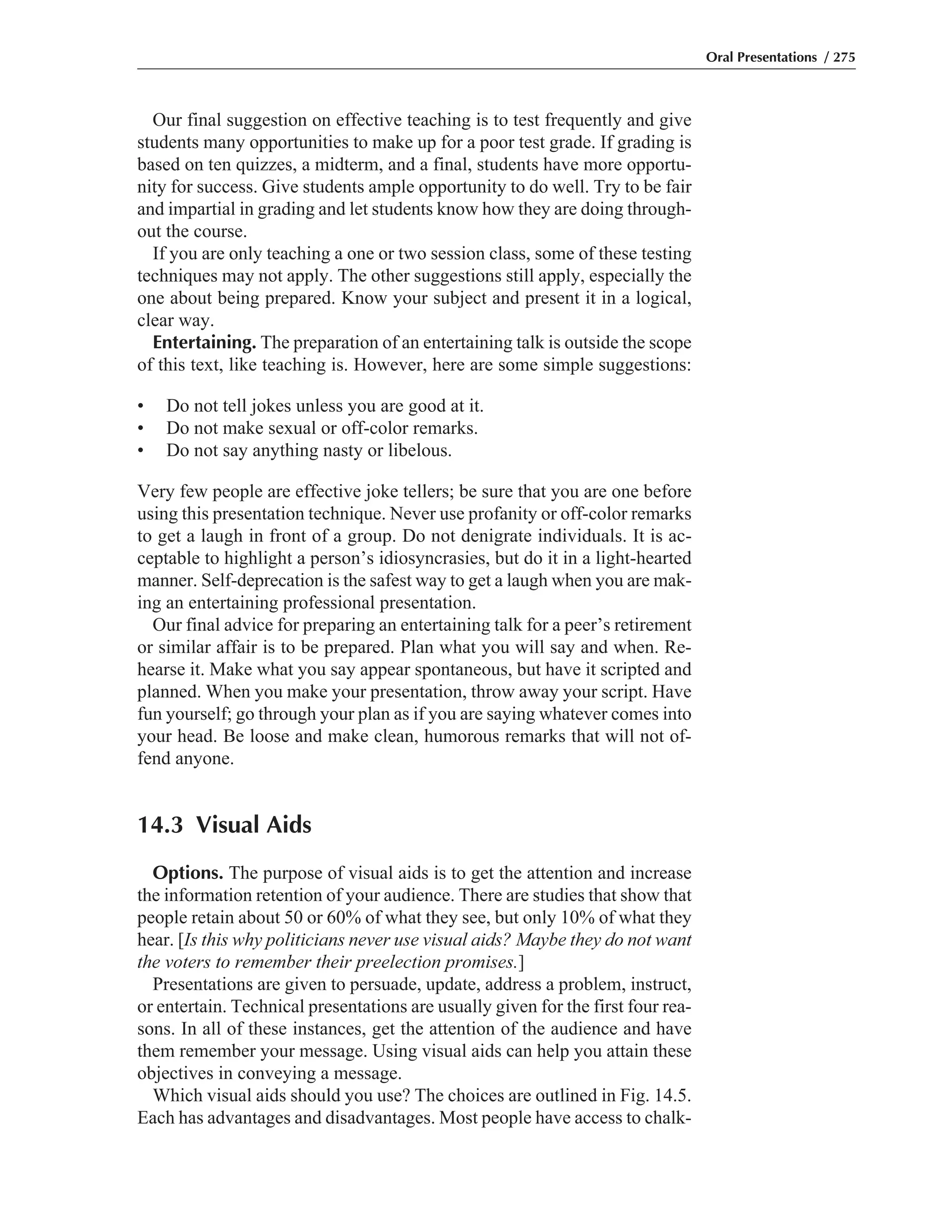 Our final suggestion on effective teaching is to test frequently and give
students many opportunities to make up for a poor test grade. If grading is
based on ten quizzes, a midterm, and a final, students have more opportu-
nity for success. Give students ample opportunity to do well. Try to be fair
and impartial in grading and let students know how they are doing through-
out the course.
If you are only teaching a one or two session class, some of these testing
techniques may not apply. The other suggestions still apply, especially the
one about being prepared. Know your subject and present it in a logical,
clear way.
Entertaining. The preparation of an entertaining talk is outside the scope
of this text, like teaching is. However, here are some simple suggestions:
• Do not tell jokes unless you are good at it.
• Do not make sexual or off-color remarks.
• Do not say anything nasty or libelous.
Very few people are effective joke tellers; be sure that you are one before
using this presentation technique. Never use profanity or off-color remarks
to get a laugh in front of a group. Do not denigrate individuals. It is ac-
ceptable to highlight a person’s idiosyncrasies, but do it in a light-hearted
manner. Self-deprecation is the safest way to get a laugh when you are mak-
ing an entertaining professional presentation.
Our final advice for preparing an entertaining talk for a peer’s retirement
or similar affair is to be prepared. Plan what you will say and when. Re-
hearse it. Make what you say appear spontaneous, but have it scripted and
planned. When you make your presentation, throw away your script. Have
fun yourself; go through your plan as if you are saying whatever comes into
your head. Be loose and make clean, humorous remarks that will not of-
fend anyone.
14.3 Visual Aids
Options. The purpose of visual aids is to get the attention and increase
the information retention of your audience. There are studies that show that
people retain about 50 or 60% of what they see, but only 10% of what they
hear. [Is this why politicians never use visual aids? Maybe they do not want
the voters to remember their preelection promises.]
Presentations are given to persuade, update, address a problem, instruct,
or entertain. Technical presentations are usually given for the first four rea-
sons. In all of these instances, get the attention of the audience and have
them remember your message. Using visual aids can help you attain these
objectives in conveying a message.
Which visual aids should you use? The choices are outlined in Fig. 14.5.
Each has advantages and disadvantages. Most people have access to chalk-
Oral Presentations / 275
 