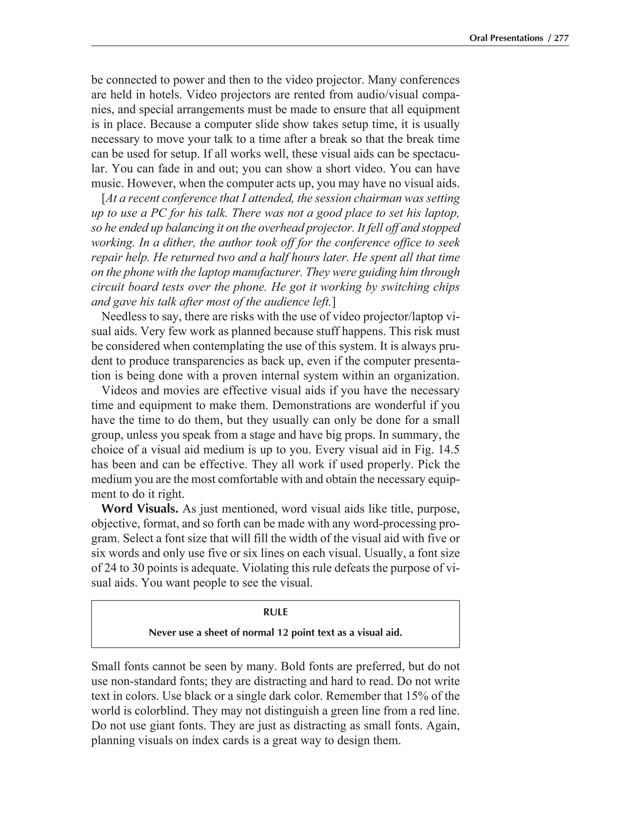 Small fonts cannot be seen by many. Bold fonts are preferred, but do not
use non-standard fonts; they are distracting and hard to read. Do not write
text in colors. Use black or a single dark color. Remember that 15% of the
world is colorblind. They may not distinguish a green line from a red line.
Do not use giant fonts. They are just as distracting as small fonts. Again,
planning visuals on index cards is a great way to design them.
be connected to power and then to the video projector. Many conferences
are held in hotels. Video projectors are rented from audio/visual compa-
nies, and special arrangements must be made to ensure that all equipment
is in place. Because a computer slide show takes setup time, it is usually
necessary to move your talk to a time after a break so that the break time
can be used for setup. If all works well, these visual aids can be spectacu-
lar. You can fade in and out; you can show a short video. You can have
music. However, when the computer acts up, you may have no visual aids.
[At a recent conference that I attended, the session chairman was setting
up to use a PC for his talk. There was not a good place to set his laptop,
so he ended up balancing it on the overhead projector. It fell off and stopped
working. In a dither, the author took off for the conference office to seek
repair help. He returned two and a half hours later. He spent all that time
on the phone with the laptop manufacturer. They were guiding him through
circuit board tests over the phone. He got it working by switching chips
and gave his talk after most of the audience left.]
Needless to say, there are risks with the use of video projector/laptop vi-
sual aids. Very few work as planned because stuff happens. This risk must
be considered when contemplating the use of this system. It is always pru-
dent to produce transparencies as back up, even if the computer presenta-
tion is being done with a proven internal system within an organization.
Videos and movies are effective visual aids if you have the necessary
time and equipment to make them. Demonstrations are wonderful if you
have the time to do them, but they usually can only be done for a small
group, unless you speak from a stage and have big props. In summary, the
choice of a visual aid medium is up to you. Every visual aid in Fig. 14.5
has been and can be effective. They all work if used properly. Pick the
medium you are the most comfortable with and obtain the necessary equip-
ment to do it right.
Word Visuals. As just mentioned, word visual aids like title, purpose,
objective, format, and so forth can be made with any word-processing pro-
gram. Select a font size that will fill the width of the visual aid with five or
six words and only use five or six lines on each visual. Usually, a font size
of 24 to 30 points is adequate. Violating this rule defeats the purpose of vi-
sual aids. You want people to see the visual.
Oral Presentations / 277
RULE
Never use a sheet of normal 12 point text as a visual aid.
 