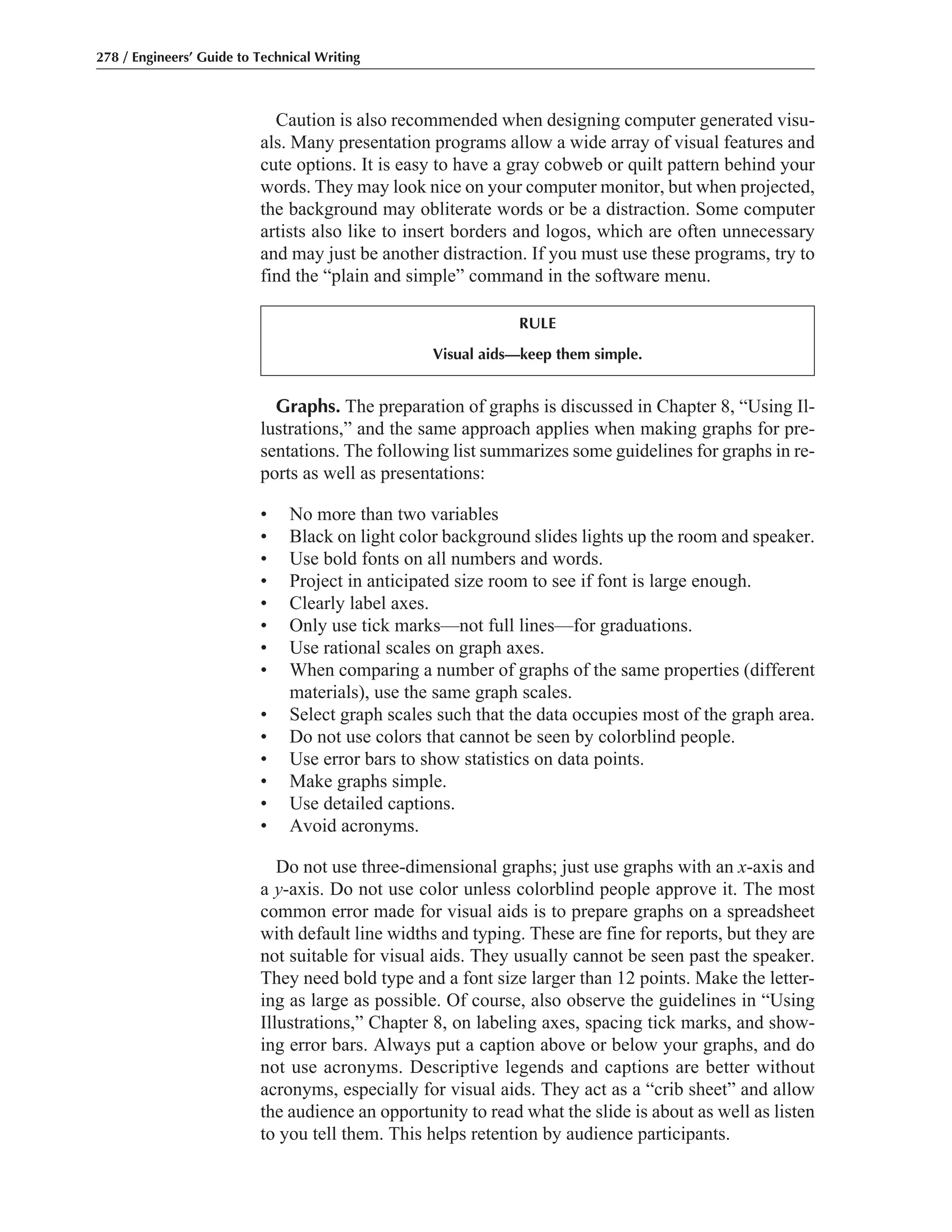 Graphs. The preparation of graphs is discussed in Chapter 8, “Using Il-
lustrations,” and the same approach applies when making graphs for pre-
sentations. The following list summarizes some guidelines for graphs in re-
ports as well as presentations:
• No more than two variables
• Black on light color background slides lights up the room and speaker.
• Use bold fonts on all numbers and words.
• Project in anticipated size room to see if font is large enough.
• Clearly label axes.
• Only use tick marks—not full lines—for graduations.
• Use rational scales on graph axes.
• When comparing a number of graphs of the same properties (different
materials), use the same graph scales.
• Select graph scales such that the data occupies most of the graph area.
• Do not use colors that cannot be seen by colorblind people.
• Use error bars to show statistics on data points.
• Make graphs simple.
• Use detailed captions.
• Avoid acronyms.
Do not use three-dimensional graphs; just use graphs with an x-axis and
a y-axis. Do not use color unless colorblind people approve it. The most
common error made for visual aids is to prepare graphs on a spreadsheet
with default line widths and typing. These are fine for reports, but they are
not suitable for visual aids. They usually cannot be seen past the speaker.
They need bold type and a font size larger than 12 points. Make the letter-
ing as large as possible. Of course, also observe the guidelines in “Using
Illustrations,” Chapter 8, on labeling axes, spacing tick marks, and show-
ing error bars. Always put a caption above or below your graphs, and do
not use acronyms. Descriptive legends and captions are better without
acronyms, especially for visual aids. They act as a “crib sheet” and allow
the audience an opportunity to read what the slide is about as well as listen
to you tell them. This helps retention by audience participants.
Caution is also recommended when designing computer generated visu-
als. Many presentation programs allow a wide array of visual features and
cute options. It is easy to have a gray cobweb or quilt pattern behind your
words. They may look nice on your computer monitor, but when projected,
the background may obliterate words or be a distraction. Some computer
artists also like to insert borders and logos, which are often unnecessary
and may just be another distraction. If you must use these programs, try to
find the “plain and simple” command in the software menu.
278 / Engineers’ Guide to Technical Writing
RULE
Visual aids—keep them simple.
 