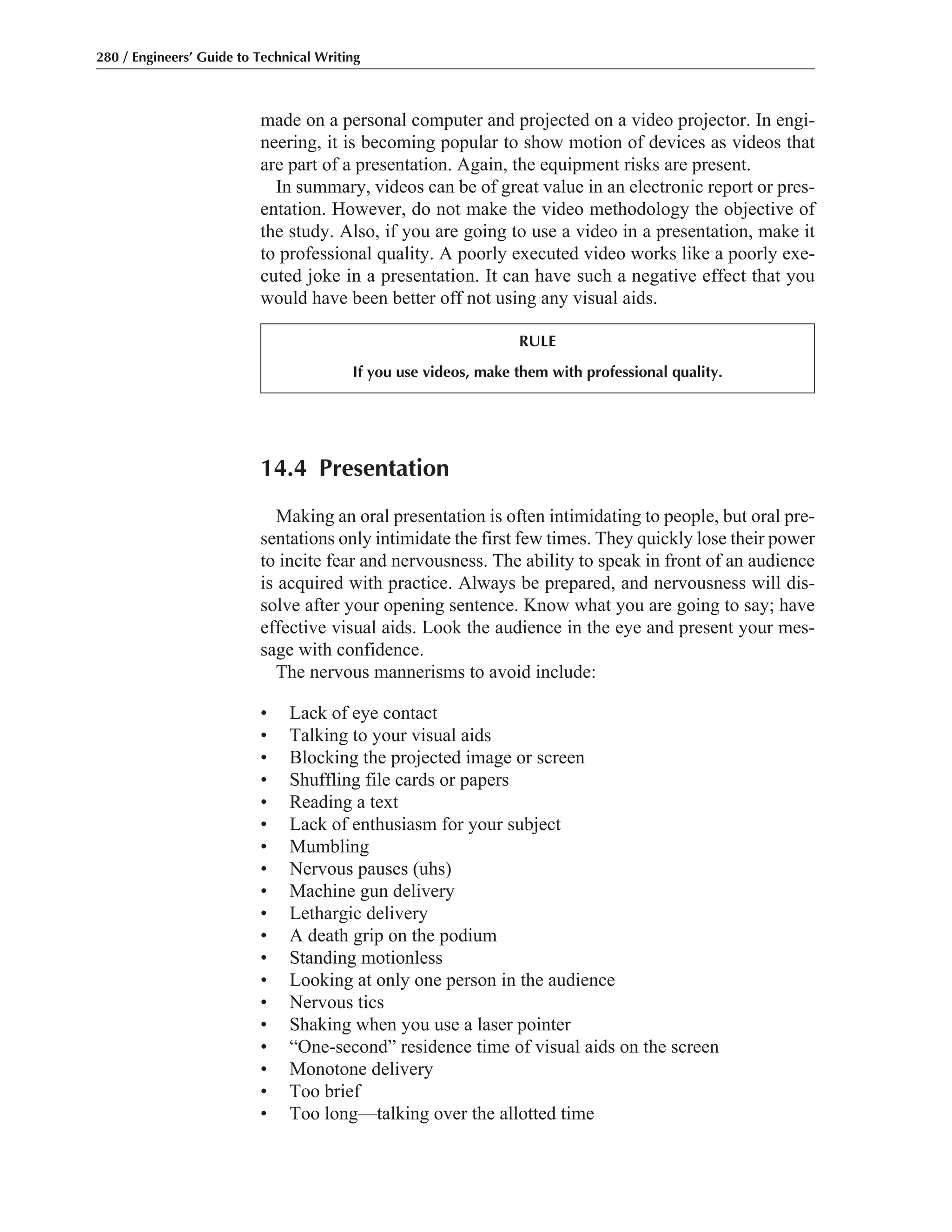 14.4 Presentation
Making an oral presentation is often intimidating to people, but oral pre-
sentations only intimidate the first few times. They quickly lose their power
to incite fear and nervousness. The ability to speak in front of an audience
is acquired with practice. Always be prepared, and nervousness will dis-
solve after your opening sentence. Know what you are going to say; have
effective visual aids. Look the audience in the eye and present your mes-
sage with confidence.
The nervous mannerisms to avoid include:
• Lack of eye contact
• Talking to your visual aids
• Blocking the projected image or screen
• Shuffling file cards or papers
• Reading a text
• Lack of enthusiasm for your subject
• Mumbling
• Nervous pauses (uhs)
• Machine gun delivery
• Lethargic delivery
• A death grip on the podium
• Standing motionless
• Looking at only one person in the audience
• Nervous tics
• Shaking when you use a laser pointer
• “One-second” residence time of visual aids on the screen
• Monotone delivery
• Too brief
• Too long—talking over the allotted time
made on a personal computer and projected on a video projector. In engi-
neering, it is becoming popular to show motion of devices as videos that
are part of a presentation. Again, the equipment risks are present.
In summary, videos can be of great value in an electronic report or pres-
entation. However, do not make the video methodology the objective of
the study. Also, if you are going to use a video in a presentation, make it
to professional quality. A poorly executed video works like a poorly exe-
cuted joke in a presentation. It can have such a negative effect that you
would have been better off not using any visual aids.
280 / Engineers’ Guide to Technical Writing
RULE
If you use videos, make them with professional quality.
 