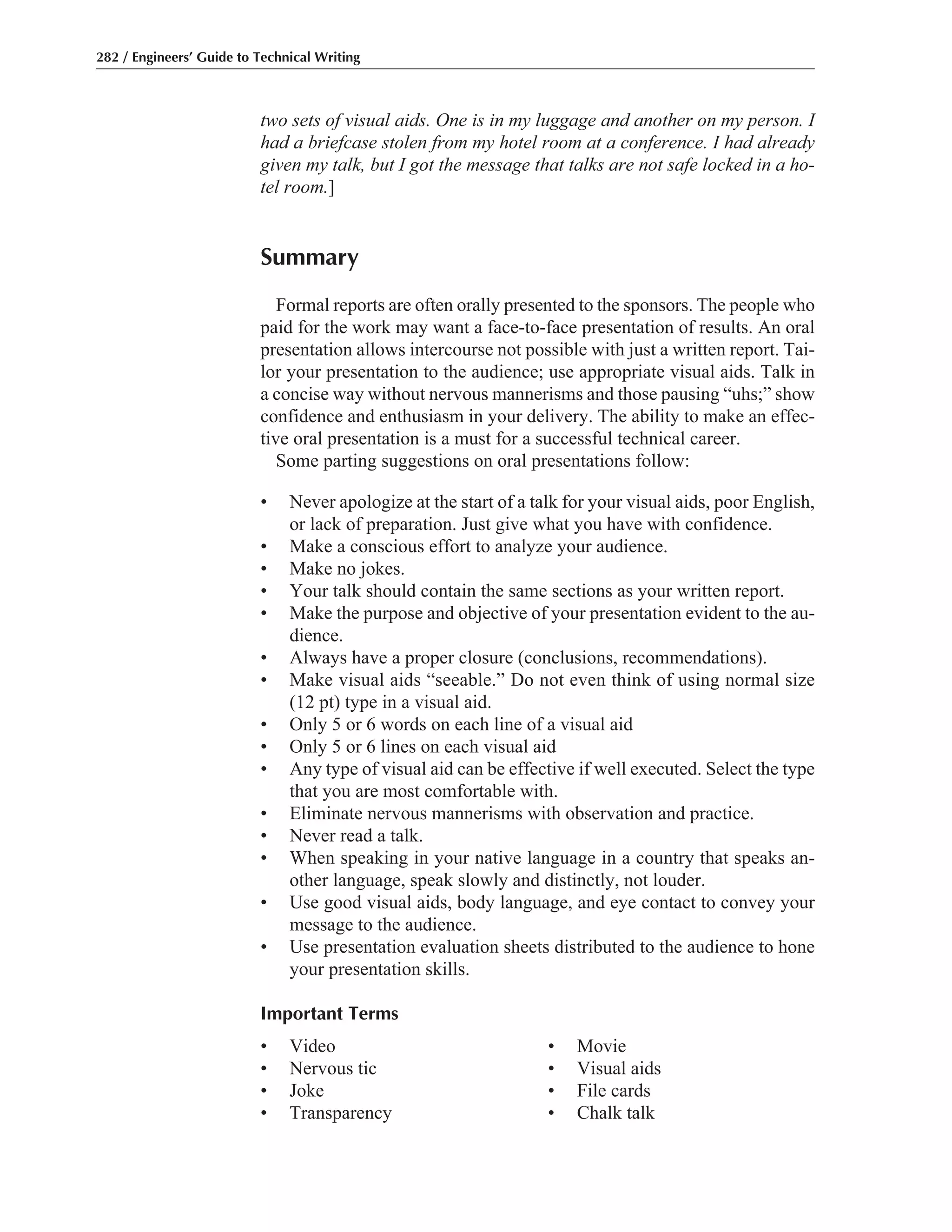 two sets of visual aids. One is in my luggage and another on my person. I
had a briefcase stolen from my hotel room at a conference. I had already
given my talk, but I got the message that talks are not safe locked in a ho-
tel room.]
Summary
Formal reports are often orally presented to the sponsors. The people who
paid for the work may want a face-to-face presentation of results. An oral
presentation allows intercourse not possible with just a written report. Tai-
lor your presentation to the audience; use appropriate visual aids. Talk in
a concise way without nervous mannerisms and those pausing “uhs;” show
confidence and enthusiasm in your delivery. The ability to make an effec-
tive oral presentation is a must for a successful technical career.
Some parting suggestions on oral presentations follow:
• Never apologize at the start of a talk for your visual aids, poor English,
or lack of preparation. Just give what you have with confidence.
• Make a conscious effort to analyze your audience.
• Make no jokes.
• Your talk should contain the same sections as your written report.
• Make the purpose and objective of your presentation evident to the au-
dience.
• Always have a proper closure (conclusions, recommendations).
• Make visual aids “seeable.” Do not even think of using normal size
(12 pt) type in a visual aid.
• Only 5 or 6 words on each line of a visual aid
• Only 5 or 6 lines on each visual aid
• Any type of visual aid can be effective if well executed. Select the type
that you are most comfortable with.
• Eliminate nervous mannerisms with observation and practice.
• Never read a talk.
• When speaking in your native language in a country that speaks an-
other language, speak slowly and distinctly, not louder.
• Use good visual aids, body language, and eye contact to convey your
message to the audience.
• Use presentation evaluation sheets distributed to the audience to hone
your presentation skills.
Important Terms
• Video • Movie
• Nervous tic • Visual aids
• Joke • File cards
• Transparency • Chalk talk
282 / Engineers’ Guide to Technical Writing
 