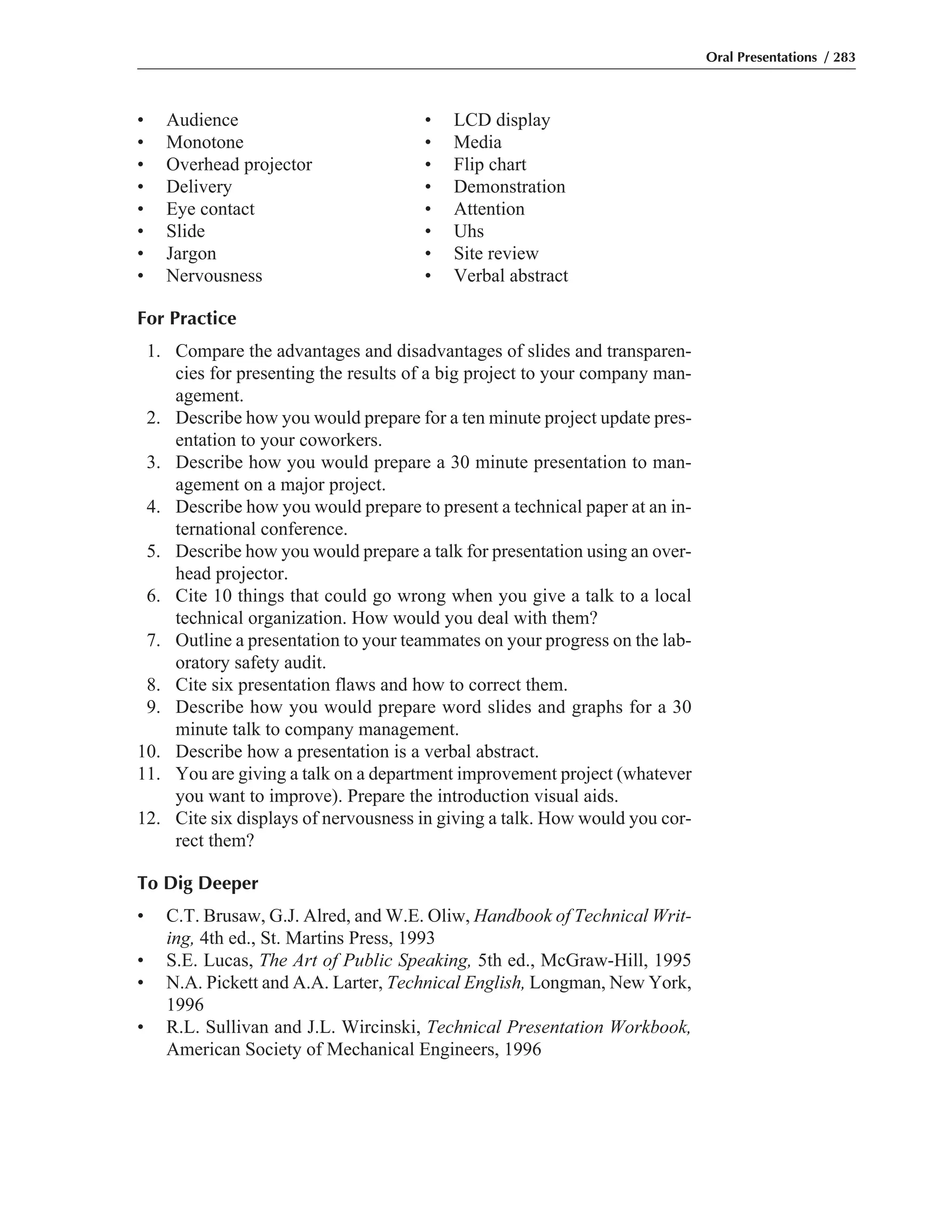 • Audience • LCD display
• Monotone • Media
• Overhead projector • Flip chart
• Delivery • Demonstration
• Eye contact • Attention
• Slide • Uhs
• Jargon • Site review
• Nervousness • Verbal abstract
For Practice
1. Compare the advantages and disadvantages of slides and transparen-
cies for presenting the results of a big project to your company man-
agement.
2. Describe how you would prepare for a ten minute project update pres-
entation to your coworkers.
3. Describe how you would prepare a 30 minute presentation to man-
agement on a major project.
4. Describe how you would prepare to present a technical paper at an in-
ternational conference.
5. Describe how you would prepare a talk for presentation using an over-
head projector.
6. Cite 10 things that could go wrong when you give a talk to a local
technical organization. How would you deal with them?
7. Outline a presentation to your teammates on your progress on the lab-
oratory safety audit.
8. Cite six presentation flaws and how to correct them.
9. Describe how you would prepare word slides and graphs for a 30
minute talk to company management.
10. Describe how a presentation is a verbal abstract.
11. You are giving a talk on a department improvement project (whatever
you want to improve). Prepare the introduction visual aids.
12. Cite six displays of nervousness in giving a talk. How would you cor-
rect them?
To Dig Deeper
• C.T. Brusaw, G.J. Alred, and W.E. Oliw, Handbook of Technical Writ-
ing, 4th ed., St. Martins Press, 1993
• S.E. Lucas, The Art of Public Speaking, 5th ed., McGraw-Hill, 1995
• N.A. Pickett and A.A. Larter, Technical English, Longman, New York,
1996
• R.L. Sullivan and J.L. Wircinski, Technical Presentation Workbook,
American Society of Mechanical Engineers, 1996
Oral Presentations / 283
 