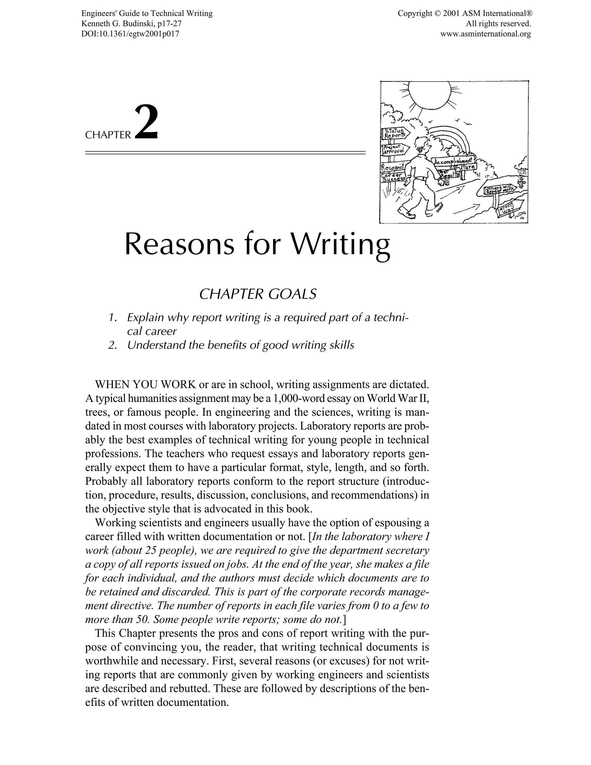 CHAPTER2
Reasons for Writing
CHAPTER GOALS
1. Explain why report writing is a required part of a techni-
cal career
2. Understand the benefits of good writing skills
WHEN YOU WORK or are in school, writing assignments are dictated.
A typical humanities assignment may be a 1,000-word essay on World War II,
trees, or famous people. In engineering and the sciences, writing is man-
dated in most courses with laboratory projects. Laboratory reports are prob-
ably the best examples of technical writing for young people in technical
professions. The teachers who request essays and laboratory reports gen-
erally expect them to have a particular format, style, length, and so forth.
Probably all laboratory reports conform to the report structure (introduc-
tion, procedure, results, discussion, conclusions, and recommendations) in
the objective style that is advocated in this book.
Working scientists and engineers usually have the option of espousing a
career filled with written documentation or not. [In the laboratory where I
work (about 25 people), we are required to give the department secretary
a copy of all reports issued on jobs. At the end of the year, she makes a file
for each individual, and the authors must decide which documents are to
be retained and discarded. This is part of the corporate records manage-
ment directive. The number of reports in each file varies from 0 to a few to
more than 50. Some people write reports; some do not.]
This Chapter presents the pros and cons of report writing with the pur-
pose of convincing you, the reader, that writing technical documents is
worthwhile and necessary. First, several reasons (or excuses) for not writ-
ing reports that are commonly given by working engineers and scientists
are described and rebutted. These are followed by descriptions of the ben-
efits of written documentation.
Engineers' Guide to Technical Writing
Kenneth G. Budinski, p17-27
DOI:10.1361/egtw2001p017
Copyright © 2001 ASM International®
All rights reserved.
www.asminternational.org
 