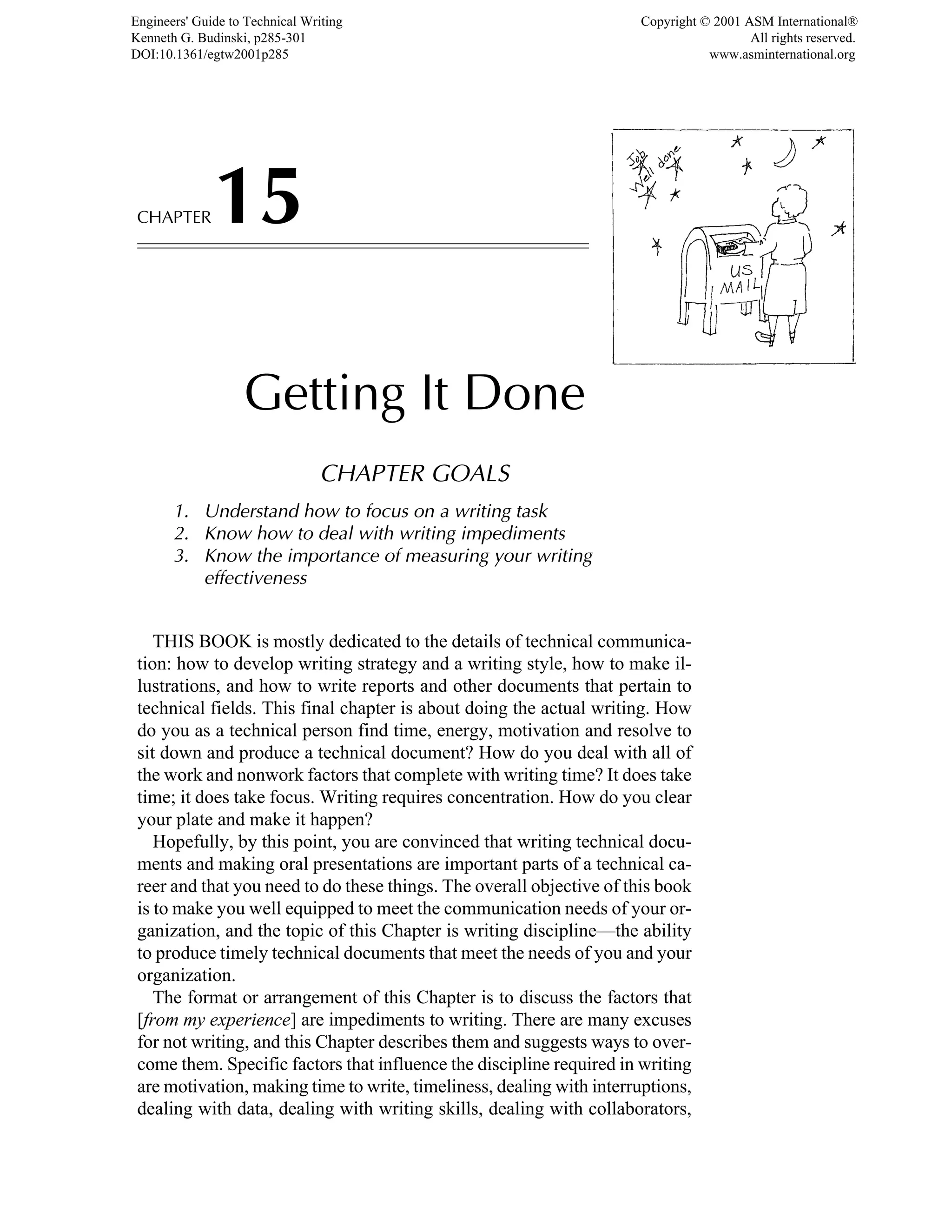 CHAPTER15
Getting It Done
CHAPTER GOALS
1. Understand how to focus on a writing task
2. Know how to deal with writing impediments
3. Know the importance of measuring your writing
effectiveness
THIS BOOK is mostly dedicated to the details of technical communica-
tion: how to develop writing strategy and a writing style, how to make il-
lustrations, and how to write reports and other documents that pertain to
technical fields. This final chapter is about doing the actual writing. How
do you as a technical person find time, energy, motivation and resolve to
sit down and produce a technical document? How do you deal with all of
the work and nonwork factors that complete with writing time? It does take
time; it does take focus. Writing requires concentration. How do you clear
your plate and make it happen?
Hopefully, by this point, you are convinced that writing technical docu-
ments and making oral presentations are important parts of a technical ca-
reer and that you need to do these things. The overall objective of this book
is to make you well equipped to meet the communication needs of your or-
ganization, and the topic of this Chapter is writing discipline—the ability
to produce timely technical documents that meet the needs of you and your
organization.
The format or arrangement of this Chapter is to discuss the factors that
[from my experience] are impediments to writing. There are many excuses
for not writing, and this Chapter describes them and suggests ways to over-
come them. Specific factors that influence the discipline required in writing
are motivation, making time to write, timeliness, dealing with interruptions,
dealing with data, dealing with writing skills, dealing with collaborators,
Engineers' Guide to Technical Writing
Kenneth G. Budinski, p285-301
DOI:10.1361/egtw2001p285
Copyright © 2001 ASM International®
All rights reserved.
www.asminternational.org
 