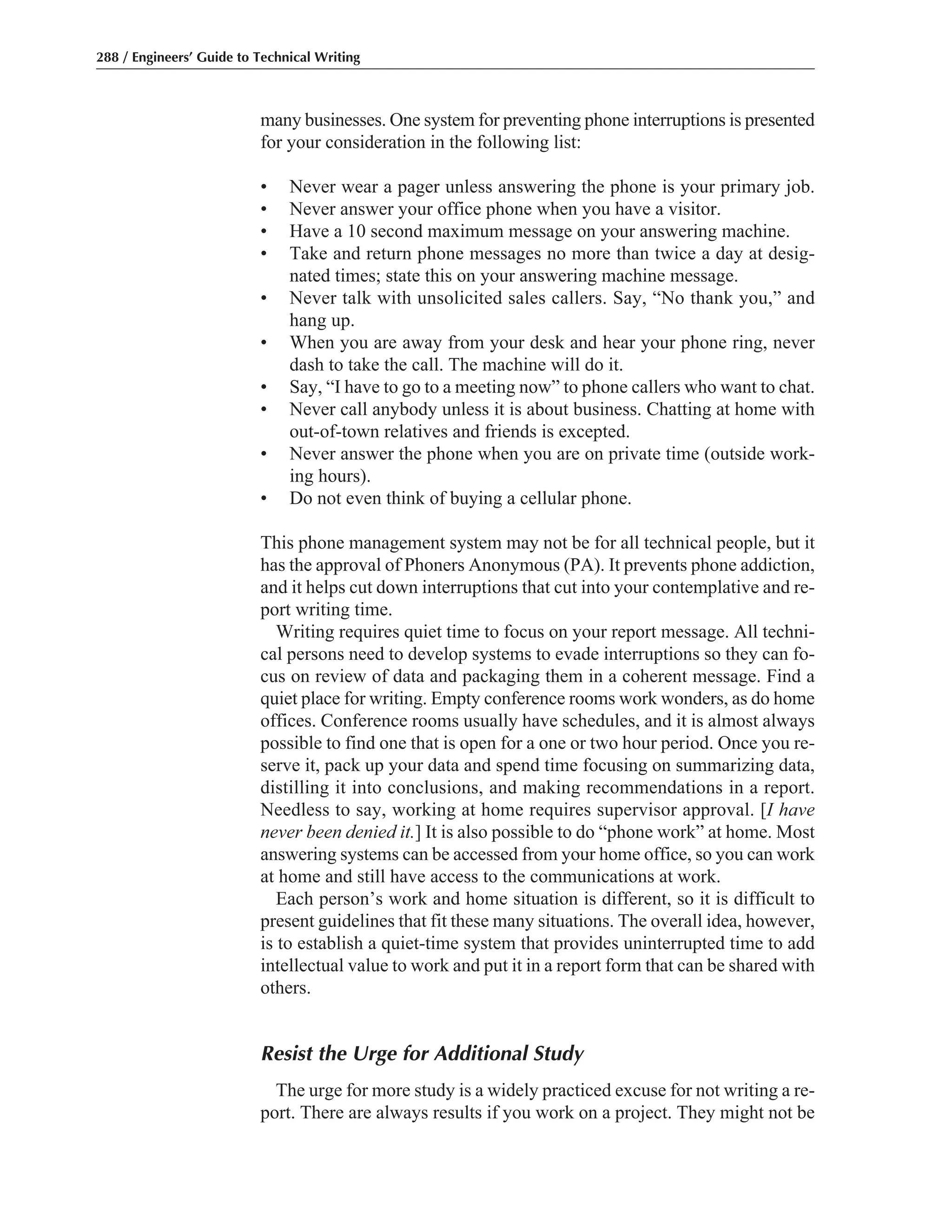 many businesses. One system for preventing phone interruptions is presented
for your consideration in the following list:
• Never wear a pager unless answering the phone is your primary job.
• Never answer your office phone when you have a visitor.
• Have a 10 second maximum message on your answering machine.
• Take and return phone messages no more than twice a day at desig-
nated times; state this on your answering machine message.
• Never talk with unsolicited sales callers. Say, “No thank you,” and
hang up.
• When you are away from your desk and hear your phone ring, never
dash to take the call. The machine will do it.
• Say, “I have to go to a meeting now” to phone callers who want to chat.
• Never call anybody unless it is about business. Chatting at home with
out-of-town relatives and friends is excepted.
• Never answer the phone when you are on private time (outside work-
ing hours).
• Do not even think of buying a cellular phone.
This phone management system may not be for all technical people, but it
has the approval of Phoners Anonymous (PA). It prevents phone addiction,
and it helps cut down interruptions that cut into your contemplative and re-
port writing time.
Writing requires quiet time to focus on your report message. All techni-
cal persons need to develop systems to evade interruptions so they can fo-
cus on review of data and packaging them in a coherent message. Find a
quiet place for writing. Empty conference rooms work wonders, as do home
offices. Conference rooms usually have schedules, and it is almost always
possible to find one that is open for a one or two hour period. Once you re-
serve it, pack up your data and spend time focusing on summarizing data,
distilling it into conclusions, and making recommendations in a report.
Needless to say, working at home requires supervisor approval. [I have
never been denied it.] It is also possible to do “phone work” at home. Most
answering systems can be accessed from your home office, so you can work
at home and still have access to the communications at work.
Each person’s work and home situation is different, so it is difficult to
present guidelines that fit these many situations. The overall idea, however,
is to establish a quiet-time system that provides uninterrupted time to add
intellectual value to work and put it in a report form that can be shared with
others.
Resist the Urge for Additional Study
The urge for more study is a widely practiced excuse for not writing a re-
port. There are always results if you work on a project. They might not be
288 / Engineers’ Guide to Technical Writing
 