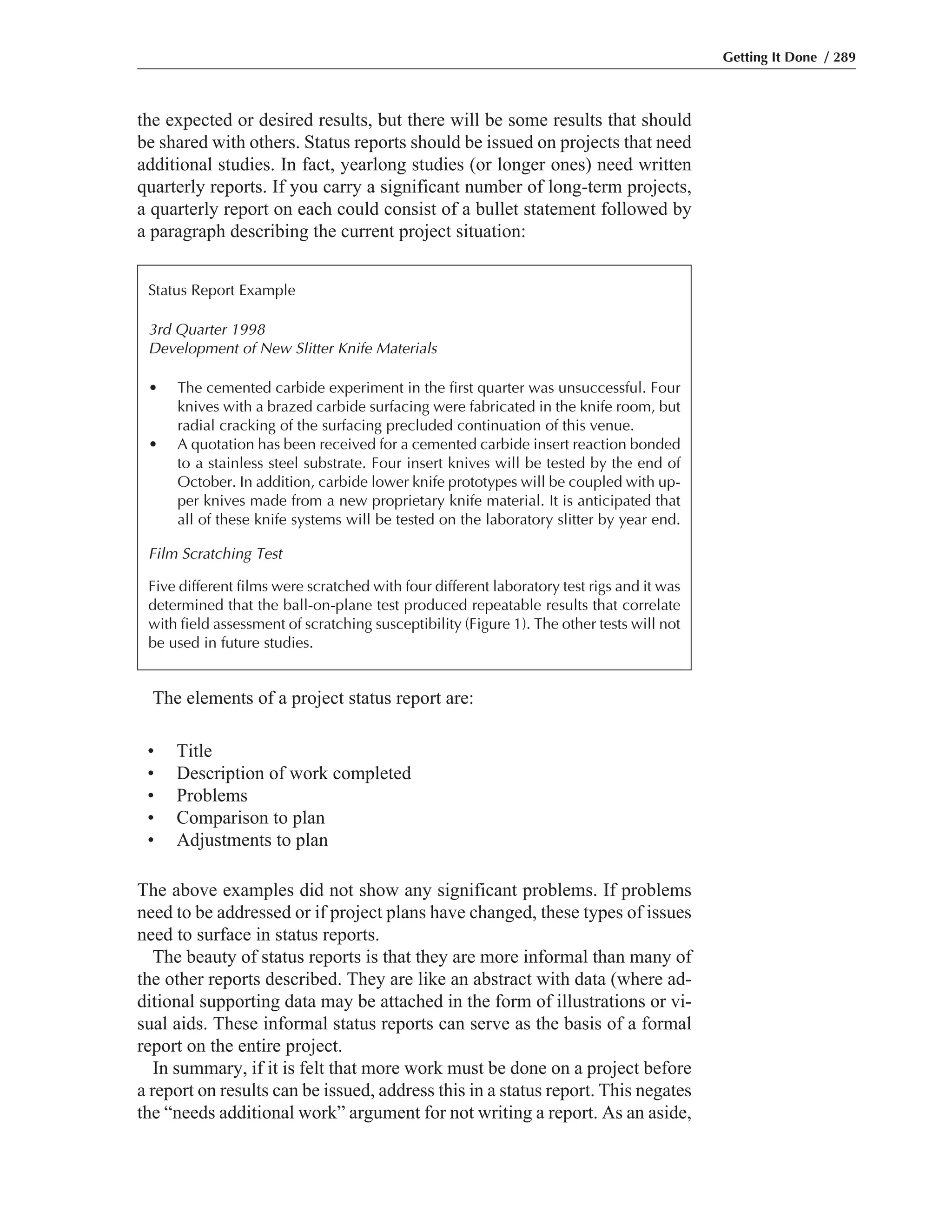 The above examples did not show any significant problems. If problems
need to be addressed or if project plans have changed, these types of issues
need to surface in status reports.
The beauty of status reports is that they are more informal than many of
the other reports described. They are like an abstract with data (where ad-
ditional supporting data may be attached in the form of illustrations or vi-
sual aids. These informal status reports can serve as the basis of a formal
report on the entire project.
In summary, if it is felt that more work must be done on a project before
a report on results can be issued, address this in a status report. This negates
the “needs additional work” argument for not writing a report. As an aside,
The elements of a project status report are:
the expected or desired results, but there will be some results that should
be shared with others. Status reports should be issued on projects that need
additional studies. In fact, yearlong studies (or longer ones) need written
quarterly reports. If you carry a significant number of long-term projects,
a quarterly report on each could consist of a bullet statement followed by
a paragraph describing the current project situation:
Getting It Done / 289
Status Report Example
3rd Quarter 1998
Development of New Slitter Knife Materials
• The cemented carbide experiment in the first quarter was unsuccessful. Four
knives with a brazed carbide surfacing were fabricated in the knife room, but
radial cracking of the surfacing precluded continuation of this venue.
• A quotation has been received for a cemented carbide insert reaction bonded
to a stainless steel substrate. Four insert knives will be tested by the end of
October. In addition, carbide lower knife prototypes will be coupled with up-
per knives made from a new proprietary knife material. It is anticipated that
all of these knife systems will be tested on the laboratory slitter by year end.
Film Scratching Test
Five different films were scratched with four different laboratory test rigs and it was
determined that the ball-on-plane test produced repeatable results that correlate
with field assessment of scratching susceptibility (Figure 1). The other tests will not
be used in future studies.
• Title
• Description of work completed
• Problems
• Comparison to plan
• Adjustments to plan
 
