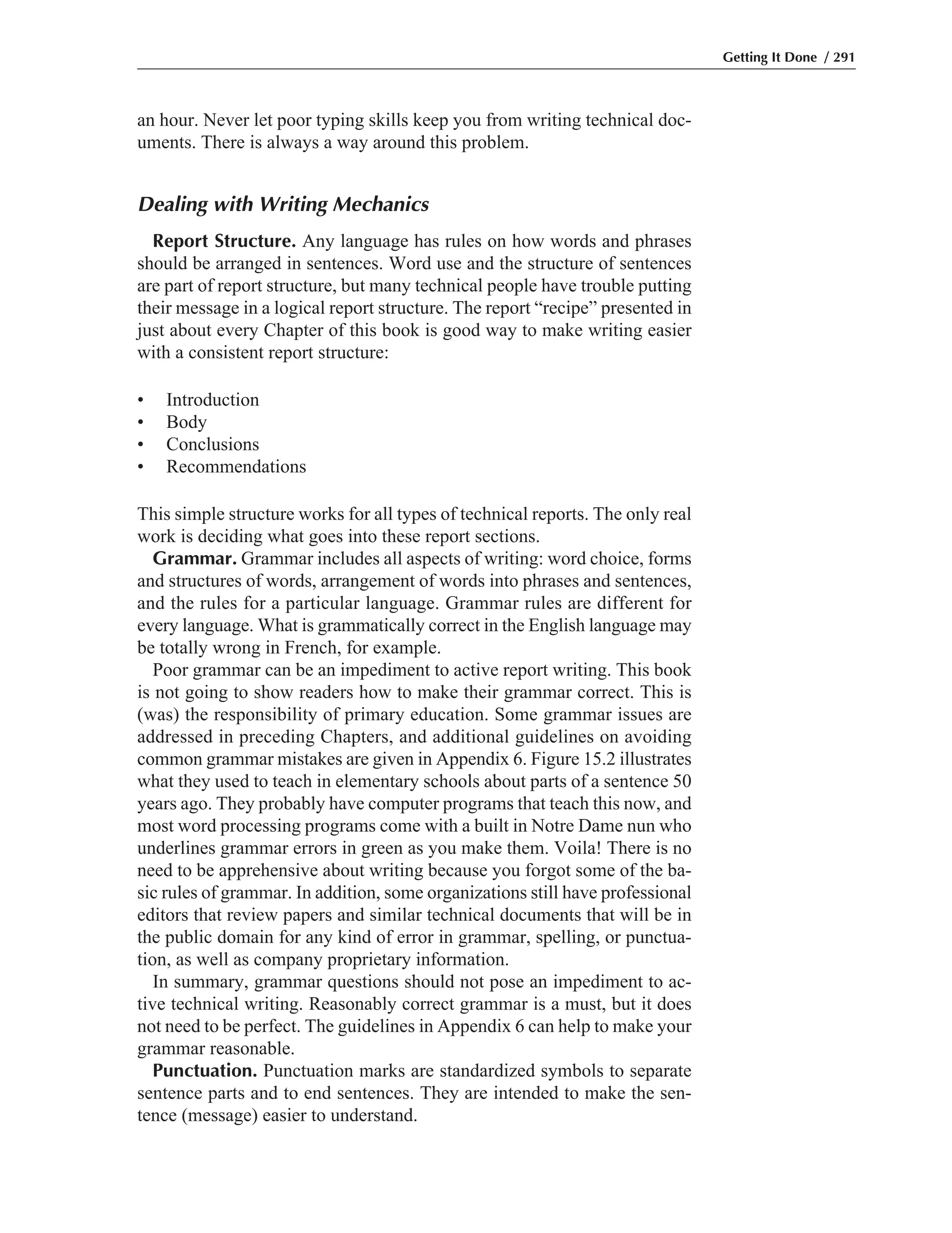 an hour. Never let poor typing skills keep you from writing technical doc-
uments. There is always a way around this problem.
Dealing with Writing Mechanics
Report Structure. Any language has rules on how words and phrases
should be arranged in sentences. Word use and the structure of sentences
are part of report structure, but many technical people have trouble putting
their message in a logical report structure. The report “recipe” presented in
just about every Chapter of this book is good way to make writing easier
with a consistent report structure:
• Introduction
• Body
• Conclusions
• Recommendations
This simple structure works for all types of technical reports. The only real
work is deciding what goes into these report sections.
Grammar. Grammar includes all aspects of writing: word choice, forms
and structures of words, arrangement of words into phrases and sentences,
and the rules for a particular language. Grammar rules are different for
every language. What is grammatically correct in the English language may
be totally wrong in French, for example.
Poor grammar can be an impediment to active report writing. This book
is not going to show readers how to make their grammar correct. This is
(was) the responsibility of primary education. Some grammar issues are
addressed in preceding Chapters, and additional guidelines on avoiding
common grammar mistakes are given in Appendix 6. Figure 15.2 illustrates
what they used to teach in elementary schools about parts of a sentence 50
years ago. They probably have computer programs that teach this now, and
most word processing programs come with a built in Notre Dame nun who
underlines grammar errors in green as you make them. Voila! There is no
need to be apprehensive about writing because you forgot some of the ba-
sic rules of grammar. In addition, some organizations still have professional
editors that review papers and similar technical documents that will be in
the public domain for any kind of error in grammar, spelling, or punctua-
tion, as well as company proprietary information.
In summary, grammar questions should not pose an impediment to ac-
tive technical writing. Reasonably correct grammar is a must, but it does
not need to be perfect. The guidelines in Appendix 6 can help to make your
grammar reasonable.
Punctuation. Punctuation marks are standardized symbols to separate
sentence parts and to end sentences. They are intended to make the sen-
tence (message) easier to understand.
Getting It Done / 291
 