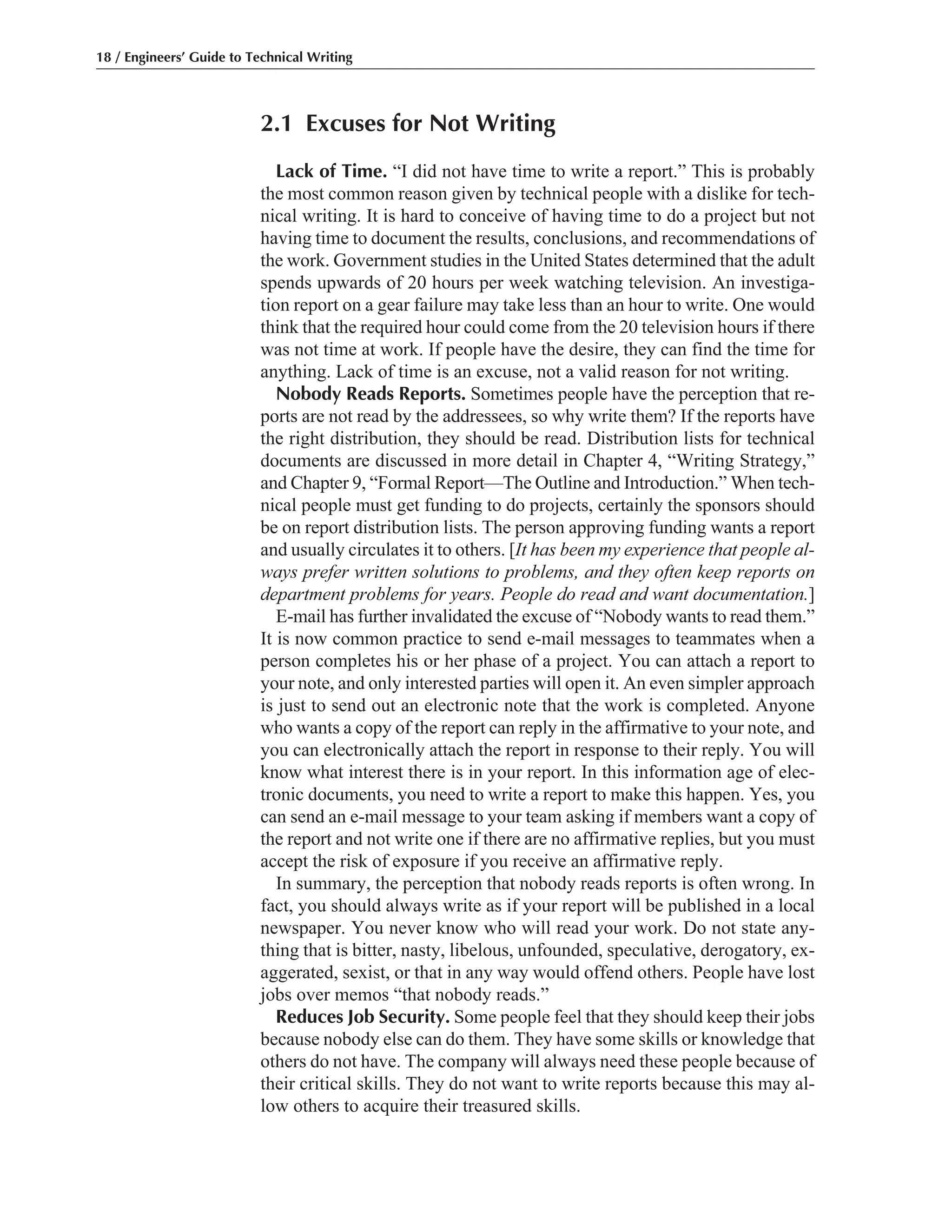 2.1 Excuses for Not Writing
Lack of Time. “I did not have time to write a report.” This is probably
the most common reason given by technical people with a dislike for tech-
nical writing. It is hard to conceive of having time to do a project but not
having time to document the results, conclusions, and recommendations of
the work. Government studies in the United States determined that the adult
spends upwards of 20 hours per week watching television. An investiga-
tion report on a gear failure may take less than an hour to write. One would
think that the required hour could come from the 20 television hours if there
was not time at work. If people have the desire, they can find the time for
anything. Lack of time is an excuse, not a valid reason for not writing.
Nobody Reads Reports. Sometimes people have the perception that re-
ports are not read by the addressees, so why write them? If the reports have
the right distribution, they should be read. Distribution lists for technical
documents are discussed in more detail in Chapter 4, “Writing Strategy,”
and Chapter 9, “Formal Report—The Outline and Introduction.” When tech-
nical people must get funding to do projects, certainly the sponsors should
be on report distribution lists. The person approving funding wants a report
and usually circulates it to others. [It has been my experience that people al-
ways prefer written solutions to problems, and they often keep reports on
department problems for years. People do read and want documentation.]
E-mail has further invalidated the excuse of “Nobody wants to read them.”
It is now common practice to send e-mail messages to teammates when a
person completes his or her phase of a project. You can attach a report to
your note, and only interested parties will open it. An even simpler approach
is just to send out an electronic note that the work is completed. Anyone
who wants a copy of the report can reply in the affirmative to your note, and
you can electronically attach the report in response to their reply. You will
know what interest there is in your report. In this information age of elec-
tronic documents, you need to write a report to make this happen. Yes, you
can send an e-mail message to your team asking if members want a copy of
the report and not write one if there are no affirmative replies, but you must
accept the risk of exposure if you receive an affirmative reply.
In summary, the perception that nobody reads reports is often wrong. In
fact, you should always write as if your report will be published in a local
newspaper. You never know who will read your work. Do not state any-
thing that is bitter, nasty, libelous, unfounded, speculative, derogatory, ex-
aggerated, sexist, or that in any way would offend others. People have lost
jobs over memos “that nobody reads.”
Reduces Job Security. Some people feel that they should keep their jobs
because nobody else can do them. They have some skills or knowledge that
others do not have. The company will always need these people because of
their critical skills. They do not want to write reports because this may al-
low others to acquire their treasured skills.
18 / Engineers’ Guide to Technical Writing
 