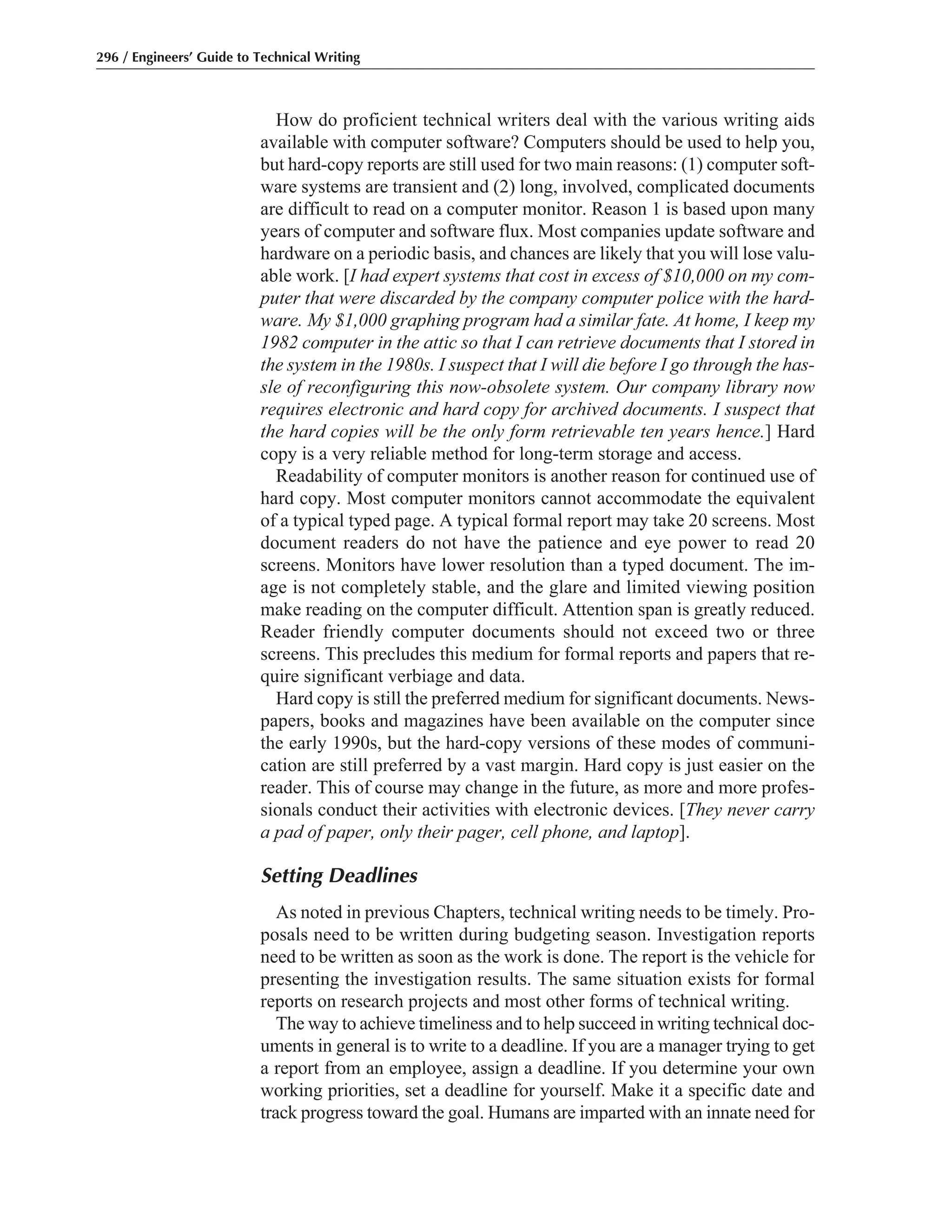 How do proficient technical writers deal with the various writing aids
available with computer software? Computers should be used to help you,
but hard-copy reports are still used for two main reasons: (1) computer soft-
ware systems are transient and (2) long, involved, complicated documents
are difficult to read on a computer monitor. Reason 1 is based upon many
years of computer and software flux. Most companies update software and
hardware on a periodic basis, and chances are likely that you will lose valu-
able work. [I had expert systems that cost in excess of $10,000 on my com-
puter that were discarded by the company computer police with the hard-
ware. My $1,000 graphing program had a similar fate. At home, I keep my
1982 computer in the attic so that I can retrieve documents that I stored in
the system in the 1980s. I suspect that I will die before I go through the has-
sle of reconfiguring this now-obsolete system. Our company library now
requires electronic and hard copy for archived documents. I suspect that
the hard copies will be the only form retrievable ten years hence.] Hard
copy is a very reliable method for long-term storage and access.
Readability of computer monitors is another reason for continued use of
hard copy. Most computer monitors cannot accommodate the equivalent
of a typical typed page. A typical formal report may take 20 screens. Most
document readers do not have the patience and eye power to read 20
screens. Monitors have lower resolution than a typed document. The im-
age is not completely stable, and the glare and limited viewing position
make reading on the computer difficult. Attention span is greatly reduced.
Reader friendly computer documents should not exceed two or three
screens. This precludes this medium for formal reports and papers that re-
quire significant verbiage and data.
Hard copy is still the preferred medium for significant documents. News-
papers, books and magazines have been available on the computer since
the early 1990s, but the hard-copy versions of these modes of communi-
cation are still preferred by a vast margin. Hard copy is just easier on the
reader. This of course may change in the future, as more and more profes-
sionals conduct their activities with electronic devices. [They never carry
a pad of paper, only their pager, cell phone, and laptop].
Setting Deadlines
As noted in previous Chapters, technical writing needs to be timely. Pro-
posals need to be written during budgeting season. Investigation reports
need to be written as soon as the work is done. The report is the vehicle for
presenting the investigation results. The same situation exists for formal
reports on research projects and most other forms of technical writing.
The way to achieve timeliness and to help succeed in writing technical doc-
uments in general is to write to a deadline. If you are a manager trying to get
a report from an employee, assign a deadline. If you determine your own
working priorities, set a deadline for yourself. Make it a specific date and
track progress toward the goal. Humans are imparted with an innate need for
296 / Engineers’ Guide to Technical Writing
 