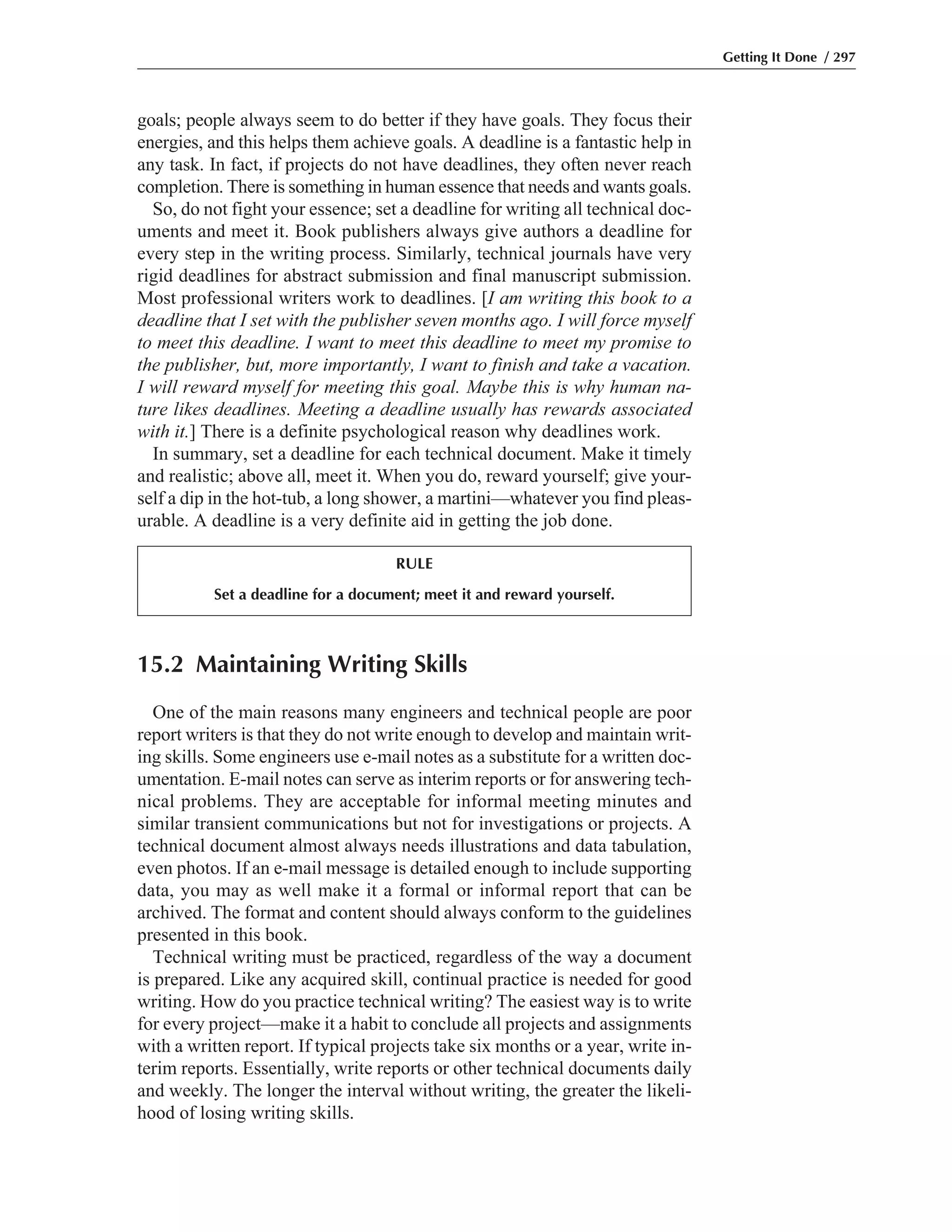 15.2 Maintaining Writing Skills
One of the main reasons many engineers and technical people are poor
report writers is that they do not write enough to develop and maintain writ-
ing skills. Some engineers use e-mail notes as a substitute for a written doc-
umentation. E-mail notes can serve as interim reports or for answering tech-
nical problems. They are acceptable for informal meeting minutes and
similar transient communications but not for investigations or projects. A
technical document almost always needs illustrations and data tabulation,
even photos. If an e-mail message is detailed enough to include supporting
data, you may as well make it a formal or informal report that can be
archived. The format and content should always conform to the guidelines
presented in this book.
Technical writing must be practiced, regardless of the way a document
is prepared. Like any acquired skill, continual practice is needed for good
writing. How do you practice technical writing? The easiest way is to write
for every project—make it a habit to conclude all projects and assignments
with a written report. If typical projects take six months or a year, write in-
terim reports. Essentially, write reports or other technical documents daily
and weekly. The longer the interval without writing, the greater the likeli-
hood of losing writing skills.
goals; people always seem to do better if they have goals. They focus their
energies, and this helps them achieve goals. A deadline is a fantastic help in
any task. In fact, if projects do not have deadlines, they often never reach
completion. There is something in human essence that needs and wants goals.
So, do not fight your essence; set a deadline for writing all technical doc-
uments and meet it. Book publishers always give authors a deadline for
every step in the writing process. Similarly, technical journals have very
rigid deadlines for abstract submission and final manuscript submission.
Most professional writers work to deadlines. [I am writing this book to a
deadline that I set with the publisher seven months ago. I will force myself
to meet this deadline. I want to meet this deadline to meet my promise to
the publisher, but, more importantly, I want to finish and take a vacation.
I will reward myself for meeting this goal. Maybe this is why human na-
ture likes deadlines. Meeting a deadline usually has rewards associated
with it.] There is a definite psychological reason why deadlines work.
In summary, set a deadline for each technical document. Make it timely
and realistic; above all, meet it. When you do, reward yourself; give your-
self a dip in the hot-tub, a long shower, a martini—whatever you find pleas-
urable. A deadline is a very definite aid in getting the job done.
Getting It Done / 297
RULE
Set a deadline for a document; meet it and reward yourself.
 