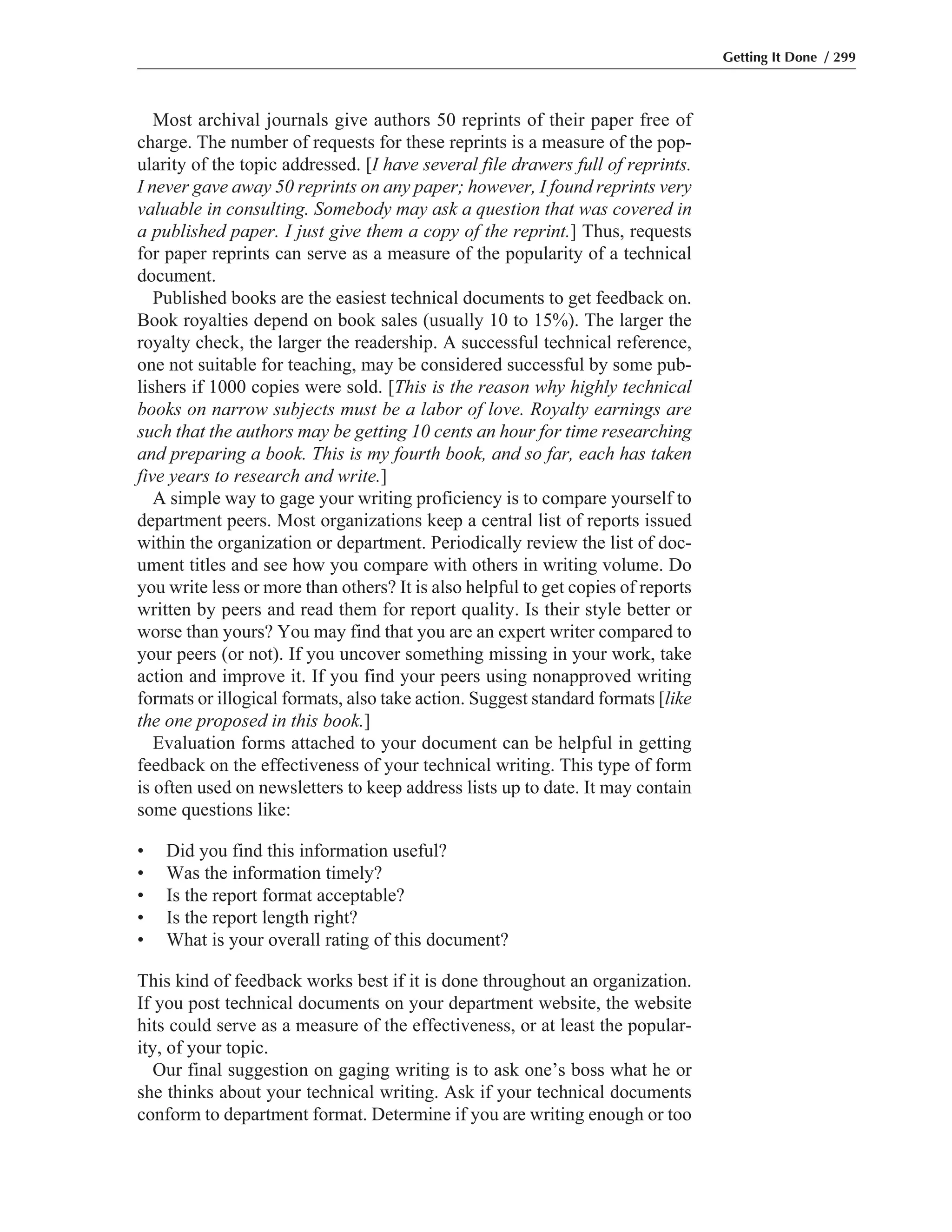 Most archival journals give authors 50 reprints of their paper free of
charge. The number of requests for these reprints is a measure of the pop-
ularity of the topic addressed. [I have several file drawers full of reprints.
I never gave away 50 reprints on any paper; however, I found reprints very
valuable in consulting. Somebody may ask a question that was covered in
a published paper. I just give them a copy of the reprint.] Thus, requests
for paper reprints can serve as a measure of the popularity of a technical
document.
Published books are the easiest technical documents to get feedback on.
Book royalties depend on book sales (usually 10 to 15%). The larger the
royalty check, the larger the readership. A successful technical reference,
one not suitable for teaching, may be considered successful by some pub-
lishers if 1000 copies were sold. [This is the reason why highly technical
books on narrow subjects must be a labor of love. Royalty earnings are
such that the authors may be getting 10 cents an hour for time researching
and preparing a book. This is my fourth book, and so far, each has taken
five years to research and write.]
A simple way to gage your writing proficiency is to compare yourself to
department peers. Most organizations keep a central list of reports issued
within the organization or department. Periodically review the list of doc-
ument titles and see how you compare with others in writing volume. Do
you write less or more than others? It is also helpful to get copies of reports
written by peers and read them for report quality. Is their style better or
worse than yours? You may find that you are an expert writer compared to
your peers (or not). If you uncover something missing in your work, take
action and improve it. If you find your peers using nonapproved writing
formats or illogical formats, also take action. Suggest standard formats [like
the one proposed in this book.]
Evaluation forms attached to your document can be helpful in getting
feedback on the effectiveness of your technical writing. This type of form
is often used on newsletters to keep address lists up to date. It may contain
some questions like:
• Did you find this information useful?
• Was the information timely?
• Is the report format acceptable?
• Is the report length right?
• What is your overall rating of this document?
This kind of feedback works best if it is done throughout an organization.
If you post technical documents on your department website, the website
hits could serve as a measure of the effectiveness, or at least the popular-
ity, of your topic.
Our final suggestion on gaging writing is to ask one’s boss what he or
she thinks about your technical writing. Ask if your technical documents
conform to department format. Determine if you are writing enough or too
Getting It Done / 299
 