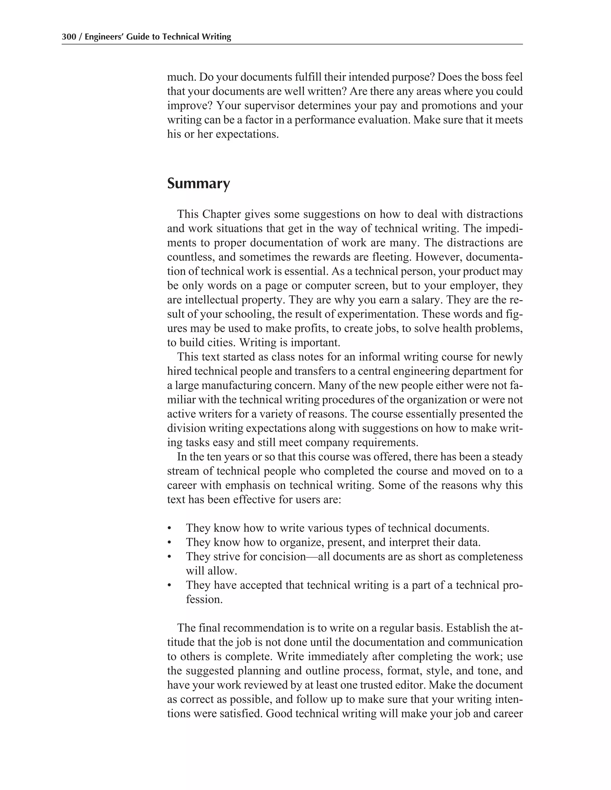 much. Do your documents fulfill their intended purpose? Does the boss feel
that your documents are well written? Are there any areas where you could
improve? Your supervisor determines your pay and promotions and your
writing can be a factor in a performance evaluation. Make sure that it meets
his or her expectations.
Summary
This Chapter gives some suggestions on how to deal with distractions
and work situations that get in the way of technical writing. The impedi-
ments to proper documentation of work are many. The distractions are
countless, and sometimes the rewards are fleeting. However, documenta-
tion of technical work is essential. As a technical person, your product may
be only words on a page or computer screen, but to your employer, they
are intellectual property. They are why you earn a salary. They are the re-
sult of your schooling, the result of experimentation. These words and fig-
ures may be used to make profits, to create jobs, to solve health problems,
to build cities. Writing is important.
This text started as class notes for an informal writing course for newly
hired technical people and transfers to a central engineering department for
a large manufacturing concern. Many of the new people either were not fa-
miliar with the technical writing procedures of the organization or were not
active writers for a variety of reasons. The course essentially presented the
division writing expectations along with suggestions on how to make writ-
ing tasks easy and still meet company requirements.
In the ten years or so that this course was offered, there has been a steady
stream of technical people who completed the course and moved on to a
career with emphasis on technical writing. Some of the reasons why this
text has been effective for users are:
• They know how to write various types of technical documents.
• They know how to organize, present, and interpret their data.
• They strive for concision—all documents are as short as completeness
will allow.
• They have accepted that technical writing is a part of a technical pro-
fession.
The final recommendation is to write on a regular basis. Establish the at-
titude that the job is not done until the documentation and communication
to others is complete. Write immediately after completing the work; use
the suggested planning and outline process, format, style, and tone, and
have your work reviewed by at least one trusted editor. Make the document
as correct as possible, and follow up to make sure that your writing inten-
tions were satisfied. Good technical writing will make your job and career
300 / Engineers’ Guide to Technical Writing
 