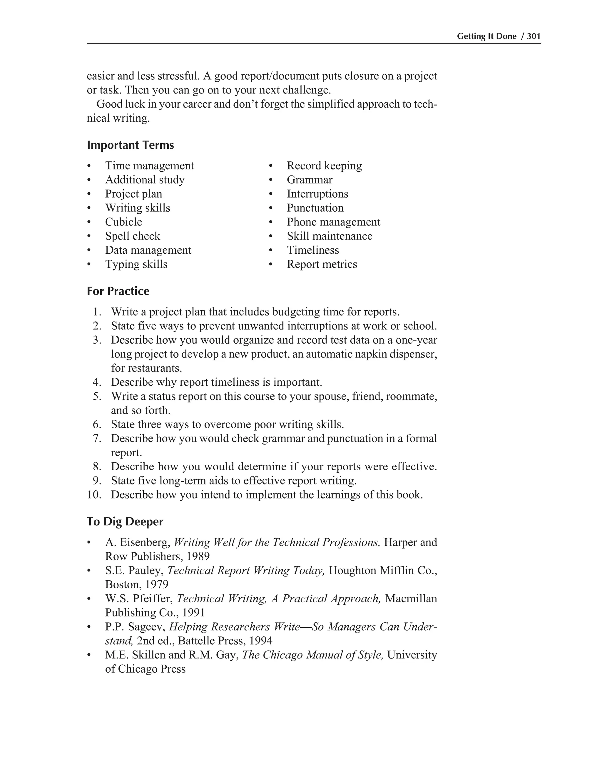 easier and less stressful. A good report/document puts closure on a project
or task. Then you can go on to your next challenge.
Good luck in your career and don’t forget the simplified approach to tech-
nical writing.
Important Terms
• Time management • Record keeping
• Additional study • Grammar
• Project plan • Interruptions
• Writing skills • Punctuation
• Cubicle • Phone management
• Spell check • Skill maintenance
• Data management • Timeliness
• Typing skills • Report metrics
For Practice
1. Write a project plan that includes budgeting time for reports.
2. State five ways to prevent unwanted interruptions at work or school.
3. Describe how you would organize and record test data on a one-year
long project to develop a new product, an automatic napkin dispenser,
for restaurants.
4. Describe why report timeliness is important.
5. Write a status report on this course to your spouse, friend, roommate,
and so forth.
6. State three ways to overcome poor writing skills.
7. Describe how you would check grammar and punctuation in a formal
report.
8. Describe how you would determine if your reports were effective.
9. State five long-term aids to effective report writing.
10. Describe how you intend to implement the learnings of this book.
To Dig Deeper
• A. Eisenberg, Writing Well for the Technical Professions, Harper and
Row Publishers, 1989
• S.E. Pauley, Technical Report Writing Today, Houghton Mifflin Co.,
Boston, 1979
• W.S. Pfeiffer, Technical Writing, A Practical Approach, Macmillan
Publishing Co., 1991
• P.P. Sageev, Helping Researchers Write—So Managers Can Under-
stand, 2nd ed., Battelle Press, 1994
• M.E. Skillen and R.M. Gay, The Chicago Manual of Style, University
of Chicago Press
Getting It Done / 301
 