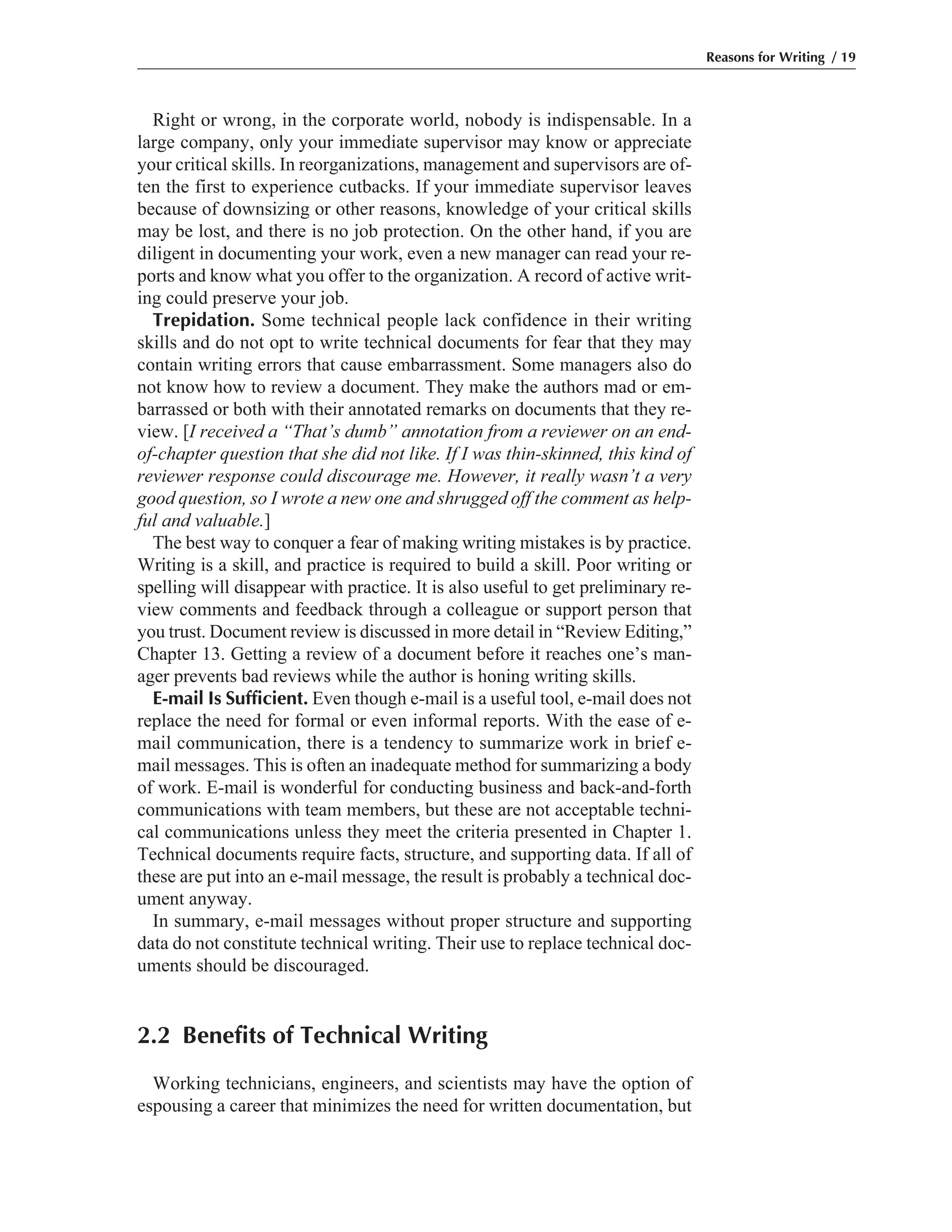 Right or wrong, in the corporate world, nobody is indispensable. In a
large company, only your immediate supervisor may know or appreciate
your critical skills. In reorganizations, management and supervisors are of-
ten the first to experience cutbacks. If your immediate supervisor leaves
because of downsizing or other reasons, knowledge of your critical skills
may be lost, and there is no job protection. On the other hand, if you are
diligent in documenting your work, even a new manager can read your re-
ports and know what you offer to the organization. A record of active writ-
ing could preserve your job.
Trepidation. Some technical people lack confidence in their writing
skills and do not opt to write technical documents for fear that they may
contain writing errors that cause embarrassment. Some managers also do
not know how to review a document. They make the authors mad or em-
barrassed or both with their annotated remarks on documents that they re-
view. [I received a “That’s dumb” annotation from a reviewer on an end-
of-chapter question that she did not like. If I was thin-skinned, this kind of
reviewer response could discourage me. However, it really wasn’t a very
good question, so I wrote a new one and shrugged off the comment as help-
ful and valuable.]
The best way to conquer a fear of making writing mistakes is by practice.
Writing is a skill, and practice is required to build a skill. Poor writing or
spelling will disappear with practice. It is also useful to get preliminary re-
view comments and feedback through a colleague or support person that
you trust. Document review is discussed in more detail in “Review Editing,”
Chapter 13. Getting a review of a document before it reaches one’s man-
ager prevents bad reviews while the author is honing writing skills.
E-mail Is Sufficient. Even though e-mail is a useful tool, e-mail does not
replace the need for formal or even informal reports. With the ease of e-
mail communication, there is a tendency to summarize work in brief e-
mail messages. This is often an inadequate method for summarizing a body
of work. E-mail is wonderful for conducting business and back-and-forth
communications with team members, but these are not acceptable techni-
cal communications unless they meet the criteria presented in Chapter 1.
Technical documents require facts, structure, and supporting data. If all of
these are put into an e-mail message, the result is probably a technical doc-
ument anyway.
In summary, e-mail messages without proper structure and supporting
data do not constitute technical writing. Their use to replace technical doc-
uments should be discouraged.
2.2 Benefits of Technical Writing
Working technicians, engineers, and scientists may have the option of
espousing a career that minimizes the need for written documentation, but
Reasons for Writing / 19
 