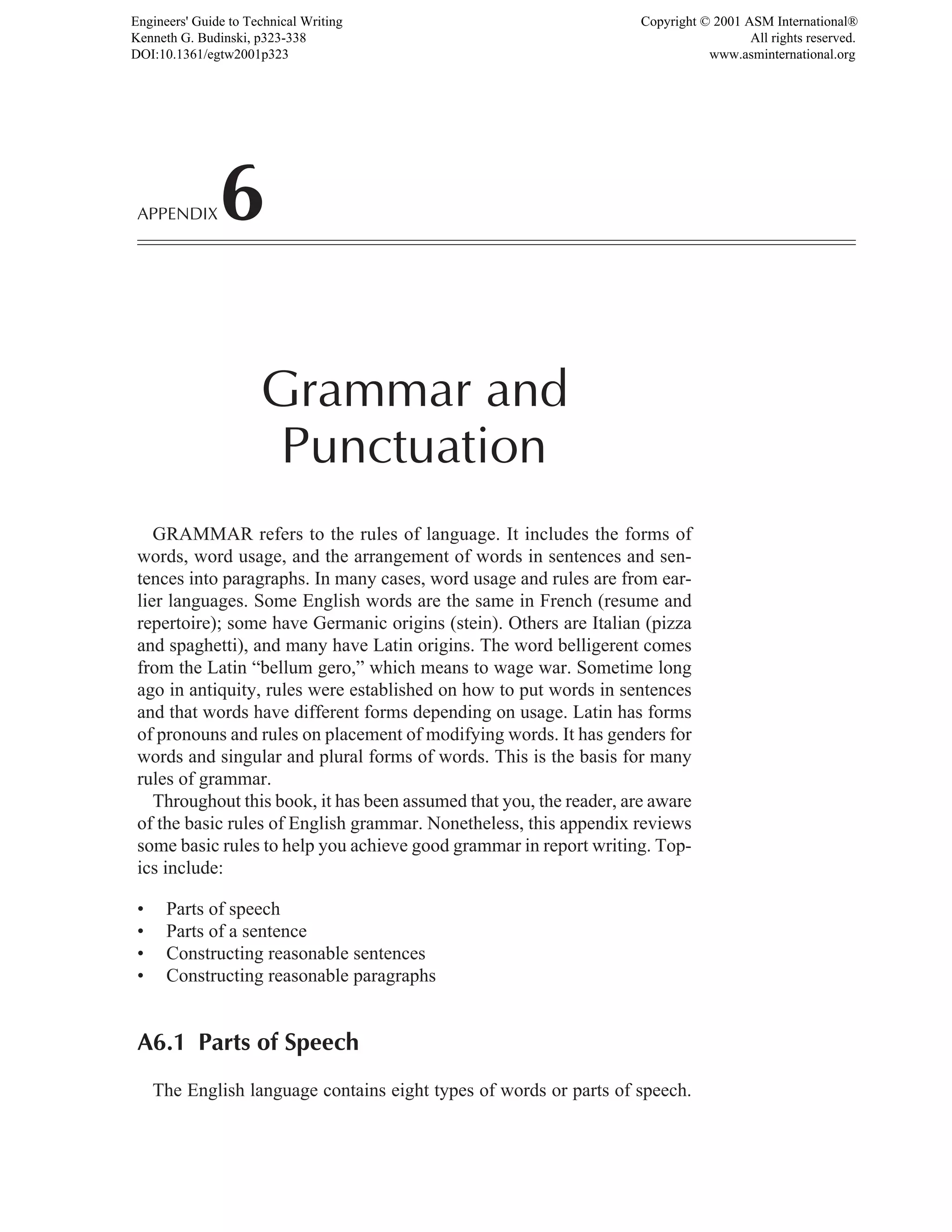 GRAMMAR refers to the rules of language. It includes the forms of
words, word usage, and the arrangement of words in sentences and sen-
tences into paragraphs. In many cases, word usage and rules are from ear-
lier languages. Some English words are the same in French (resume and
repertoire); some have Germanic origins (stein). Others are Italian (pizza
and spaghetti), and many have Latin origins. The word belligerent comes
from the Latin “bellum gero,” which means to wage war. Sometime long
ago in antiquity, rules were established on how to put words in sentences
and that words have different forms depending on usage. Latin has forms
of pronouns and rules on placement of modifying words. It has genders for
words and singular and plural forms of words. This is the basis for many
rules of grammar.
Throughout this book, it has been assumed that you, the reader, are aware
of the basic rules of English grammar. Nonetheless, this appendix reviews
some basic rules to help you achieve good grammar in report writing. Top-
ics include:
• Parts of speech
• Parts of a sentence
• Constructing reasonable sentences
• Constructing reasonable paragraphs
A6.1 Parts of Speech
The English language contains eight types of words or parts of speech.
APPENDIX6
Grammar and
Punctuation
Engineers' Guide to Technical Writing
Kenneth G. Budinski, p323-338
DOI:10.1361/egtw2001p323
Copyright © 2001 ASM International®
All rights reserved.
www.asminternational.org
 