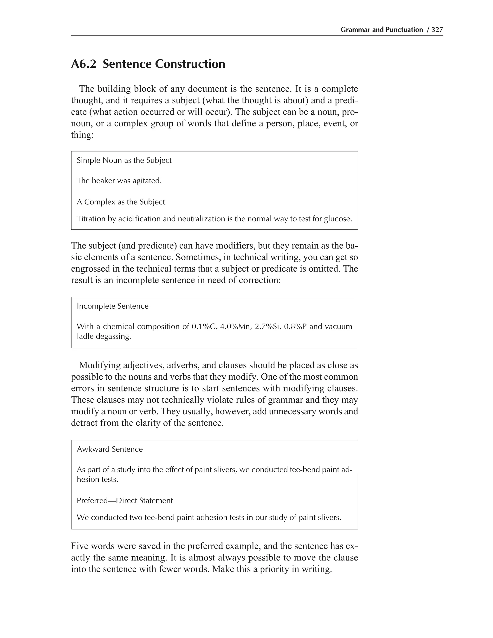 A6.2 Sentence Construction
The building block of any document is the sentence. It is a complete
thought, and it requires a subject (what the thought is about) and a predi-
cate (what action occurred or will occur). The subject can be a noun, pro-
noun, or a complex group of words that define a person, place, event, or
thing:
Grammar and Punctuation / 327
Simple Noun as the Subject
The beaker was agitated.
A Complex as the Subject
Titration by acidification and neutralization is the normal way to test for glucose.
The subject (and predicate) can have modifiers, but they remain as the ba-
sic elements of a sentence. Sometimes, in technical writing, you can get so
engrossed in the technical terms that a subject or predicate is omitted. The
result is an incomplete sentence in need of correction:
Incomplete Sentence
With a chemical composition of 0.1%C, 4.0%Mn, 2.7%Si, 0.8%P and vacuum
ladle degassing.
Modifying adjectives, adverbs, and clauses should be placed as close as
possible to the nouns and verbs that they modify. One of the most common
errors in sentence structure is to start sentences with modifying clauses.
These clauses may not technically violate rules of grammar and they may
modify a noun or verb. They usually, however, add unnecessary words and
detract from the clarity of the sentence.
Awkward Sentence
As part of a study into the effect of paint slivers, we conducted tee-bend paint ad-
hesion tests.
Preferred—Direct Statement
We conducted two tee-bend paint adhesion tests in our study of paint slivers.
Five words were saved in the preferred example, and the sentence has ex-
actly the same meaning. It is almost always possible to move the clause
into the sentence with fewer words. Make this a priority in writing.
 