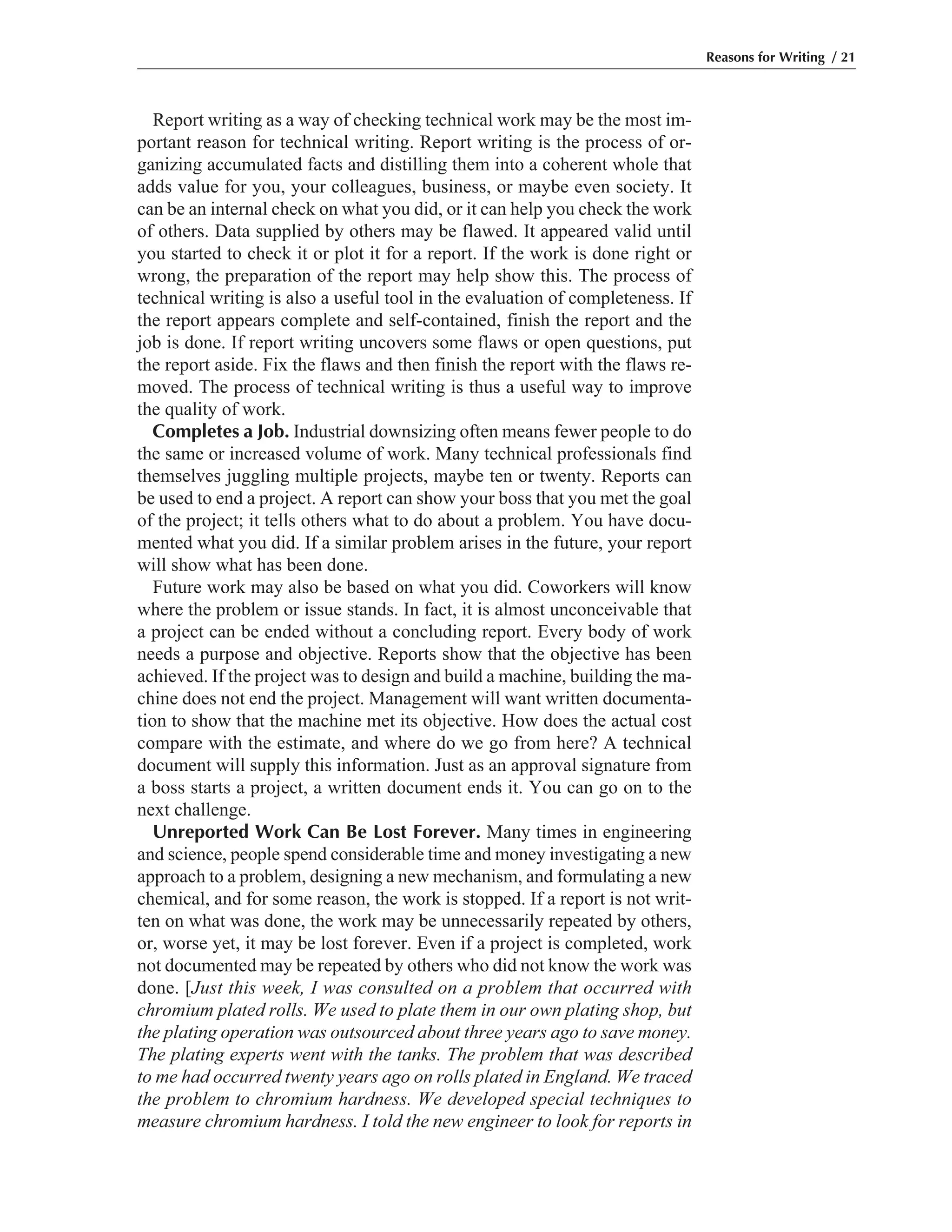 Report writing as a way of checking technical work may be the most im-
portant reason for technical writing. Report writing is the process of or-
ganizing accumulated facts and distilling them into a coherent whole that
adds value for you, your colleagues, business, or maybe even society. It
can be an internal check on what you did, or it can help you check the work
of others. Data supplied by others may be flawed. It appeared valid until
you started to check it or plot it for a report. If the work is done right or
wrong, the preparation of the report may help show this. The process of
technical writing is also a useful tool in the evaluation of completeness. If
the report appears complete and self-contained, finish the report and the
job is done. If report writing uncovers some flaws or open questions, put
the report aside. Fix the flaws and then finish the report with the flaws re-
moved. The process of technical writing is thus a useful way to improve
the quality of work.
Completes a Job. Industrial downsizing often means fewer people to do
the same or increased volume of work. Many technical professionals find
themselves juggling multiple projects, maybe ten or twenty. Reports can
be used to end a project. A report can show your boss that you met the goal
of the project; it tells others what to do about a problem. You have docu-
mented what you did. If a similar problem arises in the future, your report
will show what has been done.
Future work may also be based on what you did. Coworkers will know
where the problem or issue stands. In fact, it is almost unconceivable that
a project can be ended without a concluding report. Every body of work
needs a purpose and objective. Reports show that the objective has been
achieved. If the project was to design and build a machine, building the ma-
chine does not end the project. Management will want written documenta-
tion to show that the machine met its objective. How does the actual cost
compare with the estimate, and where do we go from here? A technical
document will supply this information. Just as an approval signature from
a boss starts a project, a written document ends it. You can go on to the
next challenge.
Unreported Work Can Be Lost Forever. Many times in engineering
and science, people spend considerable time and money investigating a new
approach to a problem, designing a new mechanism, and formulating a new
chemical, and for some reason, the work is stopped. If a report is not writ-
ten on what was done, the work may be unnecessarily repeated by others,
or, worse yet, it may be lost forever. Even if a project is completed, work
not documented may be repeated by others who did not know the work was
done. [Just this week, I was consulted on a problem that occurred with
chromium plated rolls. We used to plate them in our own plating shop, but
the plating operation was outsourced about three years ago to save money.
The plating experts went with the tanks. The problem that was described
to me had occurred twenty years ago on rolls plated in England. We traced
the problem to chromium hardness. We developed special techniques to
measure chromium hardness. I told the new engineer to look for reports in
Reasons for Writing / 21
 