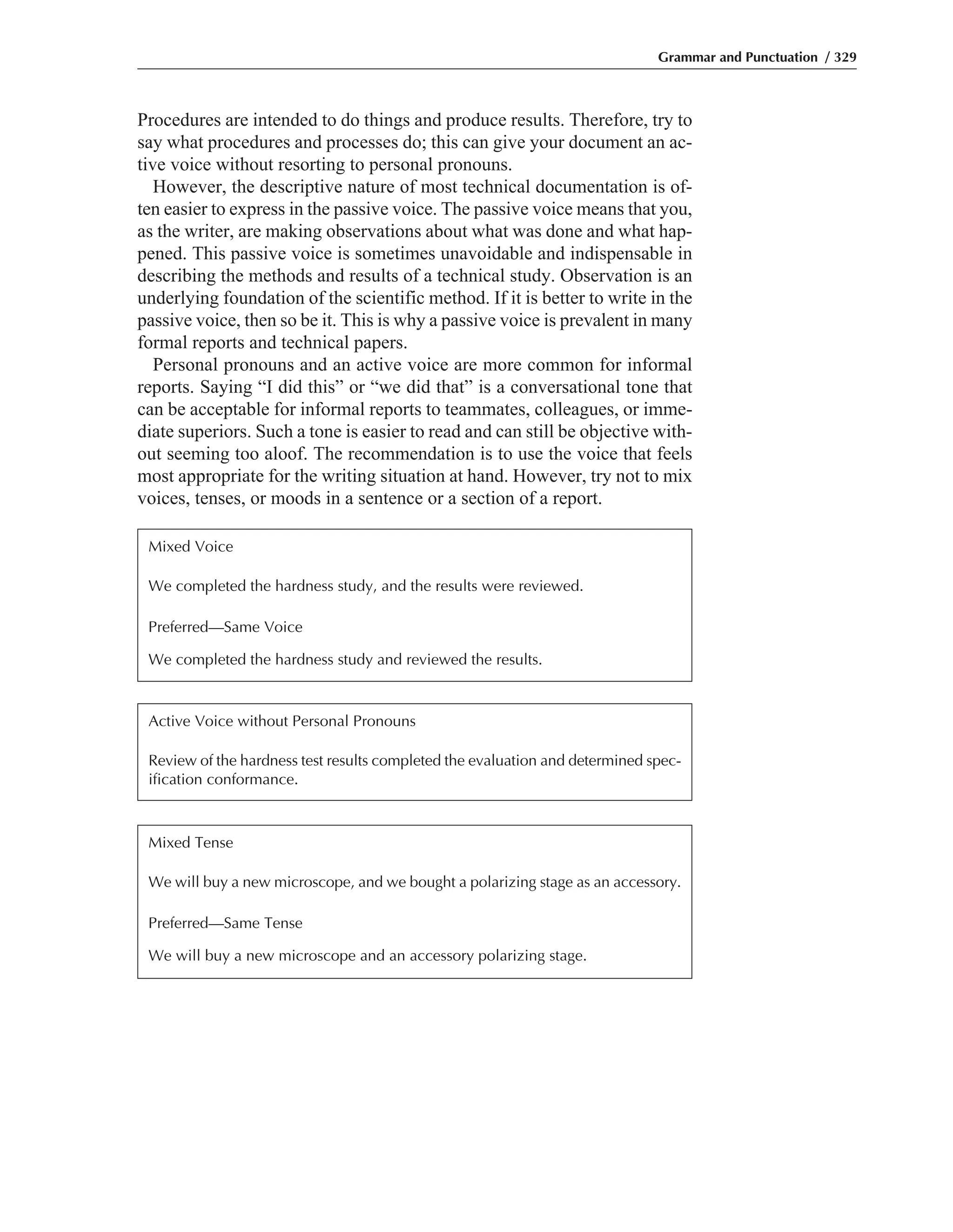 Procedures are intended to do things and produce results. Therefore, try to
say what procedures and processes do; this can give your document an ac-
tive voice without resorting to personal pronouns.
However, the descriptive nature of most technical documentation is of-
ten easier to express in the passive voice. The passive voice means that you,
as the writer, are making observations about what was done and what hap-
pened. This passive voice is sometimes unavoidable and indispensable in
describing the methods and results of a technical study. Observation is an
underlying foundation of the scientific method. If it is better to write in the
passive voice, then so be it. This is why a passive voice is prevalent in many
formal reports and technical papers.
Personal pronouns and an active voice are more common for informal
reports. Saying “I did this” or “we did that” is a conversational tone that
can be acceptable for informal reports to teammates, colleagues, or imme-
diate superiors. Such a tone is easier to read and can still be objective with-
out seeming too aloof. The recommendation is to use the voice that feels
most appropriate for the writing situation at hand. However, try not to mix
voices, tenses, or moods in a sentence or a section of a report.
Grammar and Punctuation / 329
Mixed Voice
We completed the hardness study, and the results were reviewed.
Preferred—Same Voice
We completed the hardness study and reviewed the results.
Active Voice without Personal Pronouns
Review of the hardness test results completed the evaluation and determined spec-
ification conformance.
Mixed Tense
We will buy a new microscope, and we bought a polarizing stage as an accessory.
Preferred—Same Tense
We will buy a new microscope and an accessory polarizing stage.
 
