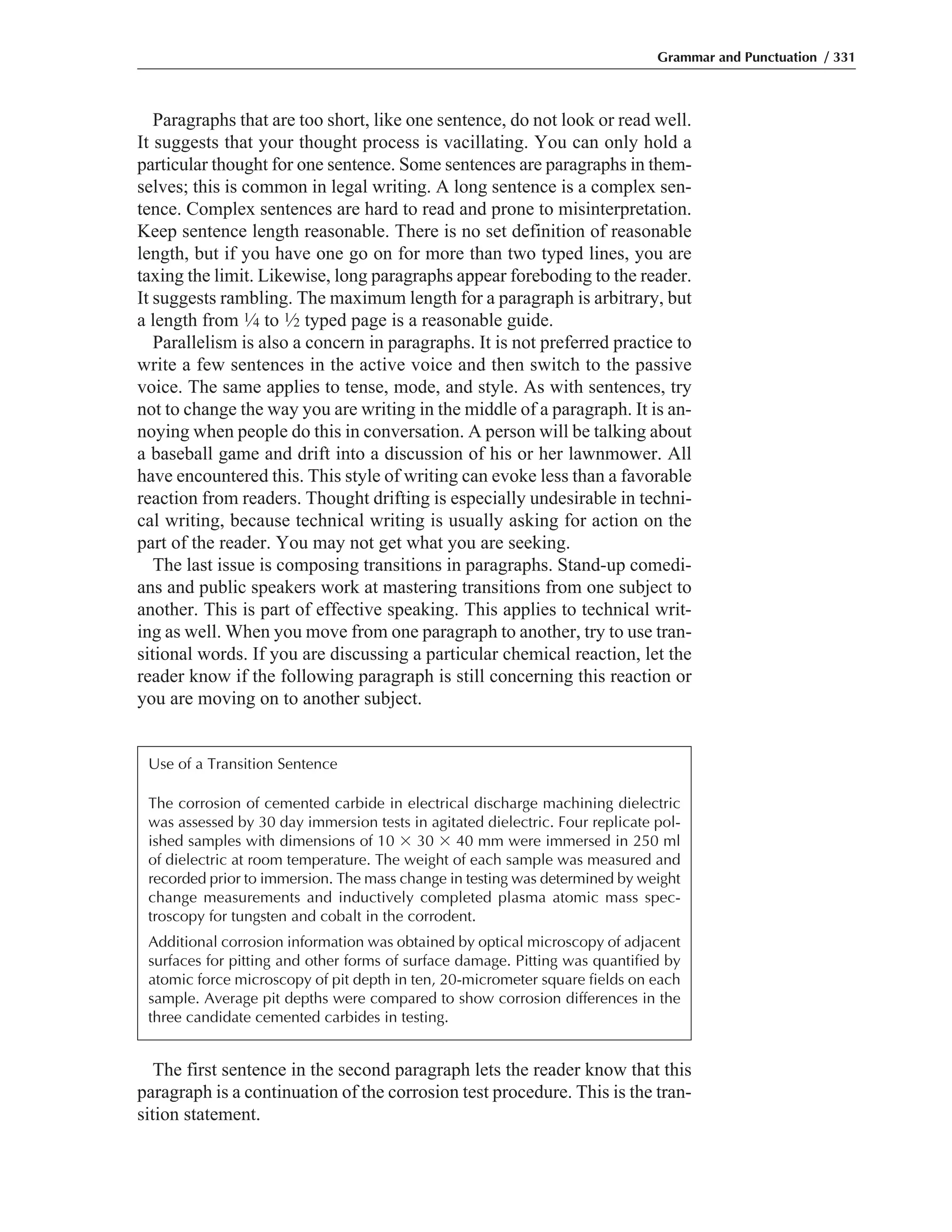 Paragraphs that are too short, like one sentence, do not look or read well.
It suggests that your thought process is vacillating. You can only hold a
particular thought for one sentence. Some sentences are paragraphs in them-
selves; this is common in legal writing. A long sentence is a complex sen-
tence. Complex sentences are hard to read and prone to misinterpretation.
Keep sentence length reasonable. There is no set definition of reasonable
length, but if you have one go on for more than two typed lines, you are
taxing the limit. Likewise, long paragraphs appear foreboding to the reader.
It suggests rambling. The maximum length for a paragraph is arbitrary, but
a length from 1⁄4 to 1⁄2 typed page is a reasonable guide.
Parallelism is also a concern in paragraphs. It is not preferred practice to
write a few sentences in the active voice and then switch to the passive
voice. The same applies to tense, mode, and style. As with sentences, try
not to change the way you are writing in the middle of a paragraph. It is an-
noying when people do this in conversation. A person will be talking about
a baseball game and drift into a discussion of his or her lawnmower. All
have encountered this. This style of writing can evoke less than a favorable
reaction from readers. Thought drifting is especially undesirable in techni-
cal writing, because technical writing is usually asking for action on the
part of the reader. You may not get what you are seeking.
The last issue is composing transitions in paragraphs. Stand-up comedi-
ans and public speakers work at mastering transitions from one subject to
another. This is part of effective speaking. This applies to technical writ-
ing as well. When you move from one paragraph to another, try to use tran-
sitional words. If you are discussing a particular chemical reaction, let the
reader know if the following paragraph is still concerning this reaction or
you are moving on to another subject.
Grammar and Punctuation / 331
Use of a Transition Sentence
The corrosion of cemented carbide in electrical discharge machining dielectric
was assessed by 30 day immersion tests in agitated dielectric. Four replicate pol-
ished samples with dimensions of 10 ϫ 30 ϫ 40 mm were immersed in 250 ml
of dielectric at room temperature. The weight of each sample was measured and
recorded prior to immersion. The mass change in testing was determined by weight
change measurements and inductively completed plasma atomic mass spec-
troscopy for tungsten and cobalt in the corrodent.
Additional corrosion information was obtained by optical microscopy of adjacent
surfaces for pitting and other forms of surface damage. Pitting was quantified by
atomic force microscopy of pit depth in ten, 20-micrometer square fields on each
sample. Average pit depths were compared to show corrosion differences in the
three candidate cemented carbides in testing.
The first sentence in the second paragraph lets the reader know that this
paragraph is a continuation of the corrosion test procedure. This is the tran-
sition statement.
 