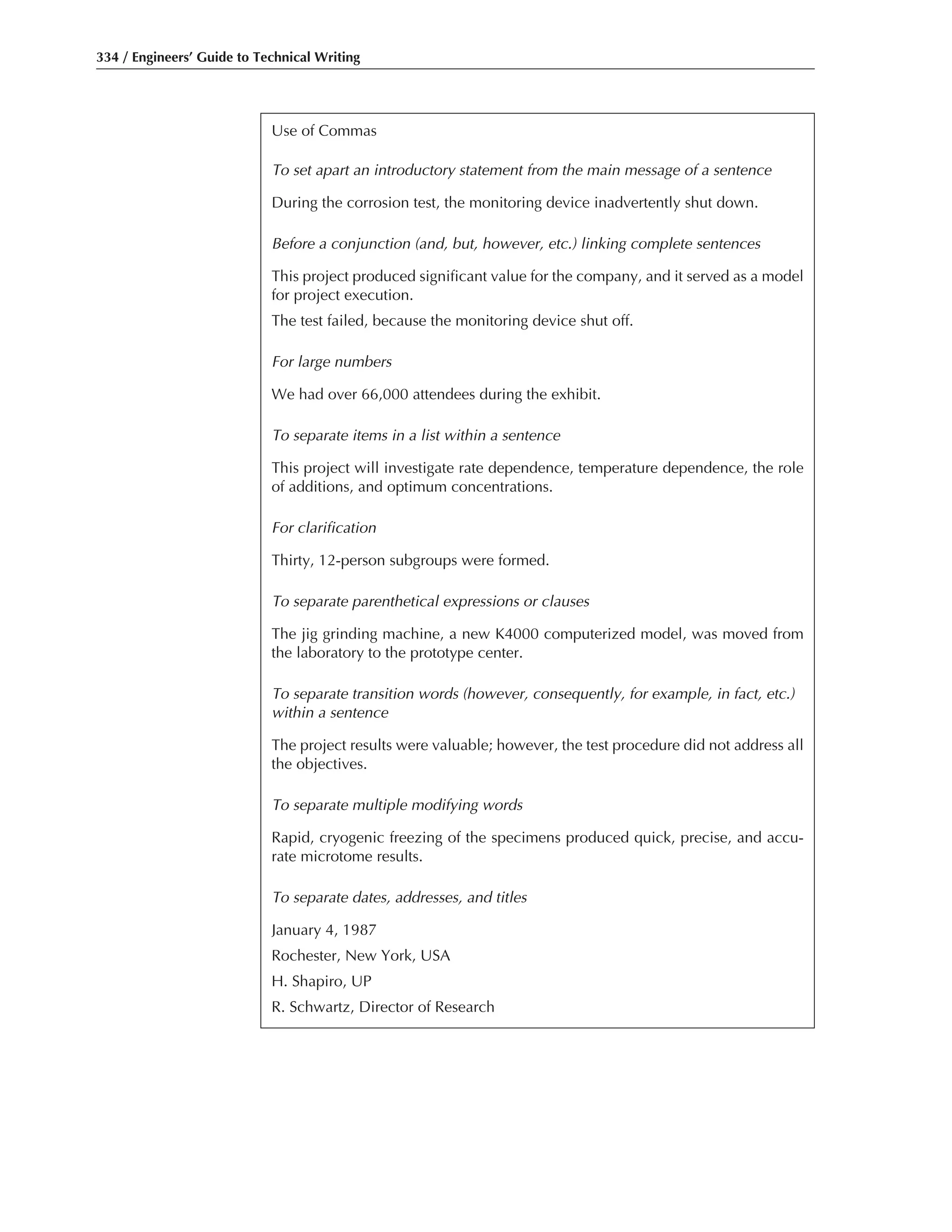 334 / Engineers’ Guide to Technical Writing
Use of Commas
To set apart an introductory statement from the main message of a sentence
During the corrosion test, the monitoring device inadvertently shut down.
Before a conjunction (and, but, however, etc.) linking complete sentences
This project produced significant value for the company, and it served as a model
for project execution.
The test failed, because the monitoring device shut off.
For large numbers
We had over 66,000 attendees during the exhibit.
To separate items in a list within a sentence
This project will investigate rate dependence, temperature dependence, the role
of additions, and optimum concentrations.
For clarification
Thirty, 12-person subgroups were formed.
To separate parenthetical expressions or clauses
The jig grinding machine, a new K4000 computerized model, was moved from
the laboratory to the prototype center.
To separate transition words (however, consequently, for example, in fact, etc.)
within a sentence
The project results were valuable; however, the test procedure did not address all
the objectives.
To separate multiple modifying words
Rapid, cryogenic freezing of the specimens produced quick, precise, and accu-
rate microtome results.
To separate dates, addresses, and titles
January 4, 1987
Rochester, New York, USA
H. Shapiro, UP
R. Schwartz, Director of Research
 