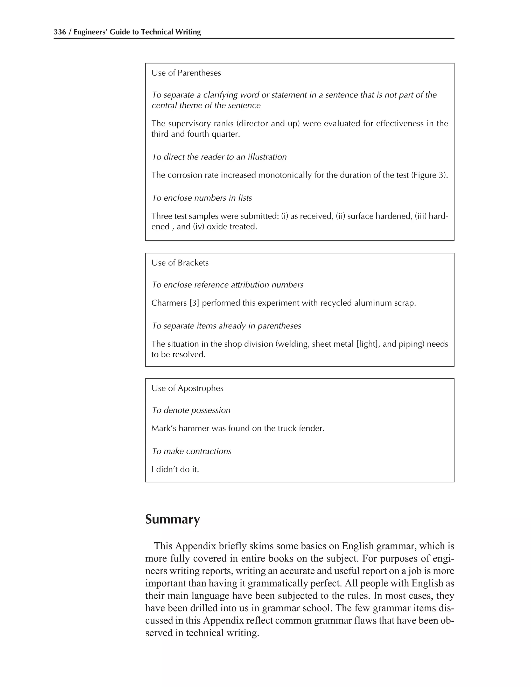 Summary
This Appendix briefly skims some basics on English grammar, which is
more fully covered in entire books on the subject. For purposes of engi-
neers writing reports, writing an accurate and useful report on a job is more
important than having it grammatically perfect. All people with English as
their main language have been subjected to the rules. In most cases, they
have been drilled into us in grammar school. The few grammar items dis-
cussed in this Appendix reflect common grammar flaws that have been ob-
served in technical writing.
336 / Engineers’ Guide to Technical Writing
Use of Parentheses
To separate a clarifying word or statement in a sentence that is not part of the
central theme of the sentence
The supervisory ranks (director and up) were evaluated for effectiveness in the
third and fourth quarter.
To direct the reader to an illustration
The corrosion rate increased monotonically for the duration of the test (Figure 3).
To enclose numbers in lists
Three test samples were submitted: (i) as received, (ii) surface hardened, (iii) hard-
ened , and (iv) oxide treated.
Use of Brackets
To enclose reference attribution numbers
Charmers [3] performed this experiment with recycled aluminum scrap.
To separate items already in parentheses
The situation in the shop division (welding, sheet metal [light], and piping) needs
to be resolved.
Use of Apostrophes
To denote possession
Mark’s hammer was found on the truck fender.
To make contractions
I didn’t do it.
 