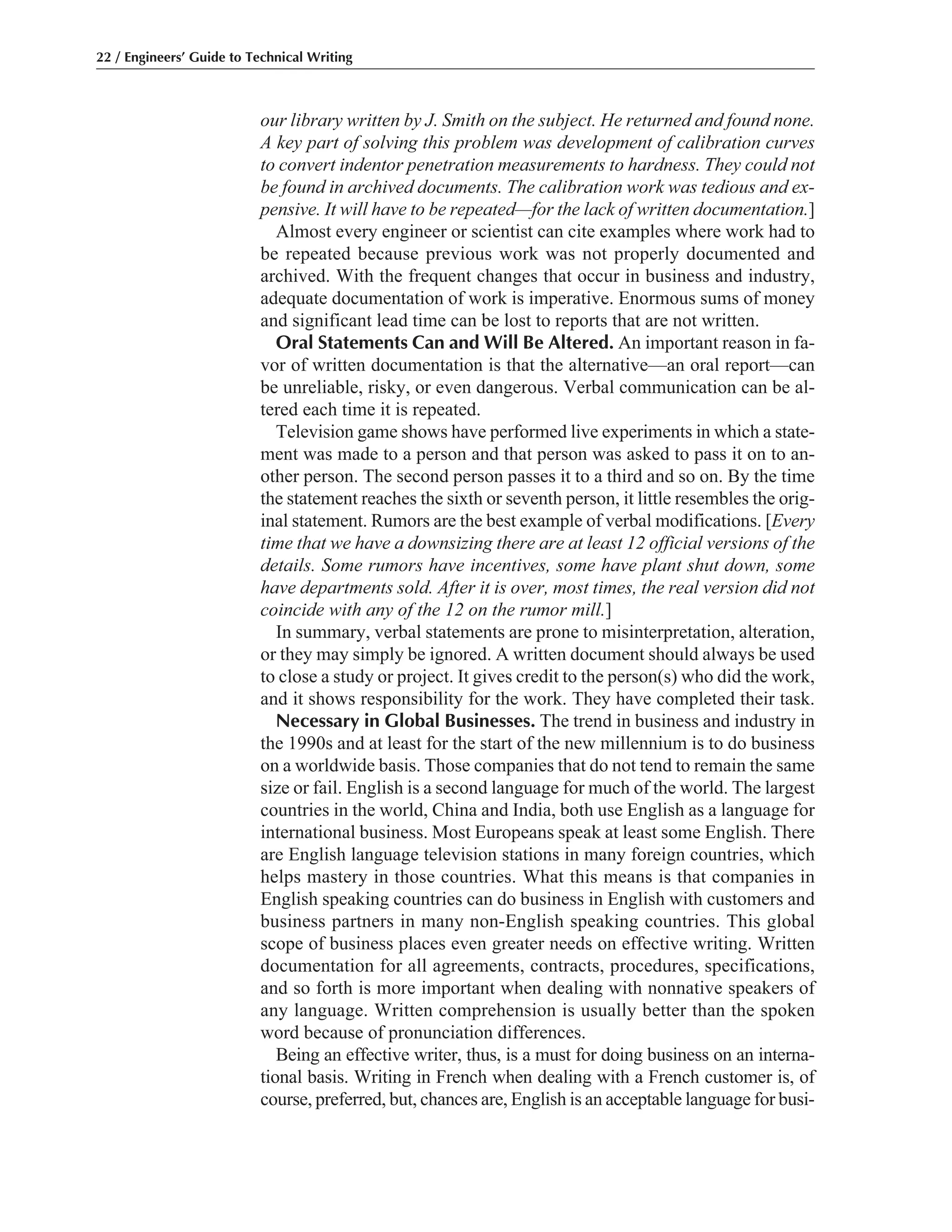 our library written by J. Smith on the subject. He returned and found none.
A key part of solving this problem was development of calibration curves
to convert indentor penetration measurements to hardness. They could not
be found in archived documents. The calibration work was tedious and ex-
pensive. It will have to be repeated—for the lack of written documentation.]
Almost every engineer or scientist can cite examples where work had to
be repeated because previous work was not properly documented and
archived. With the frequent changes that occur in business and industry,
adequate documentation of work is imperative. Enormous sums of money
and significant lead time can be lost to reports that are not written.
Oral Statements Can and Will Be Altered. An important reason in fa-
vor of written documentation is that the alternative—an oral report—can
be unreliable, risky, or even dangerous. Verbal communication can be al-
tered each time it is repeated.
Television game shows have performed live experiments in which a state-
ment was made to a person and that person was asked to pass it on to an-
other person. The second person passes it to a third and so on. By the time
the statement reaches the sixth or seventh person, it little resembles the orig-
inal statement. Rumors are the best example of verbal modifications. [Every
time that we have a downsizing there are at least 12 official versions of the
details. Some rumors have incentives, some have plant shut down, some
have departments sold. After it is over, most times, the real version did not
coincide with any of the 12 on the rumor mill.]
In summary, verbal statements are prone to misinterpretation, alteration,
or they may simply be ignored. A written document should always be used
to close a study or project. It gives credit to the person(s) who did the work,
and it shows responsibility for the work. They have completed their task.
Necessary in Global Businesses. The trend in business and industry in
the 1990s and at least for the start of the new millennium is to do business
on a worldwide basis. Those companies that do not tend to remain the same
size or fail. English is a second language for much of the world. The largest
countries in the world, China and India, both use English as a language for
international business. Most Europeans speak at least some English. There
are English language television stations in many foreign countries, which
helps mastery in those countries. What this means is that companies in
English speaking countries can do business in English with customers and
business partners in many non-English speaking countries. This global
scope of business places even greater needs on effective writing. Written
documentation for all agreements, contracts, procedures, specifications,
and so forth is more important when dealing with nonnative speakers of
any language. Written comprehension is usually better than the spoken
word because of pronunciation differences.
Being an effective writer, thus, is a must for doing business on an interna-
tional basis. Writing in French when dealing with a French customer is, of
course, preferred, but, chances are, English is an acceptable language for busi-
22 / Engineers’ Guide to Technical Writing
 