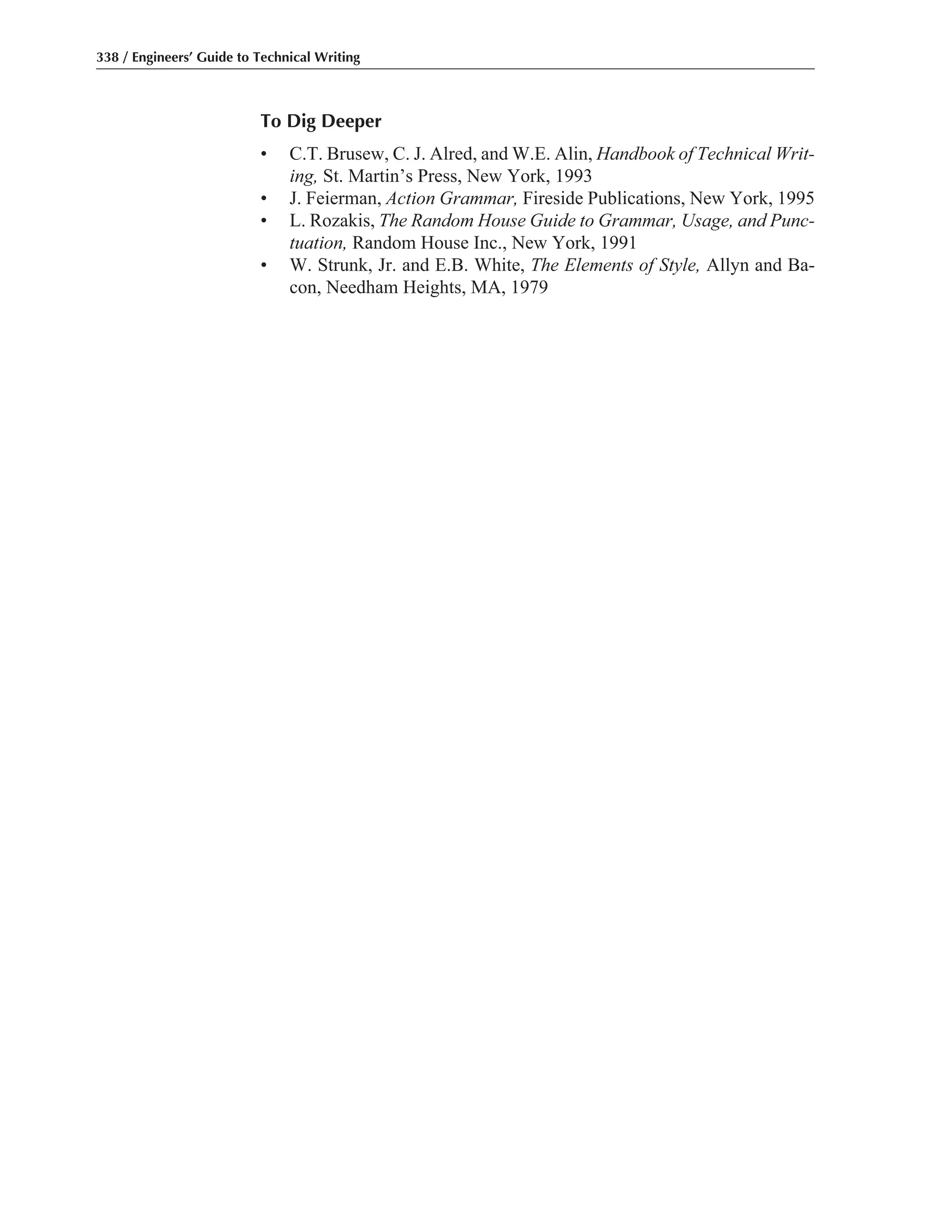 To Dig Deeper
• C.T. Brusew, C. J. Alred, and W.E. Alin, Handbook of Technical Writ-
ing, St. Martin’s Press, New York, 1993
• J. Feierman, Action Grammar, Fireside Publications, New York, 1995
• L. Rozakis, The Random House Guide to Grammar, Usage, and Punc-
tuation, Random House Inc., New York, 1991
• W. Strunk, Jr. and E.B. White, The Elements of Style, Allyn and Ba-
con, Needham Heights, MA, 1979
338 / Engineers’ Guide to Technical Writing
 