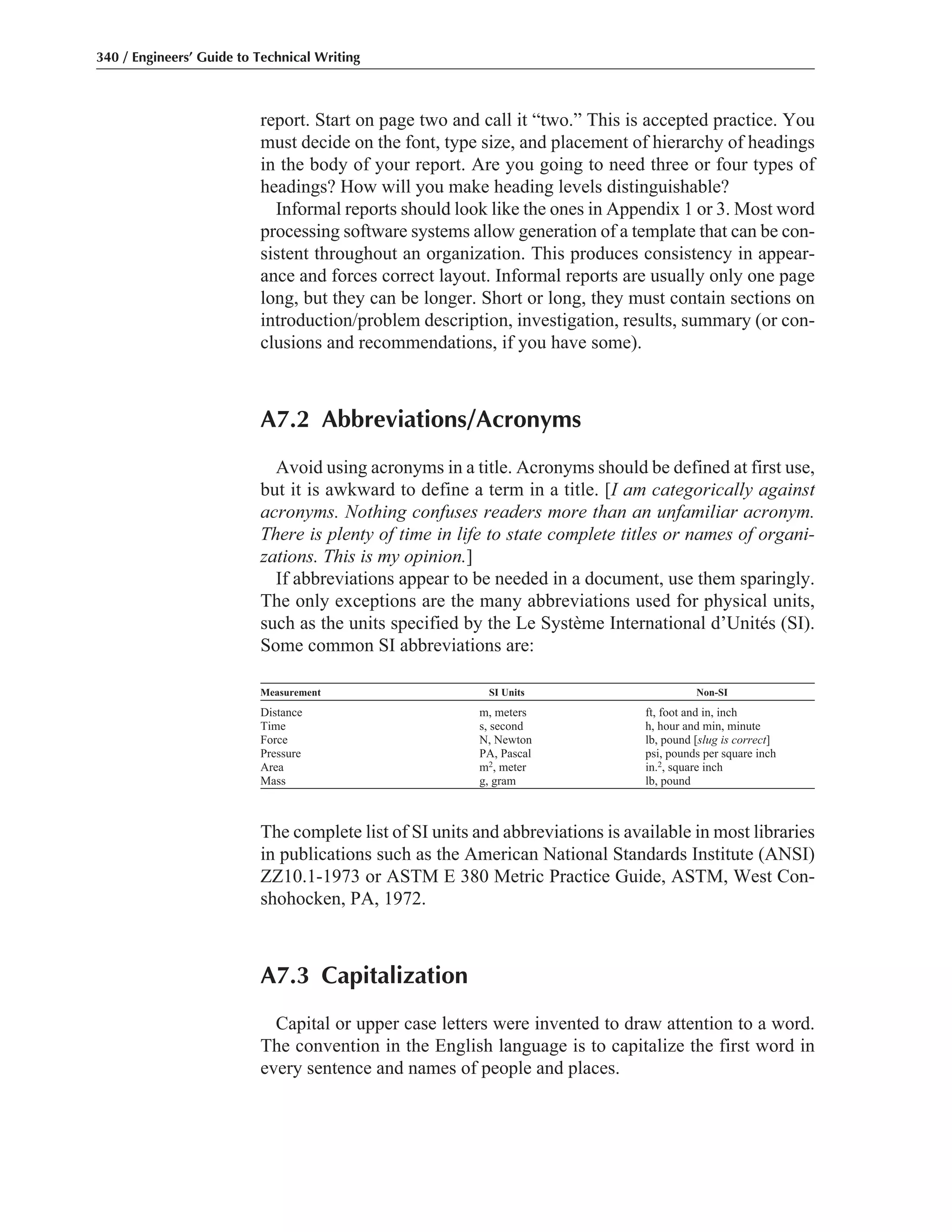 report. Start on page two and call it “two.” This is accepted practice. You
must decide on the font, type size, and placement of hierarchy of headings
in the body of your report. Are you going to need three or four types of
headings? How will you make heading levels distinguishable?
Informal reports should look like the ones in Appendix 1 or 3. Most word
processing software systems allow generation of a template that can be con-
sistent throughout an organization. This produces consistency in appear-
ance and forces correct layout. Informal reports are usually only one page
long, but they can be longer. Short or long, they must contain sections on
introduction/problem description, investigation, results, summary (or con-
clusions and recommendations, if you have some).
A7.2 Abbreviations/Acronyms
Avoid using acronyms in a title. Acronyms should be defined at first use,
but it is awkward to define a term in a title. [I am categorically against
acronyms. Nothing confuses readers more than an unfamiliar acronym.
There is plenty of time in life to state complete titles or names of organi-
zations. This is my opinion.]
If abbreviations appear to be needed in a document, use them sparingly.
The only exceptions are the many abbreviations used for physical units,
such as the units specified by the Le Système International d’Unités (SI).
Some common SI abbreviations are:
Measurement SI Units Non-SI
Distance m, meters ft, foot and in, inch
Time s, second h, hour and min, minute
Force N, Newton lb, pound [slug is correct]
Pressure PA, Pascal psi, pounds per square inch
Area m2, meter in.2, square inch
Mass g, gram lb, pound
The complete list of SI units and abbreviations is available in most libraries
in publications such as the American National Standards Institute (ANSI)
ZZ10.1-1973 or ASTM E 380 Metric Practice Guide, ASTM, West Con-
shohocken, PA, 1972.
A7.3 Capitalization
Capital or upper case letters were invented to draw attention to a word.
The convention in the English language is to capitalize the first word in
every sentence and names of people and places.
340 / Engineers’ Guide to Technical Writing
 