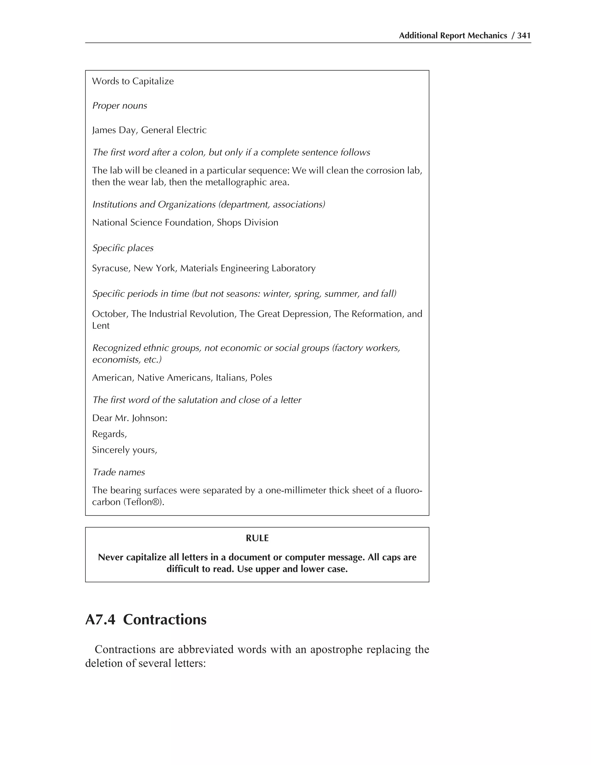 A7.4 Contractions
Contractions are abbreviated words with an apostrophe replacing the
deletion of several letters:
Additional Report Mechanics / 341
Words to Capitalize
Proper nouns
James Day, General Electric
The first word after a colon, but only if a complete sentence follows
The lab will be cleaned in a particular sequence: We will clean the corrosion lab,
then the wear lab, then the metallographic area.
Institutions and Organizations (department, associations)
National Science Foundation, Shops Division
Specific places
Syracuse, New York, Materials Engineering Laboratory
Specific periods in time (but not seasons: winter, spring, summer, and fall)
October, The Industrial Revolution, The Great Depression, The Reformation, and
Lent
Recognized ethnic groups, not economic or social groups (factory workers,
economists, etc.)
American, Native Americans, Italians, Poles
The first word of the salutation and close of a letter
Dear Mr. Johnson:
Regards,
Sincerely yours,
Trade names
The bearing surfaces were separated by a one-millimeter thick sheet of a fluoro-
carbon (Teflon®).
RULE
Never capitalize all letters in a document or computer message. All caps are
difficult to read. Use upper and lower case.
 