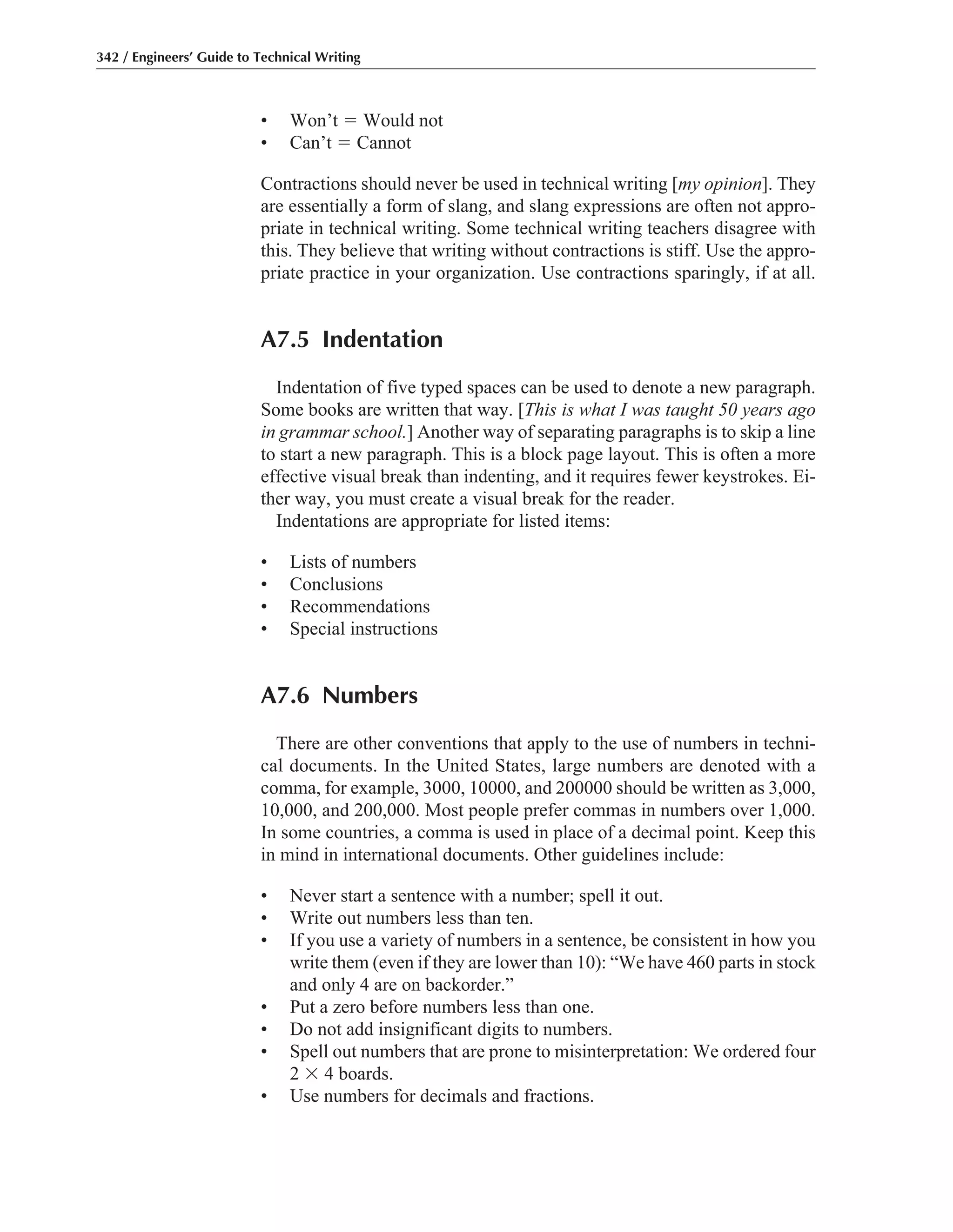 • Won’t ϭ Would not
• Can’t ϭ Cannot
Contractions should never be used in technical writing [my opinion]. They
are essentially a form of slang, and slang expressions are often not appro-
priate in technical writing. Some technical writing teachers disagree with
this. They believe that writing without contractions is stiff. Use the appro-
priate practice in your organization. Use contractions sparingly, if at all.
A7.5 Indentation
Indentation of five typed spaces can be used to denote a new paragraph.
Some books are written that way. [This is what I was taught 50 years ago
in grammar school.] Another way of separating paragraphs is to skip a line
to start a new paragraph. This is a block page layout. This is often a more
effective visual break than indenting, and it requires fewer keystrokes. Ei-
ther way, you must create a visual break for the reader.
Indentations are appropriate for listed items:
• Lists of numbers
• Conclusions
• Recommendations
• Special instructions
A7.6 Numbers
There are other conventions that apply to the use of numbers in techni-
cal documents. In the United States, large numbers are denoted with a
comma, for example, 3000, 10000, and 200000 should be written as 3,000,
10,000, and 200,000. Most people prefer commas in numbers over 1,000.
In some countries, a comma is used in place of a decimal point. Keep this
in mind in international documents. Other guidelines include:
• Never start a sentence with a number; spell it out.
• Write out numbers less than ten.
• If you use a variety of numbers in a sentence, be consistent in how you
write them (even if they are lower than 10): “We have 460 parts in stock
and only 4 are on backorder.”
• Put a zero before numbers less than one.
• Do not add insignificant digits to numbers.
• Spell out numbers that are prone to misinterpretation: We ordered four
2 ϫ 4 boards.
• Use numbers for decimals and fractions.
342 / Engineers’ Guide to Technical Writing
 