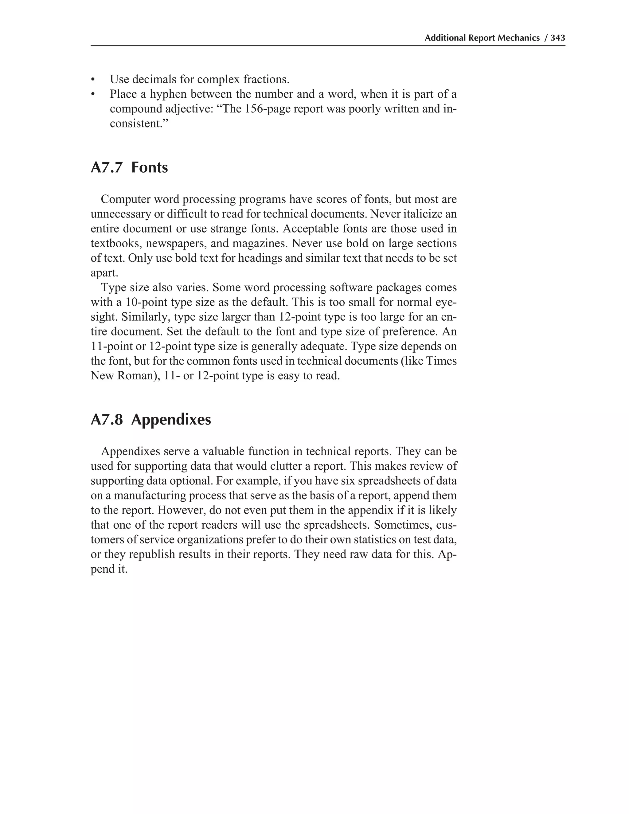• Use decimals for complex fractions.
• Place a hyphen between the number and a word, when it is part of a
compound adjective: “The 156-page report was poorly written and in-
consistent.”
A7.7 Fonts
Computer word processing programs have scores of fonts, but most are
unnecessary or difficult to read for technical documents. Never italicize an
entire document or use strange fonts. Acceptable fonts are those used in
textbooks, newspapers, and magazines. Never use bold on large sections
of text. Only use bold text for headings and similar text that needs to be set
apart.
Type size also varies. Some word processing software packages comes
with a 10-point type size as the default. This is too small for normal eye-
sight. Similarly, type size larger than 12-point type is too large for an en-
tire document. Set the default to the font and type size of preference. An
11-point or 12-point type size is generally adequate. Type size depends on
the font, but for the common fonts used in technical documents (like Times
New Roman), 11- or 12-point type is easy to read.
A7.8 Appendixes
Appendixes serve a valuable function in technical reports. They can be
used for supporting data that would clutter a report. This makes review of
supporting data optional. For example, if you have six spreadsheets of data
on a manufacturing process that serve as the basis of a report, append them
to the report. However, do not even put them in the appendix if it is likely
that one of the report readers will use the spreadsheets. Sometimes, cus-
tomers of service organizations prefer to do their own statistics on test data,
or they republish results in their reports. They need raw data for this. Ap-
pend it.
Additional Report Mechanics / 343
 