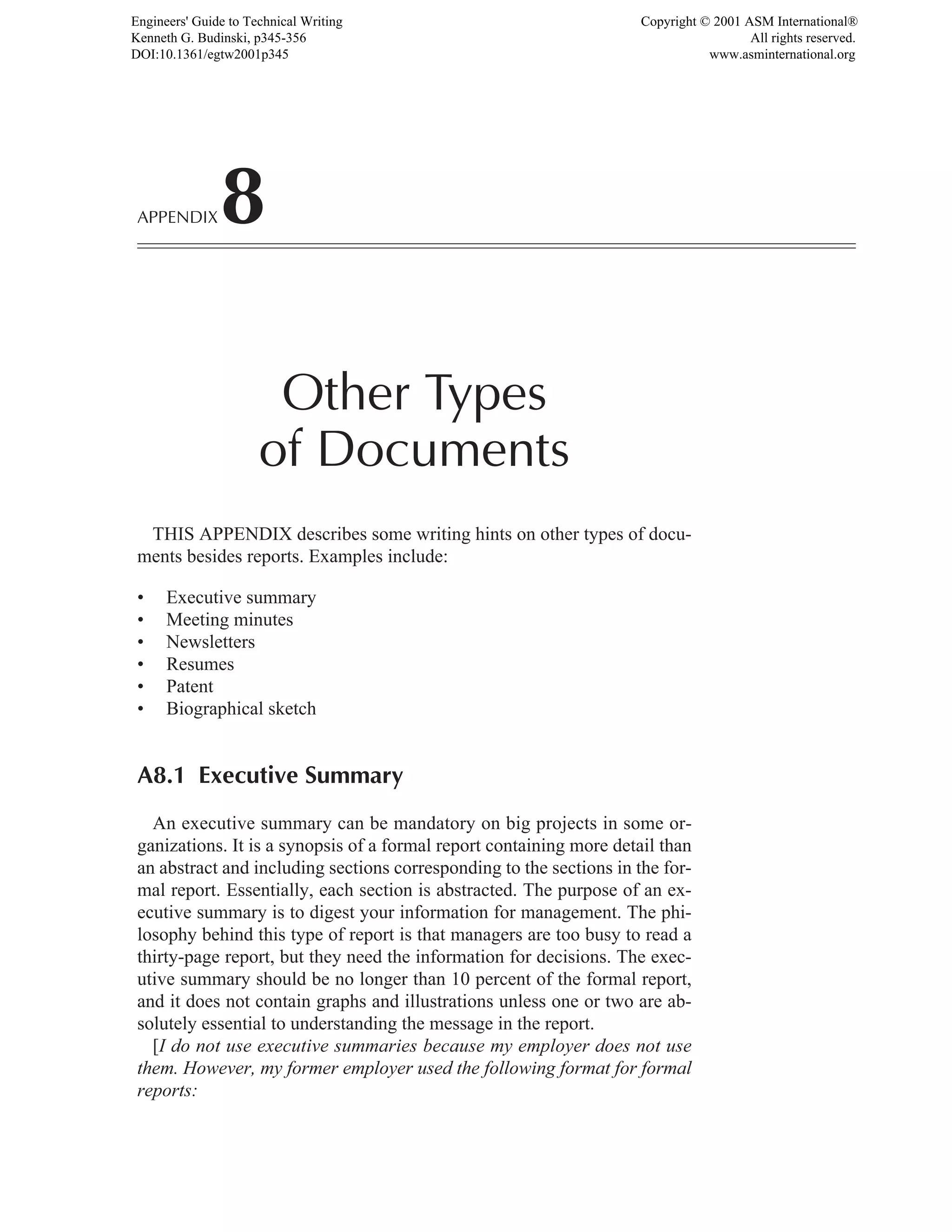 APPENDIX8
Other Types
of Documents
THIS APPENDIX describes some writing hints on other types of docu-
ments besides reports. Examples include:
• Executive summary
• Meeting minutes
• Newsletters
• Resumes
• Patent
• Biographical sketch
A8.1 Executive Summary
An executive summary can be mandatory on big projects in some or-
ganizations. It is a synopsis of a formal report containing more detail than
an abstract and including sections corresponding to the sections in the for-
mal report. Essentially, each section is abstracted. The purpose of an ex-
ecutive summary is to digest your information for management. The phi-
losophy behind this type of report is that managers are too busy to read a
thirty-page report, but they need the information for decisions. The exec-
utive summary should be no longer than 10 percent of the formal report,
and it does not contain graphs and illustrations unless one or two are ab-
solutely essential to understanding the message in the report.
[I do not use executive summaries because my employer does not use
them. However, my former employer used the following format for formal
reports:
Engineers' Guide to Technical Writing
Kenneth G. Budinski, p345-356
DOI:10.1361/egtw2001p345
Copyright © 2001 ASM International®
All rights reserved.
www.asminternational.org
 