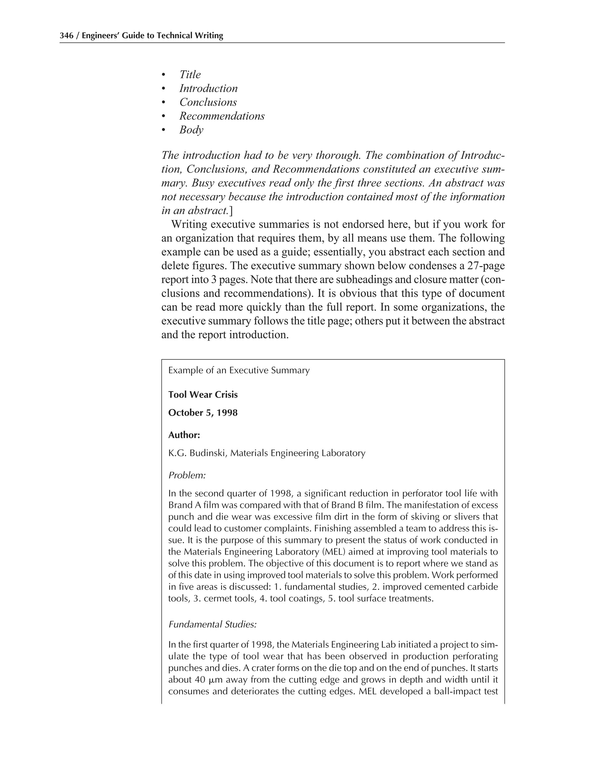 • Title
• Introduction
• Conclusions
• Recommendations
• Body
The introduction had to be very thorough. The combination of Introduc-
tion, Conclusions, and Recommendations constituted an executive sum-
mary. Busy executives read only the first three sections. An abstract was
not necessary because the introduction contained most of the information
in an abstract.]
Writing executive summaries is not endorsed here, but if you work for
an organization that requires them, by all means use them. The following
example can be used as a guide; essentially, you abstract each section and
delete figures. The executive summary shown below condenses a 27-page
report into 3 pages. Note that there are subheadings and closure matter (con-
clusions and recommendations). It is obvious that this type of document
can be read more quickly than the full report. In some organizations, the
executive summary follows the title page; others put it between the abstract
and the report introduction.
346 / Engineers’ Guide to Technical Writing
Example of an Executive Summary
Tool Wear Crisis
October 5, 1998
Author:
K.G. Budinski, Materials Engineering Laboratory
Problem:
In the second quarter of 1998, a significant reduction in perforator tool life with
Brand A film was compared with that of Brand B film. The manifestation of excess
punch and die wear was excessive film dirt in the form of skiving or slivers that
could lead to customer complaints. Finishing assembled a team to address this is-
sue. It is the purpose of this summary to present the status of work conducted in
the Materials Engineering Laboratory (MEL) aimed at improving tool materials to
solve this problem. The objective of this document is to report where we stand as
of this date in using improved tool materials to solve this problem. Work performed
in five areas is discussed: 1. fundamental studies, 2. improved cemented carbide
tools, 3. cermet tools, 4. tool coatings, 5. tool surface treatments.
Fundamental Studies:
In the first quarter of 1998, the Materials Engineering Lab initiated a project to sim-
ulate the type of tool wear that has been observed in production perforating
punches and dies. A crater forms on the die top and on the end of punches. It starts
about 40 ␮m away from the cutting edge and grows in depth and width until it
consumes and deteriorates the cutting edges. MEL developed a ball-impact test
 