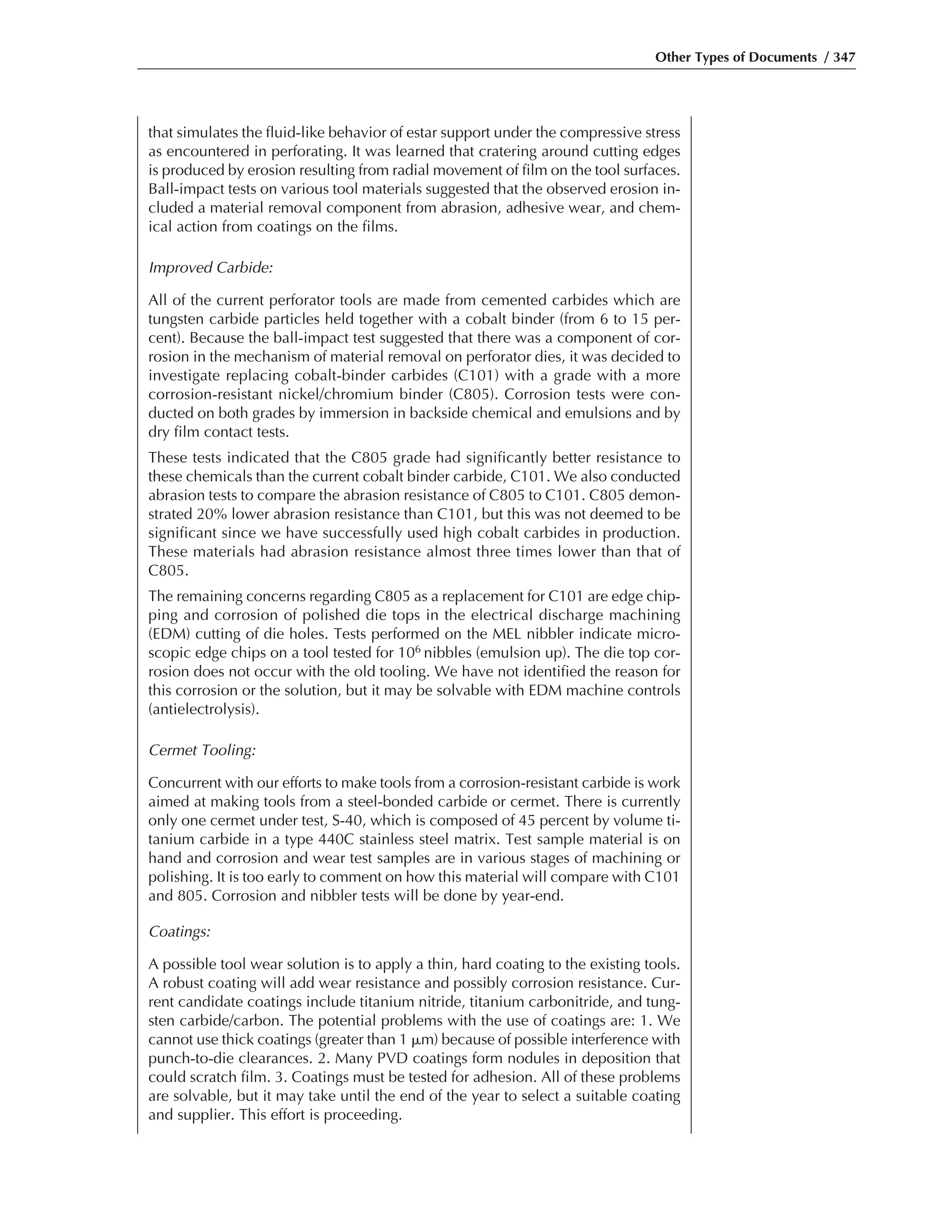 Other Types of Documents / 347
that simulates the fluid-like behavior of estar support under the compressive stress
as encountered in perforating. It was learned that cratering around cutting edges
is produced by erosion resulting from radial movement of film on the tool surfaces.
Ball-impact tests on various tool materials suggested that the observed erosion in-
cluded a material removal component from abrasion, adhesive wear, and chem-
ical action from coatings on the films.
Improved Carbide:
All of the current perforator tools are made from cemented carbides which are
tungsten carbide particles held together with a cobalt binder (from 6 to 15 per-
cent). Because the ball-impact test suggested that there was a component of cor-
rosion in the mechanism of material removal on perforator dies, it was decided to
investigate replacing cobalt-binder carbides (C101) with a grade with a more
corrosion-resistant nickel/chromium binder (C805). Corrosion tests were con-
ducted on both grades by immersion in backside chemical and emulsions and by
dry film contact tests.
These tests indicated that the C805 grade had significantly better resistance to
these chemicals than the current cobalt binder carbide, C101. We also conducted
abrasion tests to compare the abrasion resistance of C805 to C101. C805 demon-
strated 20% lower abrasion resistance than C101, but this was not deemed to be
significant since we have successfully used high cobalt carbides in production.
These materials had abrasion resistance almost three times lower than that of
C805.
The remaining concerns regarding C805 as a replacement for C101 are edge chip-
ping and corrosion of polished die tops in the electrical discharge machining
(EDM) cutting of die holes. Tests performed on the MEL nibbler indicate micro-
scopic edge chips on a tool tested for 106 nibbles (emulsion up). The die top cor-
rosion does not occur with the old tooling. We have not identified the reason for
this corrosion or the solution, but it may be solvable with EDM machine controls
(antielectrolysis).
Cermet Tooling:
Concurrent with our efforts to make tools from a corrosion-resistant carbide is work
aimed at making tools from a steel-bonded carbide or cermet. There is currently
only one cermet under test, S-40, which is composed of 45 percent by volume ti-
tanium carbide in a type 440C stainless steel matrix. Test sample material is on
hand and corrosion and wear test samples are in various stages of machining or
polishing. It is too early to comment on how this material will compare with C101
and 805. Corrosion and nibbler tests will be done by year-end.
Coatings:
A possible tool wear solution is to apply a thin, hard coating to the existing tools.
A robust coating will add wear resistance and possibly corrosion resistance. Cur-
rent candidate coatings include titanium nitride, titanium carbonitride, and tung-
sten carbide/carbon. The potential problems with the use of coatings are: 1. We
cannot use thick coatings (greater than 1 ␮m) because of possible interference with
punch-to-die clearances. 2. Many PVD coatings form nodules in deposition that
could scratch film. 3. Coatings must be tested for adhesion. All of these problems
are solvable, but it may take until the end of the year to select a suitable coating
and supplier. This effort is proceeding.
 