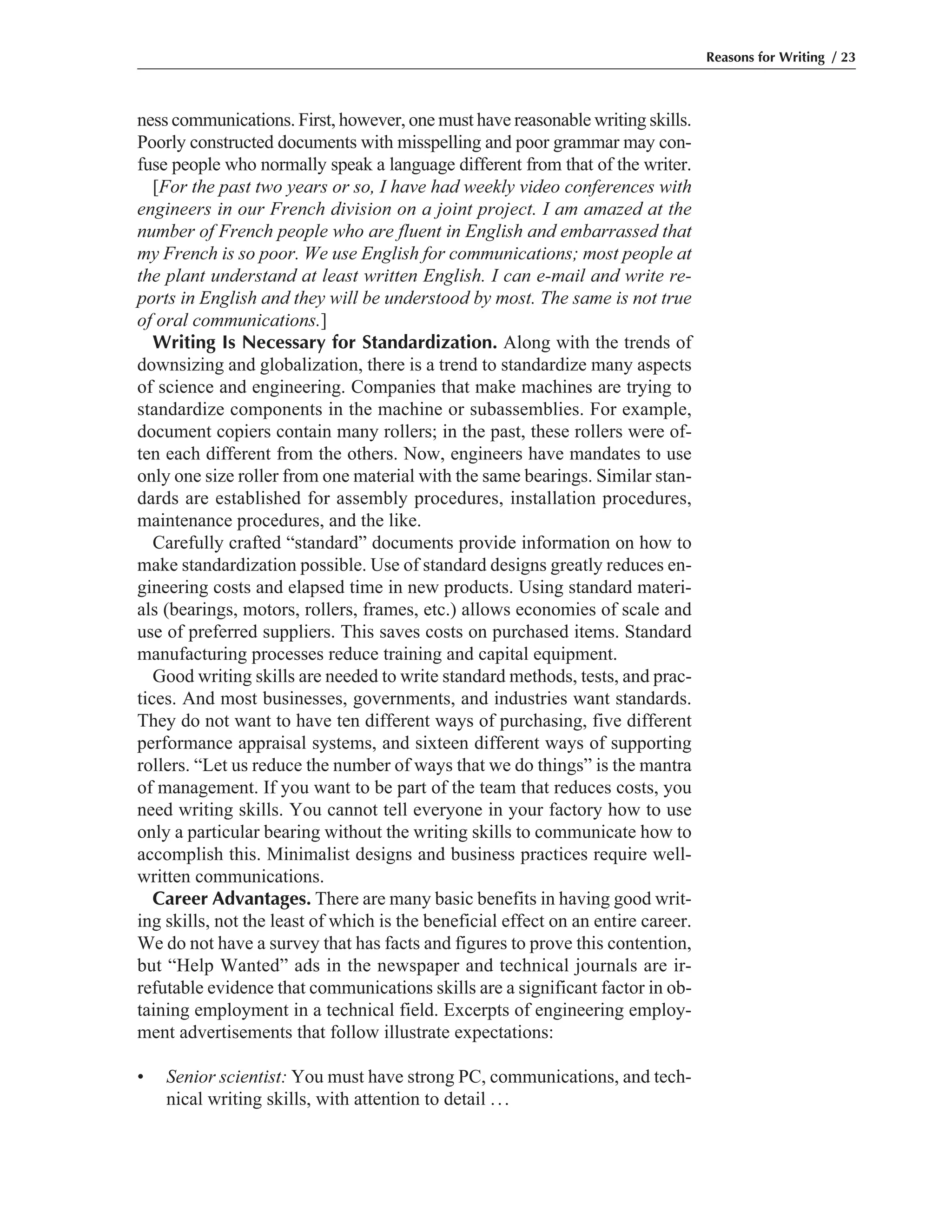 ness communications. First, however, one must have reasonable writing skills.
Poorly constructed documents with misspelling and poor grammar may con-
fuse people who normally speak a language different from that of the writer.
[For the past two years or so, I have had weekly video conferences with
engineers in our French division on a joint project. I am amazed at the
number of French people who are fluent in English and embarrassed that
my French is so poor. We use English for communications; most people at
the plant understand at least written English. I can e-mail and write re-
ports in English and they will be understood by most. The same is not true
of oral communications.]
Writing Is Necessary for Standardization. Along with the trends of
downsizing and globalization, there is a trend to standardize many aspects
of science and engineering. Companies that make machines are trying to
standardize components in the machine or subassemblies. For example,
document copiers contain many rollers; in the past, these rollers were of-
ten each different from the others. Now, engineers have mandates to use
only one size roller from one material with the same bearings. Similar stan-
dards are established for assembly procedures, installation procedures,
maintenance procedures, and the like.
Carefully crafted “standard” documents provide information on how to
make standardization possible. Use of standard designs greatly reduces en-
gineering costs and elapsed time in new products. Using standard materi-
als (bearings, motors, rollers, frames, etc.) allows economies of scale and
use of preferred suppliers. This saves costs on purchased items. Standard
manufacturing processes reduce training and capital equipment.
Good writing skills are needed to write standard methods, tests, and prac-
tices. And most businesses, governments, and industries want standards.
They do not want to have ten different ways of purchasing, five different
performance appraisal systems, and sixteen different ways of supporting
rollers. “Let us reduce the number of ways that we do things” is the mantra
of management. If you want to be part of the team that reduces costs, you
need writing skills. You cannot tell everyone in your factory how to use
only a particular bearing without the writing skills to communicate how to
accomplish this. Minimalist designs and business practices require well-
written communications.
Career Advantages. There are many basic benefits in having good writ-
ing skills, not the least of which is the beneficial effect on an entire career.
We do not have a survey that has facts and figures to prove this contention,
but “Help Wanted” ads in the newspaper and technical journals are ir-
refutable evidence that communications skills are a significant factor in ob-
taining employment in a technical field. Excerpts of engineering employ-
ment advertisements that follow illustrate expectations:
• Senior scientist: You must have strong PC, communications, and tech-
nical writing skills, with attention to detail ...
Reasons for Writing / 23
 