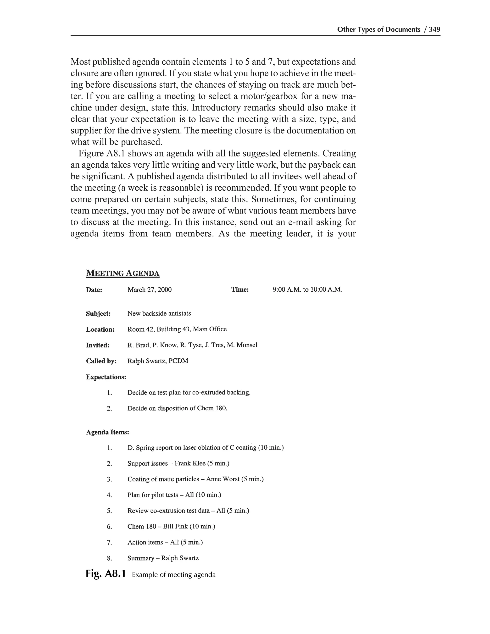 Most published agenda contain elements 1 to 5 and 7, but expectations and
closure are often ignored. If you state what you hope to achieve in the meet-
ing before discussions start, the chances of staying on track are much bet-
ter. If you are calling a meeting to select a motor/gearbox for a new ma-
chine under design, state this. Introductory remarks should also make it
clear that your expectation is to leave the meeting with a size, type, and
supplier for the drive system. The meeting closure is the documentation on
what will be purchased.
Figure A8.1 shows an agenda with all the suggested elements. Creating
an agenda takes very little writing and very little work, but the payback can
be significant. A published agenda distributed to all invitees well ahead of
the meeting (a week is reasonable) is recommended. If you want people to
come prepared on certain subjects, state this. Sometimes, for continuing
team meetings, you may not be aware of what various team members have
to discuss at the meeting. In this instance, send out an e-mail asking for
agenda items from team members. As the meeting leader, it is your
Other Types of Documents / 349
Fig. A8.1 Example of meeting agenda
 