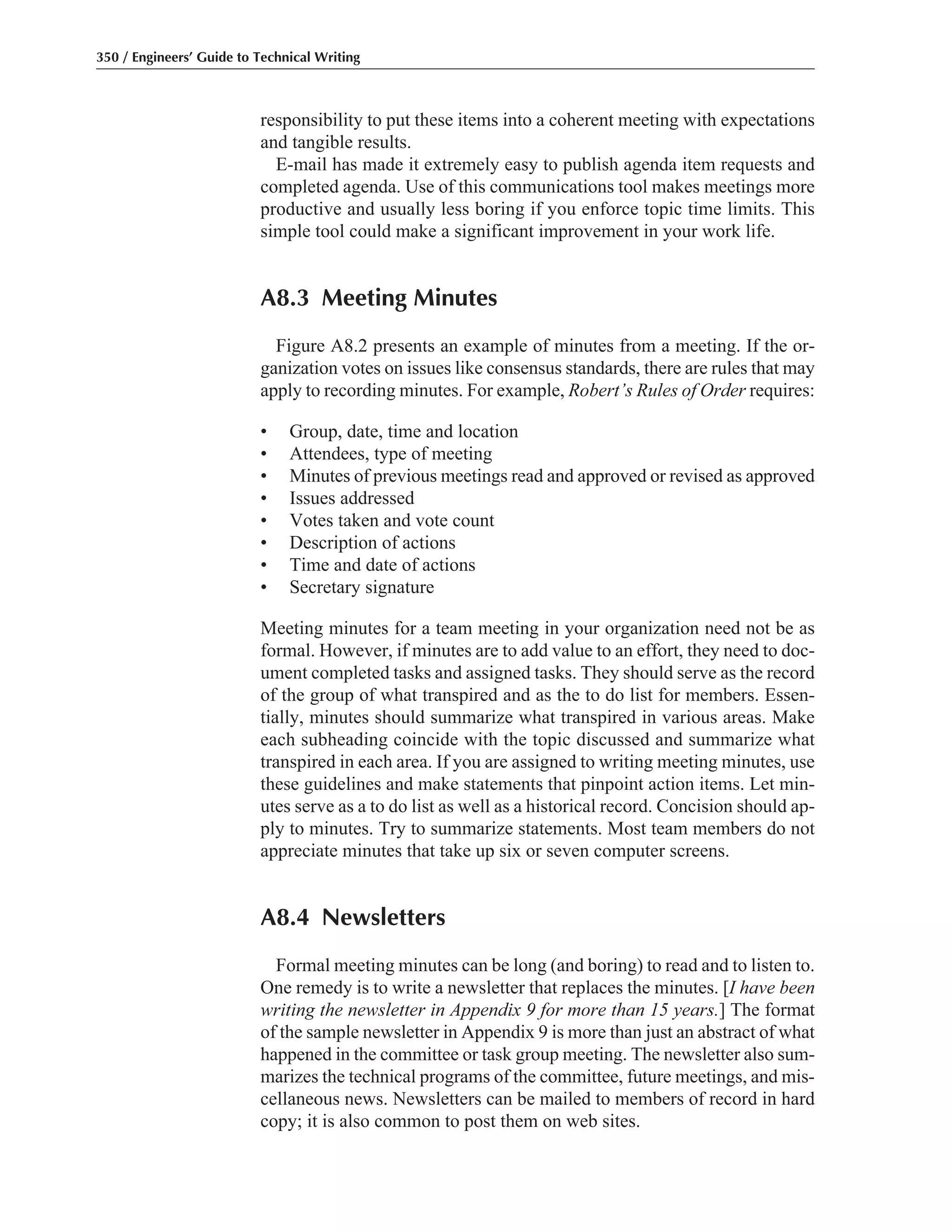 responsibility to put these items into a coherent meeting with expectations
and tangible results.
E-mail has made it extremely easy to publish agenda item requests and
completed agenda. Use of this communications tool makes meetings more
productive and usually less boring if you enforce topic time limits. This
simple tool could make a significant improvement in your work life.
A8.3 Meeting Minutes
Figure A8.2 presents an example of minutes from a meeting. If the or-
ganization votes on issues like consensus standards, there are rules that may
apply to recording minutes. For example, Robert’s Rules of Order requires:
• Group, date, time and location
• Attendees, type of meeting
• Minutes of previous meetings read and approved or revised as approved
• Issues addressed
• Votes taken and vote count
• Description of actions
• Time and date of actions
• Secretary signature
Meeting minutes for a team meeting in your organization need not be as
formal. However, if minutes are to add value to an effort, they need to doc-
ument completed tasks and assigned tasks. They should serve as the record
of the group of what transpired and as the to do list for members. Essen-
tially, minutes should summarize what transpired in various areas. Make
each subheading coincide with the topic discussed and summarize what
transpired in each area. If you are assigned to writing meeting minutes, use
these guidelines and make statements that pinpoint action items. Let min-
utes serve as a to do list as well as a historical record. Concision should ap-
ply to minutes. Try to summarize statements. Most team members do not
appreciate minutes that take up six or seven computer screens.
A8.4 Newsletters
Formal meeting minutes can be long (and boring) to read and to listen to.
One remedy is to write a newsletter that replaces the minutes. [I have been
writing the newsletter in Appendix 9 for more than 15 years.] The format
of the sample newsletter in Appendix 9 is more than just an abstract of what
happened in the committee or task group meeting. The newsletter also sum-
marizes the technical programs of the committee, future meetings, and mis-
cellaneous news. Newsletters can be mailed to members of record in hard
copy; it is also common to post them on web sites.
350 / Engineers’ Guide to Technical Writing
 