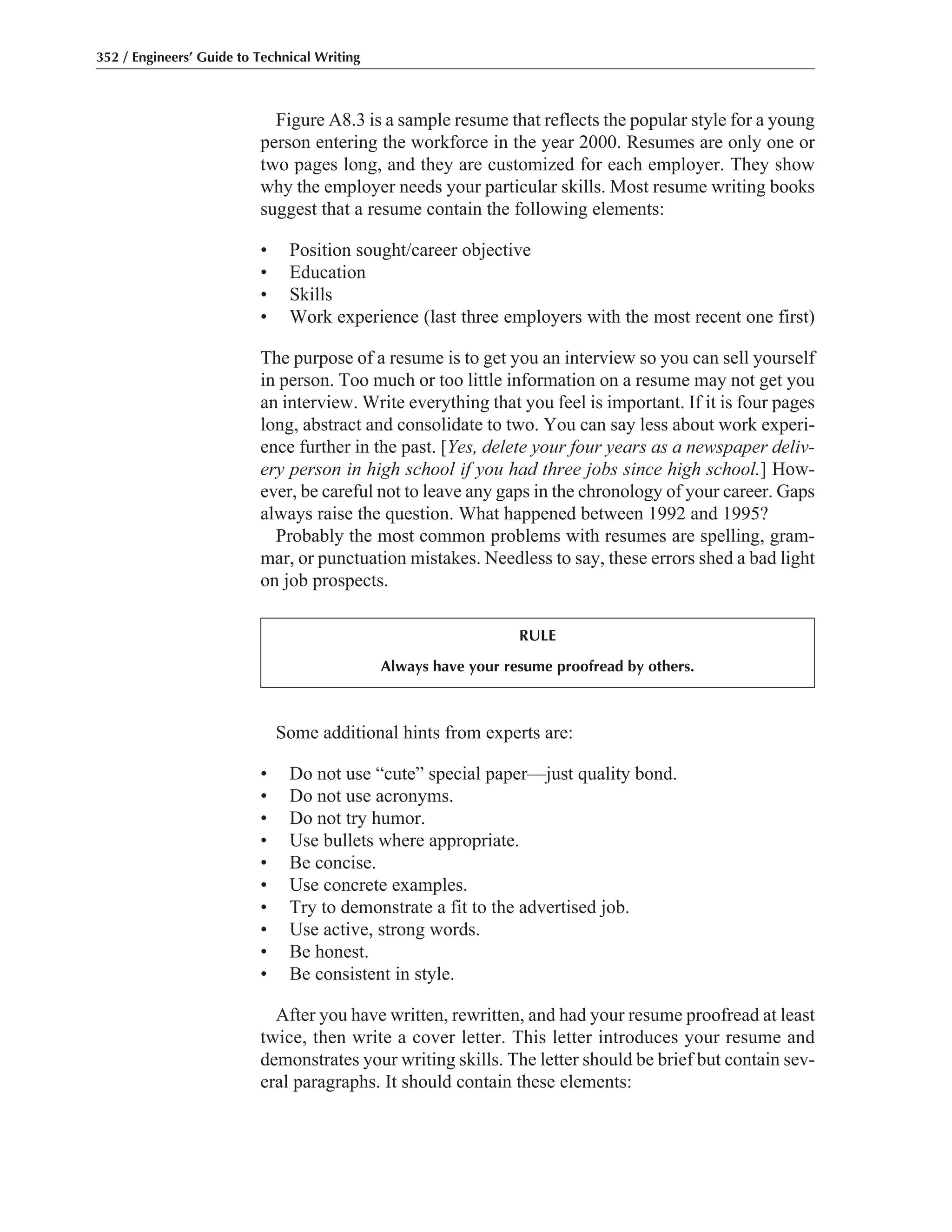 352 / Engineers’ Guide to Technical Writing
Figure A8.3 is a sample resume that reflects the popular style for a young
person entering the workforce in the year 2000. Resumes are only one or
two pages long, and they are customized for each employer. They show
why the employer needs your particular skills. Most resume writing books
suggest that a resume contain the following elements:
• Position sought/career objective
• Education
• Skills
• Work experience (last three employers with the most recent one first)
The purpose of a resume is to get you an interview so you can sell yourself
in person. Too much or too little information on a resume may not get you
an interview. Write everything that you feel is important. If it is four pages
long, abstract and consolidate to two. You can say less about work experi-
ence further in the past. [Yes, delete your four years as a newspaper deliv-
ery person in high school if you had three jobs since high school.] How-
ever, be careful not to leave any gaps in the chronology of your career. Gaps
always raise the question. What happened between 1992 and 1995?
Probably the most common problems with resumes are spelling, gram-
mar, or punctuation mistakes. Needless to say, these errors shed a bad light
on job prospects.
RULE
Always have your resume proofread by others.
Some additional hints from experts are:
• Do not use “cute” special paper—just quality bond.
• Do not use acronyms.
• Do not try humor.
• Use bullets where appropriate.
• Be concise.
• Use concrete examples.
• Try to demonstrate a fit to the advertised job.
• Use active, strong words.
• Be honest.
• Be consistent in style.
After you have written, rewritten, and had your resume proofread at least
twice, then write a cover letter. This letter introduces your resume and
demonstrates your writing skills. The letter should be brief but contain sev-
eral paragraphs. It should contain these elements:
 