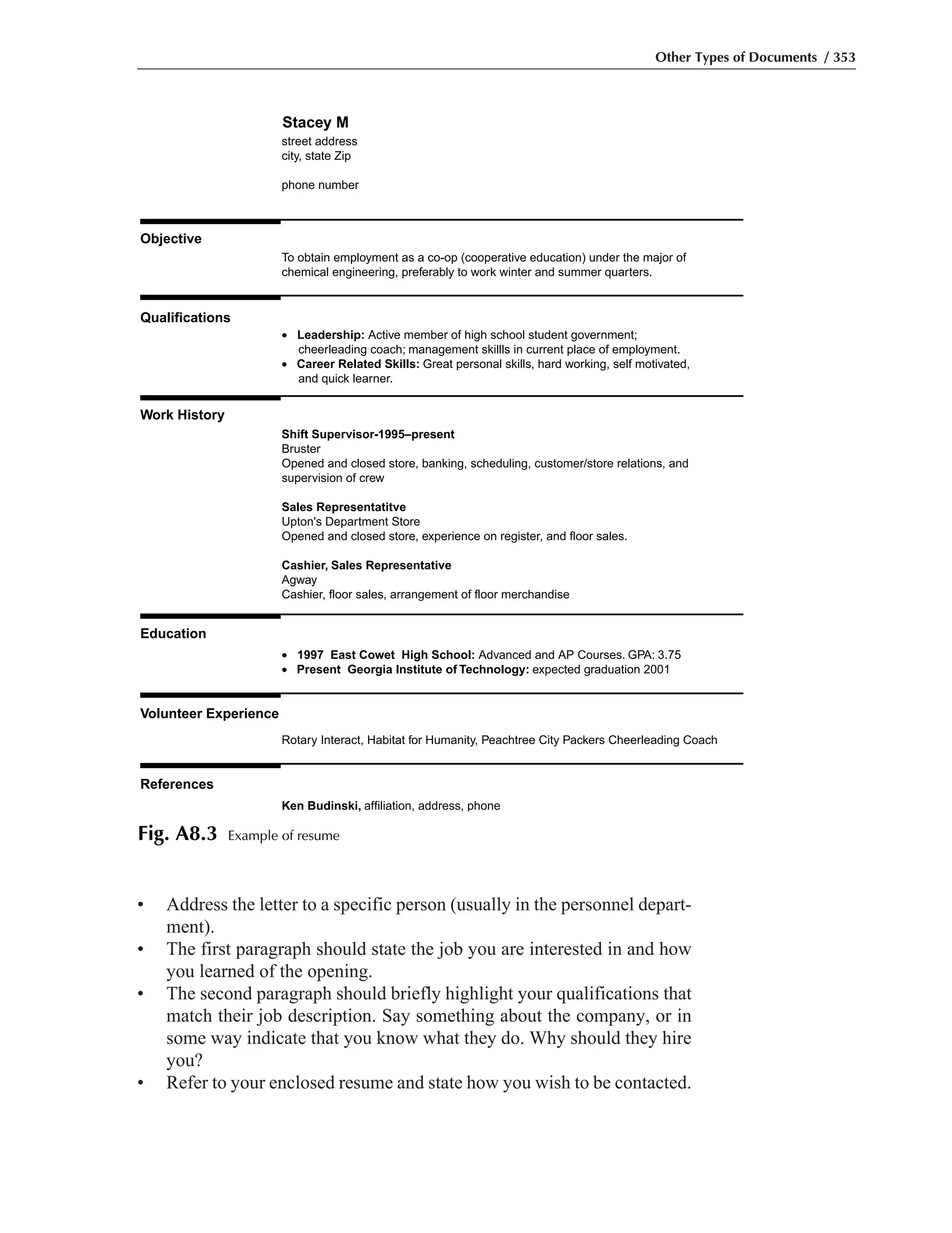 • Address the letter to a specific person (usually in the personnel depart-
ment).
• The first paragraph should state the job you are interested in and how
you learned of the opening.
• The second paragraph should briefly highlight your qualifications that
match their job description. Say something about the company, or in
some way indicate that you know what they do. Why should they hire
you?
• Refer to your enclosed resume and state how you wish to be contacted.
Other Types of Documents / 353
Stacey M
street address
city, state Zip
phone number
Objective
To obtain employment as a co-op (cooperative education) under the major of
chemical engineering, preferably to work winter and summer quarters.
Qualifications
Shift Supervisor-1995–present
Bruster
Opened and closed store, banking, scheduling, customer/store relations, and
supervision of crew
Sales Representatitve
Upton's Department Store
Opened and closed store, experience on register, and floor sales.
Cashier, Sales Representative
Agway
Cashier, floor sales, arrangement of floor merchandise
Work History
• Leadership: Active member of high school student government;
cheerleading coach; management skillls in current place of employment.
• Career Related Skills: Great personal skills, hard working, self motivated,
and quick learner.
Education
Volunteer Experience
References
• 1997 East Cowet High School: Advanced and AP Courses. GPA: 3.75
• Present Georgia Institute of Technology: expected graduation 2001
Rotary Interact, Habitat for Humanity, Peachtree City Packers Cheerleading Coach
Ken Budinski, affiliation, address, phone
Fig. A8.3 Example of resume
 