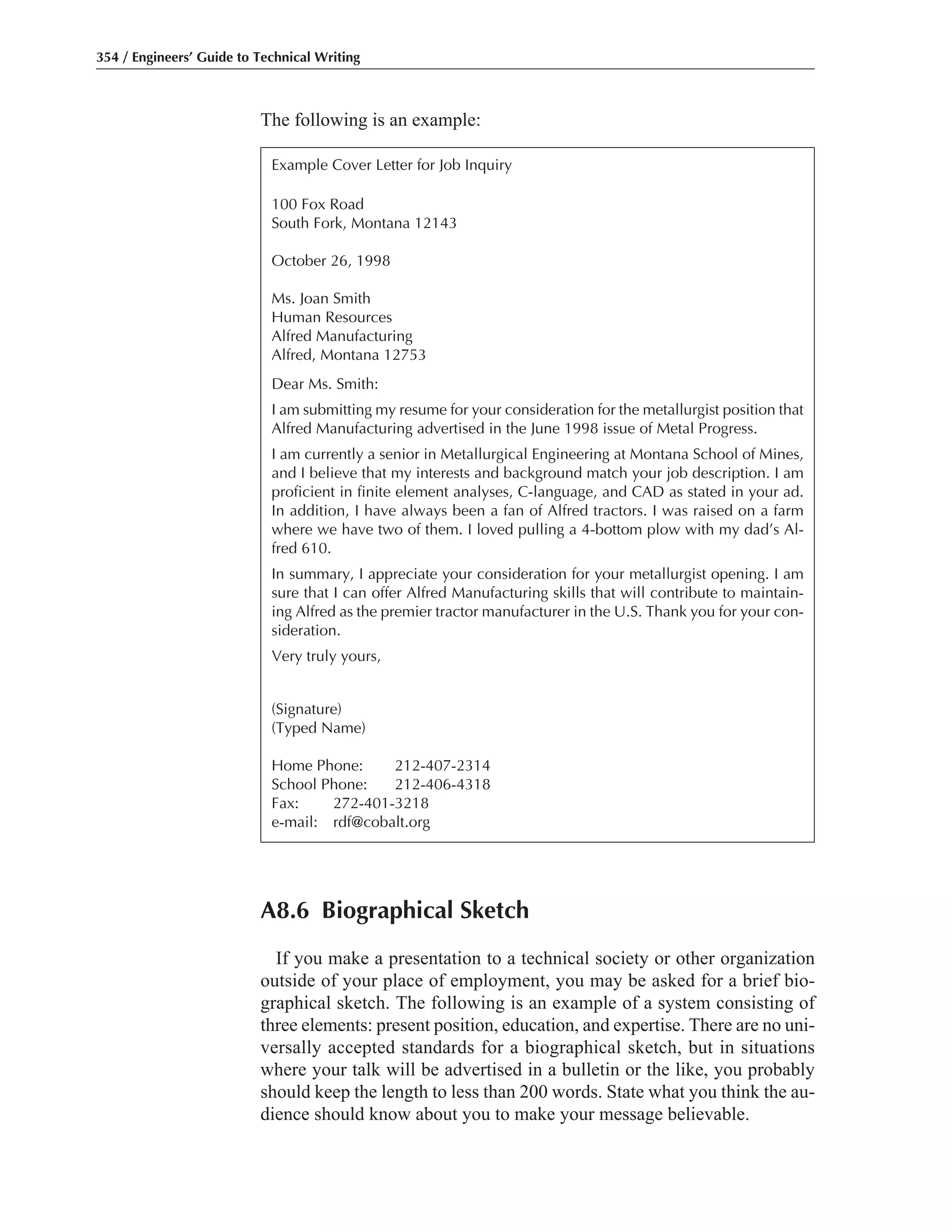 The following is an example:
354 / Engineers’ Guide to Technical Writing
Example Cover Letter for Job Inquiry
100 Fox Road
South Fork, Montana 12143
October 26, 1998
Ms. Joan Smith
Human Resources
Alfred Manufacturing
Alfred, Montana 12753
Dear Ms. Smith:
I am submitting my resume for your consideration for the metallurgist position that
Alfred Manufacturing advertised in the June 1998 issue of Metal Progress.
I am currently a senior in Metallurgical Engineering at Montana School of Mines,
and I believe that my interests and background match your job description. I am
proficient in finite element analyses, C-language, and CAD as stated in your ad.
In addition, I have always been a fan of Alfred tractors. I was raised on a farm
where we have two of them. I loved pulling a 4-bottom plow with my dad’s Al-
fred 610.
In summary, I appreciate your consideration for your metallurgist opening. I am
sure that I can offer Alfred Manufacturing skills that will contribute to maintain-
ing Alfred as the premier tractor manufacturer in the U.S. Thank you for your con-
sideration.
Very truly yours,
(Signature)
(Typed Name)
Home Phone: 212-407-2314
School Phone: 212-406-4318
Fax: 272-401-3218
e-mail: rdf@cobalt.org
A8.6 Biographical Sketch
If you make a presentation to a technical society or other organization
outside of your place of employment, you may be asked for a brief bio-
graphical sketch. The following is an example of a system consisting of
three elements: present position, education, and expertise. There are no uni-
versally accepted standards for a biographical sketch, but in situations
where your talk will be advertised in a bulletin or the like, you probably
should keep the length to less than 200 words. State what you think the au-
dience should know about you to make your message believable.
 