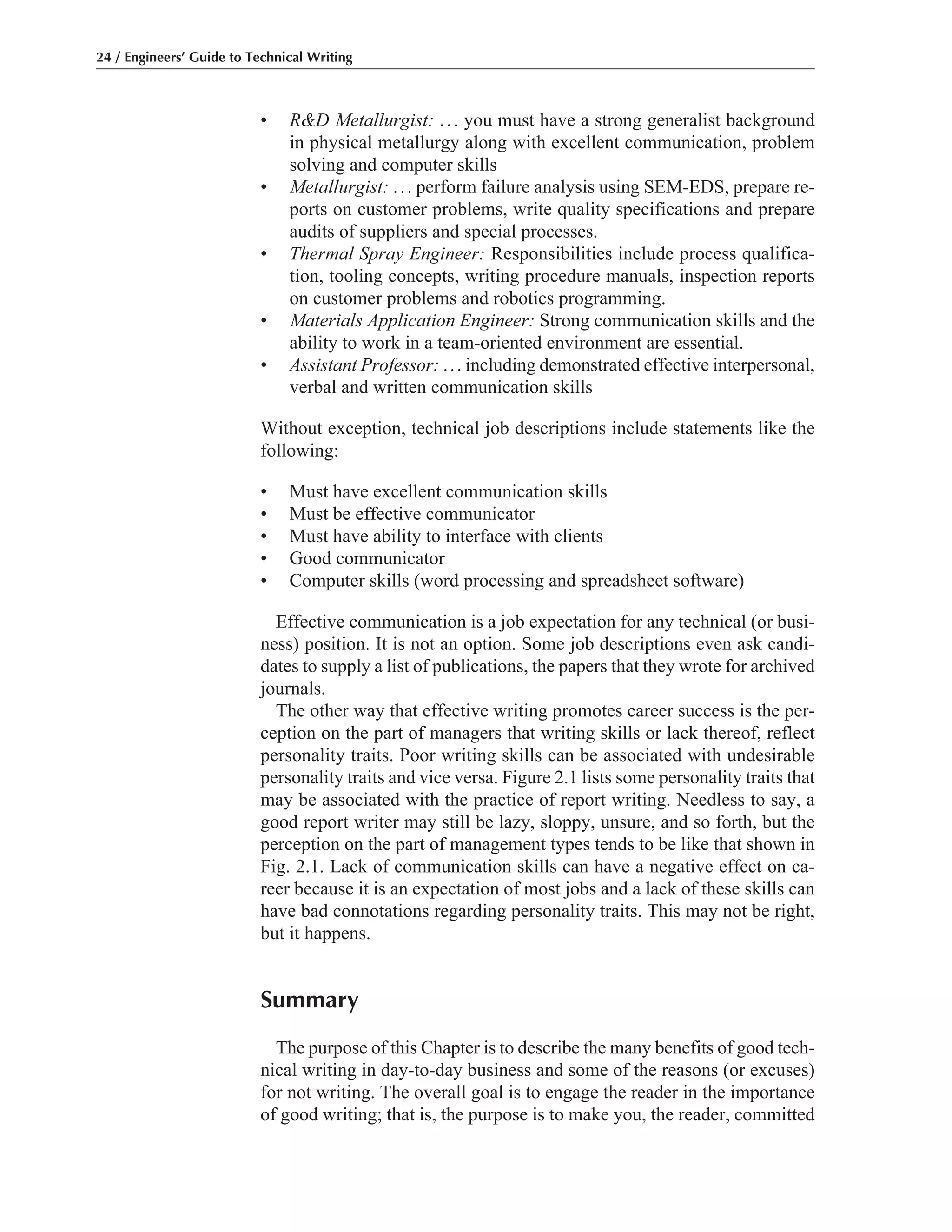 • R&D Metallurgist: ... you must have a strong generalist background
in physical metallurgy along with excellent communication, problem
solving and computer skills
• Metallurgist: ... perform failure analysis using SEM-EDS, prepare re-
ports on customer problems, write quality specifications and prepare
audits of suppliers and special processes.
• Thermal Spray Engineer: Responsibilities include process qualifica-
tion, tooling concepts, writing procedure manuals, inspection reports
on customer problems and robotics programming.
• Materials Application Engineer: Strong communication skills and the
ability to work in a team-oriented environment are essential.
• Assistant Professor: ... including demonstrated effective interpersonal,
verbal and written communication skills
Without exception, technical job descriptions include statements like the
following:
• Must have excellent communication skills
• Must be effective communicator
• Must have ability to interface with clients
• Good communicator
• Computer skills (word processing and spreadsheet software)
Effective communication is a job expectation for any technical (or busi-
ness) position. It is not an option. Some job descriptions even ask candi-
dates to supply a list of publications, the papers that they wrote for archived
journals.
The other way that effective writing promotes career success is the per-
ception on the part of managers that writing skills or lack thereof, reflect
personality traits. Poor writing skills can be associated with undesirable
personality traits and vice versa. Figure 2.1 lists some personality traits that
may be associated with the practice of report writing. Needless to say, a
good report writer may still be lazy, sloppy, unsure, and so forth, but the
perception on the part of management types tends to be like that shown in
Fig. 2.1. Lack of communication skills can have a negative effect on ca-
reer because it is an expectation of most jobs and a lack of these skills can
have bad connotations regarding personality traits. This may not be right,
but it happens.
Summary
The purpose of this Chapter is to describe the many benefits of good tech-
nical writing in day-to-day business and some of the reasons (or excuses)
for not writing. The overall goal is to engage the reader in the importance
of good writing; that is, the purpose is to make you, the reader, committed
24 / Engineers’ Guide to Technical Writing
 